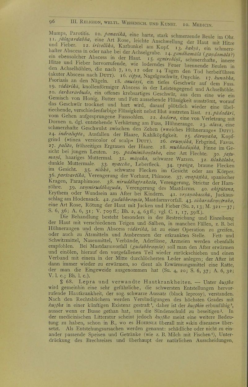 Mumps Parotitis, lo./>anasiM, eine harte, stark schmerzende Be7e im Ohr xu ja/a^ardaMa, eme Art Rose, leichte Anschwellung der Haut mit Hitxe und Ineber. 12. ^rwemä, Karbunkel am Kopf, /^a^sä en schmert harter Abscess „. oder nahe bei der Achselgrube. ^4- witS i Skze und ^1' ^^^^^ ''^--4^, schmerzlfafte, btr ?.n aT if ^de, wie loderndes J-euer brennende Beulen in den Achselhohlen, die nach 7, xo, 12 oder 14 Tagen den Tod herbeiführen Psor Si. f ' M N-gelgeschwür, Onychie. 17. ^.«././.., Psoriasis an den Nageln. 18. anusajn, ein tiefes Geschwür auf dem Fuss 19. knollenförniiger Abscess in der Leistengegend und Achselhöhle; 20. MaraMa, ein offenes krebsartiges Geschwür, aus dem eine wie ein Gemisch von Honig, Butter und Fett aussehende Flüssigkeit ausströmt, worauf das Geschwur trocknet und hart wird, darauf plötzlich wieder eine übel- riechende, verschiedenfarbige Flüssigkeit nebst Blut austreten lässt. ii.pädadäri vom Gehen aufgesprungene Fusssohlen. 22. kadara, eine von Verletzung mit Dornen u. dgl. entstehende Verhärtung am Fuss, Hühnerauge. 23 alasa eine schmerzhafte Geschwulst zwischen den Zehen (»weiches Hühnerauge« DuTr) 24. tndralupta, Ausfallen der Haare, Kahlköpfigkeit. 25. därunaka, Kopf- grmd (»tinea versicolor of scalp« Dutt). 26. arumsikä, Erbgrind, Favus 27. pahta, frühzeitiges Ergrauen der Haare. 28. mukhadüsikä, Finne im Ge- sicht bei jungen Leuten. 29. padminikantaka, eine Art Flechte. 30 jafu- mant, haariges Muttermal. 31. ?näsaka, schwarze Warzen. 32. tilakälaka dunkle Muttermale. 33. nyaccha, Leberfleck. 34. vyanga, braune Flecken im Gesicht. 35. 7iilikä, schwarze Flecken im Gesicht oder am Körper. Z6.partvaräkä, Verengerung der Vorhaut, Phimose. 37. avapätikä, spanischer Kragen, Paraphimose. 38. niruddhaprakasa, Verengerung, Strictur der Harn- röhre. 39. sanmirudd/iaguda, Verengerung des Mastdarms. 40. ahipütana, Erythem oder Wundsein am After bei Kindern. 41. vrsanakacchü, Juckaus- schlag am Hodensack. 42. gudabhramsa, Mastdamivorfall. 43. sükaradamsiraka, eine Art Rose, Rötung der Haut mit Jucken und Fieber (Su. 2, 13; M. 321—37; S. 6, 36; A. 6, 31; V. 709ff.; Bh. 2, 4, 63ff.; vgl. C. i, 17, 39^)! Die Behandlung besteht besonders in der Bestreichung und Einreibung der Haut mit verschiedenen Teigen und rSalben, in manchen Fällen, z. B. bei Hühneraugen und dem Abscess vidärikä, ist zu einer Operation zu greifen, oder ^ auch zu Ätzmitteln und Ausbrennen der erkrankten Stelle. Fett- und Schwitzmittel, Nasenmittel, Verbände, Aderlässe, Arzneien werden ebenfalls empfohlen. Bei Mastdarmvorfall {gudabhramsd) soll man den After erwärmen und einölen, hierauf den vorgefallenen Teil wieder zurückschieben und einen Verband mit einem in der Mitte durchlöcherten Leder anlegen; der After ist dann immer wieder zu erwärmen, so dient als Erwärmungsmittel eine Ratte, der man die Eingeweide ausgenommen hat (Su. 4, 20; S. 6, 37; A. 6, 32; V. 1. c; Bh. 1. c). S 68. Lepra und verwandte Hautkrankheiten. — Unter kustha wird gemeinhin eine sehr gefährUche, die schwersten Entstellungen hervor- rufende Hautkrankheit, der sog. schwarze Aussatz (black leprosy), verstanden. Nach den Rechtsbüchern werden Versündigungen des höchsten Grades mit kustha in einer künftigen Existenz gestraft ^ daher ist der kusthm erbunfähig ^ ausser wenn er Busse gethan hat, um die Sündenschuld zu beseitigen3. In der medicinischen Litteratur scheint jedoch kustha meist eine weitere Bedeu- tung zu haben, schon in B., wo es Hoernle überall mit »skin diseases« über- setzt. Als Entstehungsursachen werden genannt: schädliche oder nicht zu ein- ander passende Speisen und Getränke (wie z. B. Milch mit Fischen''), Unter- drückung des Brechreizes und überhaupt der natürlichen Ausscheidungen,