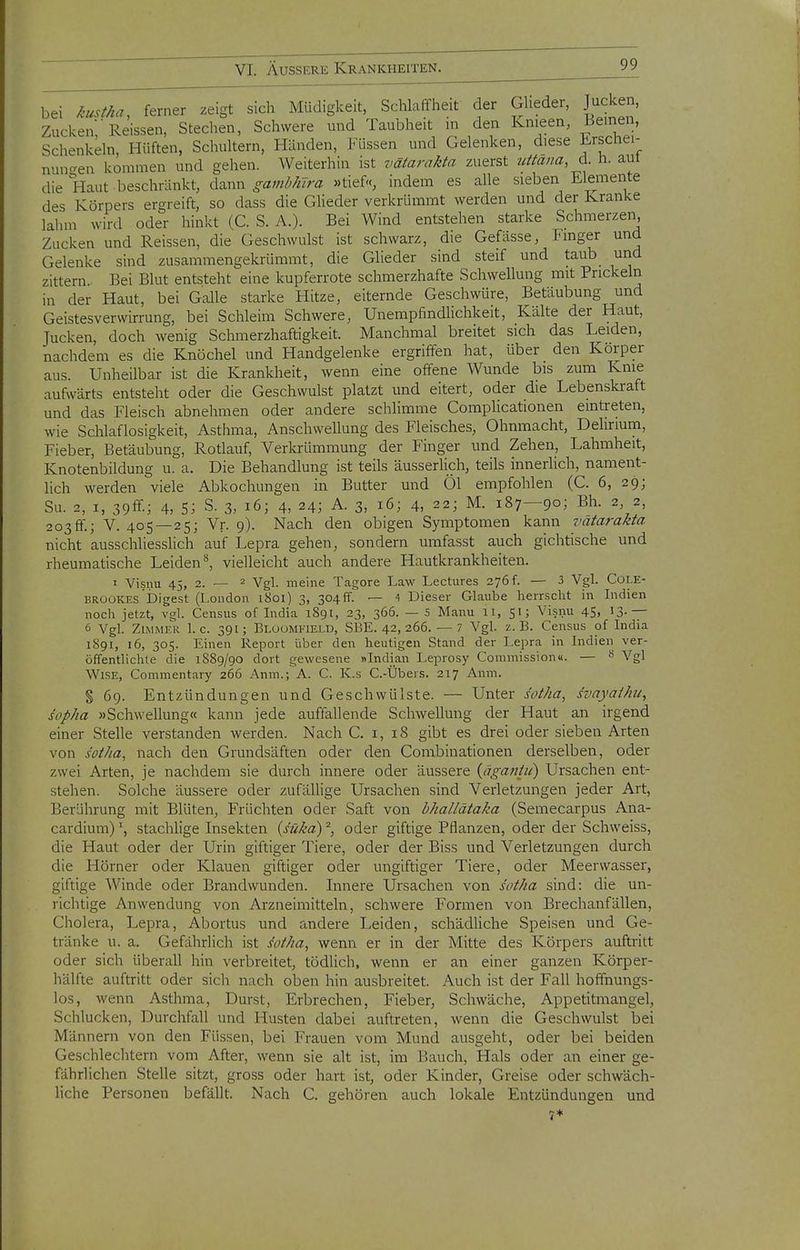 bei kustha, ferner zeigt sich Müdigkeit, Schlaffheit der Glieder, Jucken, Zucken/Reissen, Stechen, Schwere und Taubheit in den Knieen, Beinen Schenkeln, Hüften, Schultern, Händen, Füssen und Gelenken, diese Erschei- nungen kommen und gehen. Weiterhin ist vätarakta zuerst uttana, ± h. aut die Haut beschränkt, d^^ux^ gamhhlra »tief«, indem es alle sieben Elemente des Körpers ergreift, so dass die GUeder verkrümmt werden und der Kranke lahm wird oder hinlct (C. S. A.). Bei Wind entstehen starke Schmerzen, Zucken und Reissen, die Geschwulst ist schwarz, die Gefasse, Finger und Gelenke sind zusammengekrümmt, die Glieder sind steif und taub urid zittern. Bei Blut entsteht eine kupferrote schmerzhafte Schwellung mit Prickeln in der Haut, bei Galle starke Hitze, eiternde Geschwüre, Betäubung und Geistesverwirrung, bei Schleim Schwere, UnempfindHchkeit, Kälte der Haut, Jucken, doch wenig Schmerzhaftigkeit. Manchmal breitet sich das Leiden, nachdem es die Knöchel und Handgelenke ergriffen hat, über den Körper aus. Unheilbar ist die Krankheit, wenn eine offene Wunde bis zum Knie aufwärts entsteht oder die Geschwulst platzt und eitert, oder die Lebenskraft und das Fleisch abnehmen oder andere schlimme Complicationen eintreten, wie Schlaflosigkeit, Asthma, Anschwellung des Fleisches, Ohnmacht, Delirium, Fieber, Betäubung, Rotlauf, Verkrümmung der Finger und Zehen, Lahmheit, Knotenbildung u. a. Die Behandlung ist teils äusserlich, teils innerlich, nament- lich werden viele Abkochungen in Butter und Öl empfohlen (C. 6, 29; Su. 2, I, 39ff; 4, 5; S. 3, 16; 4, 24; A. 3, 16; 4, 22; M. 187—90; Bh. 2, 2, 203ff.; V. 405 — 25; Vr. 9). Nach den obigen Symptomen kann vätarakta nicht ausschUesshch auf Lepra gehen, sondern umfasst auch gichtische und rheumatische Leiden*^, vielleicht auch andere Hautkrankheiten. 1 Visnu 45, 2.-2 Vgl. meine Tagore Law Lectures 276 f. — 3 Vgl. Cole- BRüOKES'Digest (London i8oi) 3, 304ff. — 4 Dieser Glaube herrscht in Lidien noch jetzt, vgl. Census of Lidia 1891, 23, 366. — 5 Manu 11, 51; Visnu 45, 13.— ö Vgl. Zimmer I.e. 391; Bloümfield, SBE. 42, 266. — 7 Vgl. z.B. Census of India 1S91, 16, 305. Einen Report über den heutigen Stand der Lepra in Indien ver- öffentlichte die 1889/90 dort gewesene »Indian Leprosy Commission«. — Vgl Wise, Commentary 266 Anin.; A. C. K.s C.-Übers. 217 Anm. § 69. Entzündungen und Geschwülste. — Unter sotha, svayat/ni, sopha »Schwellung« kann jede auffallende Schwellung der Haut an irgend einer Stelle verstanden werden. Nach C. i, 18 gibt es drei oder sieben Arten von sotha, nach den Grundsäften oder den Combinationen derselben, oder zwei Arten, je nachdem sie durch innere oder äussere {ägatitu) Ursachen ent- stehen. Solche äussere oder zufällige Ursachen sind Verletzungen jeder Art, Berührung mit Blüten, Früchten oder Saft von hhallätaka (Semecarpus Ana- cardium) \ stachlige Insekten {suka) ^, oder giftige Pflanzen, oder der Schweiss, die Haut oder der Urin giftiger Tiere, oder der Biss und Verletzungen durch die Hörner oder Klauen giftiger oder ungiftiger Tiere, oder Meerwasser, giftige Winde oder Brandwunden. Innere Ursachen von s'otha sind: die un- richtige Anwendung von Arzneimitteln, schwere Formen von Brechanfällen, Cholera, Lepra, Abortus und andere Leiden, schädliche Speisen und Ge- tränke u. a. Gefährlich ist sotha, wenn er in der Mitte des Körpers auftritt oder sich überall hin verbreitet, tödlich, wenn er an einer ganzen Körper- hälfte auftritt oder sich nach oben hin ausbreitet. Auch ist der Fall hoffnungs- los, wenn Asthma, Durst, Erbrechen, Fieber, Schwäche, Appetitmangel, Schlucken, Durchfall und Husten dabei auftreten, wenn die Geschwulst bei Männern von den Füssen, bei Frauen vom Mund ausgeht, oder bei beiden Geschlechtern vom After, wenn sie alt ist, im Bauch, Hals oder an einer ge- fährlichen Stelle sitzt, gross oder hart ist, oder Kinder, Greise oder schwäch- liche Personen befällt. Nach C. gehören auch lokale Entzündungen und