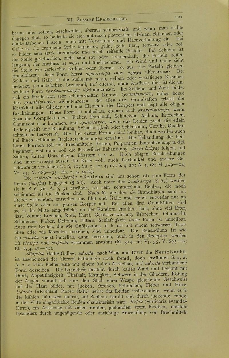 u r^A.r rötlich geschwollen, überaus schmerzhaft, und wenn man nichts ^''\ thu so bedeckt sie sich mit rasch platzenden, kleinen, rötlichen oder dageget. P.^eln auch tritt Verstopfung und Harnverhaltung ein. Bei S^Hr^^'s^^l^ l^^i^rrot, ^ün,%elb, blai. schwarz od^ rc^ KiM.n Tirh stark brennende und rasch reifende Pusteln. Bei Schleim ist die Ste le TeL wollen nicht sehr rot oder schmerzhaft, die Pusteln reifen 1 i m der ÄTsfluss ist weiss und übelriechend. Bei Wind und Galle sieht we v^^^^^^^^ Kohlen oder überaus rot aus, die Pusteln gleichen Brandbllsen- diese Form heisst agnivisar/a oder ägneya .Feuerrose« Bei S £ S Galle ist die Stelle m\ roten, gelben oder weisshchen Bläschen bedeck Schmutzfarben, brennend, tief eiternd, ohne Ausfluss; dies ist die un- heUbare Fo m .aräamavüarpa »Schmutzrose«. Bei Schleim und Wind bilde sich e n Haufe von sehr schmerzhaften Knoten (granj/umala) daher heis t dies ZnMsar/a »Knotenrose«. Bei allen drei Grundsaften erfasst die KrLk\S alle Glieder und alle Elemente des Körpers und zeigt alle obigen Ssche^SLen Diese Form ist unheilbar, ebenso auch gran^/uv^sarpa, wenn di u die Complicationen: Fieber, Durchfall, Schlucken, Asthma, Erbrechen Ohnmacht u. a kommen, und agnivisarpa, wenn das Leiden rasch die edeln Teirer^reift und Betäubung, Schlaflosigkeit oder Schlafsucht Unruhe, Gheder- schmerzen hervorruft. Die drei ersten Formen sind heilbar, doch werden auch beHhnen schlimme Begleiterscheinungen erwähnt. Die Behandlung der heil- baren Formen soll mit Brechmitteln, Fasten, Purgantien, Blutentziehung u. dgl besinnen, erst dann soll die äusserUche Behandlung {^riyä bähya) folgen, mit Salben, kalten Umschlägen, Pflastern u. s. w. Nach obigen Beschreibungen sind unter visarpa ausser der Rose wohl auch Karbunkel und andere Ge- schwüre zu verstehen (C. 6, 21; Su. 2, 10; 4, i?; S. 4, 20; A. 4, 18; M. 309—14; Vr. 54; V. 689—95; Bh. 2, 4, 42fr.). , . A ■ Die visphota, visphotaka »Beulen« sind uns schon als eme Form der Lepra (/^«.//.a)'begegnet (8 68). Auch unter den ksudraroga {% 67) werden sie in S 6'36 A. 6, 31 erwähnt, als sehr schmerzhafte Beulen, die noch schlimmer als die Pocken sind. Nach M. gleichen sie Brandblasen, smd mit Fieber verbunden, entstehen aus Blut und Galle und treten entweder nur an einer Stelle oder am ganzen Körper auf Bei allen drei Grundsaften smd sie in der Mitte eingedrückt, an den Rändern erhaben, hart, ohne viel Eiter, dazu kommt Brennen, Röte, Durst, Geistesverwirrung, Erbrechen, Ohnmacht, Schmerzen, Fieber, Delirium, Zittern, Schläfrigkeit; diese Form ist unheilbar. Auch rote Beulen, die wie Gunjasamen, d. h. rot mit einem schwarzen Tupf- chen oder wie Korallen aussehen, sind unheilbar. Die Behandlung ist wie bei visarpa zuerst innerlich, dann äusserlich, auch in den Recepten werden oft visarpa und visphota zusammen erwähnt (M. 314—^6; Vr. 55; V. 695 9; Bh. 2, 4, 47 — 50). Sitapitta »kalte Galle«, udarda, nachWiSE und Dutt die Nesselsucht, ist anscheinend der älteren Pathologie noch fremd, doch erwähnen S. 2, 2, A. 2, 2 beim Fieber eine mit einem kalten Ausschlag und udarda verbundene Form desselben. Die Krankheit entsteht durch kalten Wind und beginnt mit Durst, Appetitlosigkeit, Übelkeit, Mattigkeit, Schwere in den GHedern, Rötung der Augen, worauf sich eine dem Stich einer Wespe gleichende Geschwulst auf der Haut bildet, mit Jucken, Stechen, Erbrechen, Fieber und Hitze. Udarda (»Rothlauf, Rose« B.-R.) heisst das Leiden insbesondere, wenn es in der kühlen Jahreszeit auftritt, auf Schleim beruht und durch juckende, runde, in der Mitte eingedrückte Beulen charakterisirt wird. Kotha (»Urticaria evanida« Dutt), ein Ausschlag mit vielen runden, juckenden, roten Flecken, entsteht besonders durch ungenügende oder unrichtige Anwendung von Brechmitteln