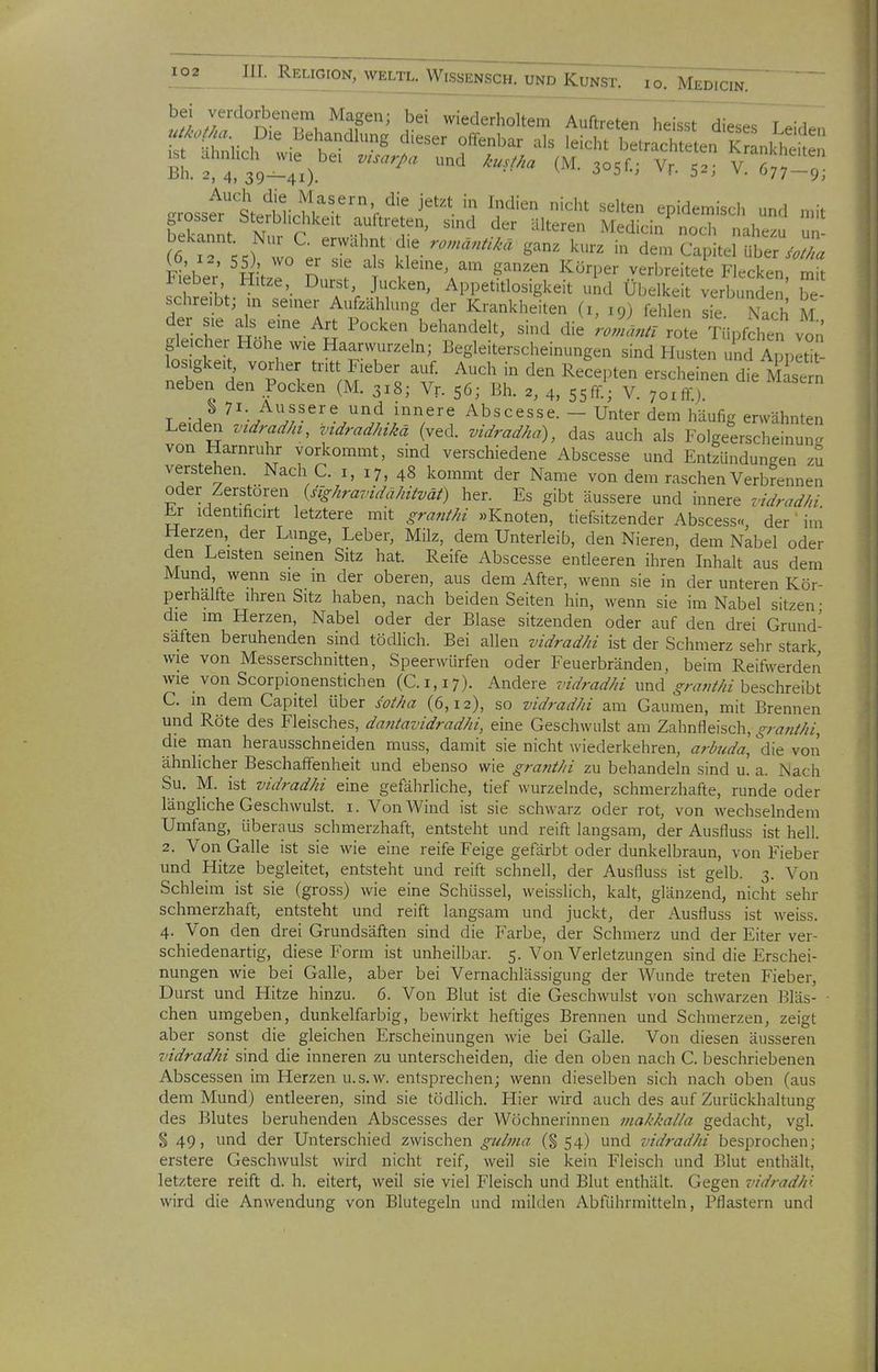 bei verdorbenem Magen; bei wiederholtem Auftreten heilsTdi^ T .,Vl. uikoßa Die Behandlung dieser offenbar als leicht betr^Te en K L.kt^en bL filUT.)'^^ '''''''' 3°5f-; V. 5t v^t; ; irrosst^tte^^l n^^'^'V^' j'' ^^'^'^ '^'^^ «^^^^-^ epidemisch und „,it bekannt S r'''' ^fTT' ^^''^ ^'^^^'-^^ «^'^ -h«^- un- bekannt. Nur C. erwähnt die ganz kurz in dem Capitel über/^///« (612, SS) wo er sie als kleine, am ganzen Körper verbreS F .cken mft Fieber Hitze, Durst, Jucken, Appetitlosigkeit und Übelke verbunden' Z schreibt; m seiner Aufzählung der Krankheiten (i, 19) fehlen Iie Nach M der sie als eine Art Pocken behandelt, sind die 'JLl roi Tüpfchen vo fo?ä'> Haarwurzeln; Begleiterscheinungen sind Husten und Appeti- los.gkeit, vorher tritt Fieber auf. Auch in den Recepten erscheinen die llisem neben den Pocken (M. 318; Vr. s6; Bh. 2, 4, sjff.; V. 7oiffj T -^^ '^^^^'^ Abscesse. - Unter dem häufig erwähnten Leiden vtdrad/n, zndradhikä (ved. vidradha), das auch als Folgeerscheinun^r von Harnruhr vorkommt, sind verschiedene Abscesse und Entzündungen zu verstehen. Nach C. i, 17, 48 kommt der Name von dem raschen Verbrennen oder Zerstören {sighravidähitvät) her. Es gibt äussere und innere vidradhi Kr identificirt letztere mit granthi »Knoten, tiefsitzender Abscess«, der' im Herzen, der Lunge, Leber, Milz, dem Unterleib, den Nieren, dem Nabel oder den Leisten seinen Sitz hat. Reife Abscesse entleeren ihren Inhalt aus dem Mund wenn sie m der oberen, aus dem After, wenn sie in der unteren Kör- perhalfte ihren Sitz haben, nach beiden Seiten hin, wenn sie im Nabel sitzen • die im Herzen, Nabel oder der Blase sitzenden oder auf den drei Grund- saften beruhenden sind tödlich. Bei allen vidradhi ist der Schmerz sehr stark wie von Messerschnitten, Speerwürfen oder Feuerbränden, beim Reifwerden wie von Scorpionenstichen (C.1,17). Andere r/^/-flrt7« und ^^/-.w//« beschreibt C. in dem Capitel über sotha (6,12), so vidradhi am Gaumen, mit Brennen und Röte des Fleisches, dajitavidradhi, eine Geschwulst am Zahnfleisch,^ra«////, die man herausschneiden muss, damit sie nicht wiederkehren, arl>uda, die von ähnlicher Beschaffenheit und ebenso wie granthi zu behandeln sind u. a. Nach Su. M. ist vidradhi eine gefährliche, tief wurzelnde, schmerzhafte, runde oder längliche Geschwulst, i. Von Wind ist sie schwarz oder rot, von wechselndem Umfang, überaus schmerzhaft, entsteht und reift langsam, der Ausfluss ist hell. 2. Von Galle ist sie wie eine reife Feige gefärbt oder dunkelbraun, von Fieber und Hitze begleitet, entsteht und reift schnell, der Ausfluss ist gelb. 3. Von Schleim ist sie (gross) wie eine Schüssel, weisslich, kalt, glänzend, nicht sehr schmerzhaft, entsteht und reift langsam und juckt, der Ausfluss ist weiss. 4. Von den drei Grundsäften sind die Farbe, der Schmerz und der Eiter ver- schiedenartig, diese Form ist unheilbar. 5. Von Verletzungen sind die Erschei- nungen wie bei Galle, aber bei Vernachlässigung der Wunde treten Fieber, Durst und Hitze hinzu. 6. Von Blut ist die Geschwulst von schwarzen Bläs- - chen umgeben, dunkelfarbig, bewirkt heftiges Brennen und Schmerzen, zeigt aber sonst die gleichen Erscheinungen wie bei Galle. Von diesen äusseren vidradhi sind die inneren zu unterscheiden, die den oben nach C. beschriebenen Abscessen im Herzen u.s.w. entsprechen; wenn dieselben sich nach oben (aus dem Mund) entleeren, sind sie tödlich. Hier wird auch des auf Zurückhaltung des Blutes beruhenden Abscesses der Wöchnerinnen makhalla gedacht, vgl. § 49, und der Unterschied zwischen gidma (S 54) und vidradhi besprochen; erstere Geschwulst wird nicht reif, weil sie kein Fleisch und Blut enthält, letztere reift d. h, eitert, weil sie viel Fleisch und Blut enthält. Gegen vidradhi wird die Anwendung von Blutegeln und milden Abführmitteln, Pflastern und