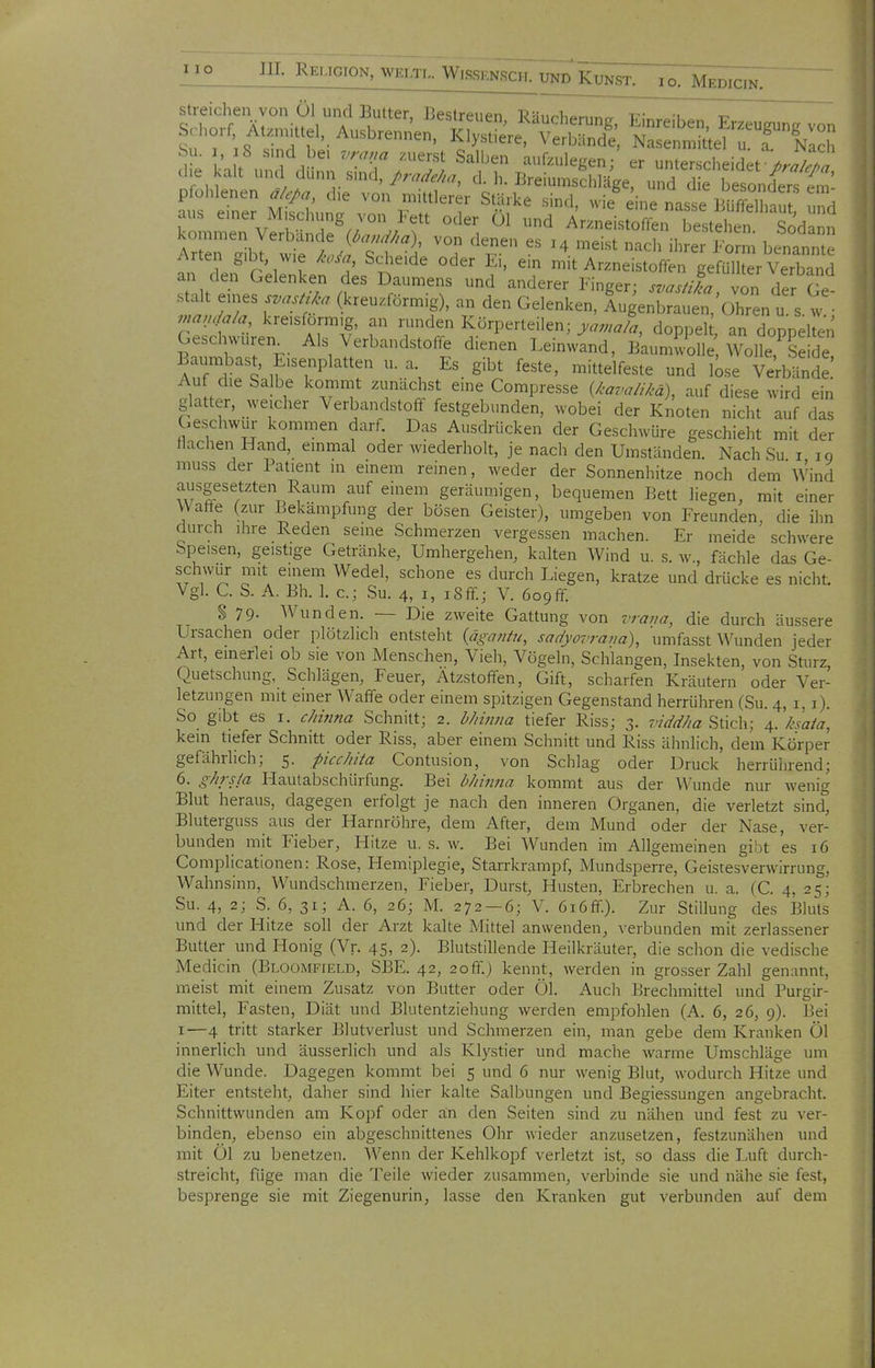 w-'-i... WKSSENSCH. UND KUNST. lo. MeDICIN Arten gibt wie /w«, Scheide oder L,, ein mit Arzneistoffen gefüllter Verband an den Gelenken des Daumens und anderer Finger; svaJa, von der Ge stalt eines svasü^a (kreuxförmig), an den Gelenken, Augenbrauen/ohren u s. w • ^,,an,/a/a kreisförmig, an runden Körperteilen; ya,,a/% doppel an dopnelten Geschwüren^ Als Verbandstoffe dienen Leinwind, ßkumwS, ^^^ltTe d B unjast, Eisenplatten u. a Es gibt feste, mittelfeste und bse Ve'rbl'nde! Auf die Salbe kommt zunächst eine Compresse (/.-a^ur/iM), auf diese wird ein glatter, weicher Verbandstoff festgebunden, wobei der Knoten nicht auf das Geschwur kommen darf Das Ausdrücken der Geschwüre geschieht mit der Hachen Hand, emmal oder wiederholt, je nach den Umständen. Nach Su i ig muss der Patient in einem reinen, weder der Sonnenhitze noch dem Wind ausgesetzten Raum auf einem geräumigen, bequemen Bett liegen, mit einer Waffe (zur Bekämpfung der bösen Geister), umgeben von Freunden, die ihn durch ihre Reden seine Schmerzen vergessen machen. Er meide schwere Speisen, geistige Getränke, Umhergehen, kalten Wind u. s. w., fächle das Ge- schwur mit einem Wedel, schone es durch Liegen, kratze und drücke es nicht. Vgl. C. S. A. Bh. 1. c; Su. 4, i, i8ff; V. 6ogff. $ 79- Wunden. — Die zweite Gattung von 7Ta//a, die durch äu.ssere Ursachen oder plötzlich entsteht (ä^a^/ü^, sadyovrana), umfasst Wunden jeder Art, emerlei ob sie von Menschen, Vieh, Vögeln, Schlangen, Insekten, von Sturz, Quetschung, Schlägen, Feuer, Ätzstoffen, Gift, scharfen Kräutern oder Ver- letzungen mit einer Waffe oder einem spitzigen Gegenstand herrühren (Su. 4, i, i). So gibt es I. chinna Schnitt; 2. b/iimia tiefer Riss; 3. viddha Stich; 4. ksata, kein tiefer Schnitt oder Riss, aber einem Schnitt und Riss ähnlich, dem Körper gefährlich; 5. picchita Contusion, von Schlag oder Druck herrührend; 6. ghrsia Hautabschürfung. Bei bJtinna kommt aus der Wunde nur wenig Blut heraus, dagegen erfolgt je nach den inneren Organen, die verletzt sind° Bluterguss aus der Harnröhre, dem After, dem Mund oder der Nase, ver- bunden mit Fieber, Hitze u. s. w. Bei Wunden im Allgemeinen gibt es 16 Complicationen: Rose, Hemiplegie, Starrkrampf, Mundsperre, Geistesverwirrung, Wahnsinn, Wundschmerzen, Fieber, Durst, Husten, Erbrechen u. a. (C. 4, 25; Su. 4, 2; S. 6, 31; A. 6, 26; M. 272 — 6; V. 6i6ff.). Zur Stillung des Bluts und der Hitze soll der Arzt kalte Mittel anwenden, verbunden mit zerlassener Butter und Honig (Vr. 45, 2). Blutstillende Heilkräuter, die schon die vedische Medicin (Bloomfield, SBE. 42, 2off.) kennt, werden in grosser Zahl genannt, meist mit einem Zusatz von Butter oder Öl. Auch Brechmittel und Purgir- mittel, Fasten, Diät und Blutentziehung werden empfohlen (A. 6, 26, 9). Bei I—4 tritt starker Blutverlust und Schmerzen ein, man gebe dem Kranken Ol innerlich und äusserlich und als Klystier und mache warme Umschläge um die Wunde. Dagegen kommt bei 5 und 6 nur wenig Blut, wodurch Hitze und Eiter entsteht, daher sind hier kalte Sälbungen und Begiessungen angebracht. Schnittwunden am Kopf oder an den Seiten sind zu nähen und fest zu ver- binden, ebenso ein abgeschnittenes Ohr wieder anzusetzen, festzunähen und mit Ol zu benetzen. Wenn der Kehlkopf verletzt ist, so dass die Luft durch- streicht, füge man die Teile wieder zusammen, verbinde sie und nähe sie fest, besprenge sie mit Ziegenurin, lasse den Kranken gut verbunden auf dem
