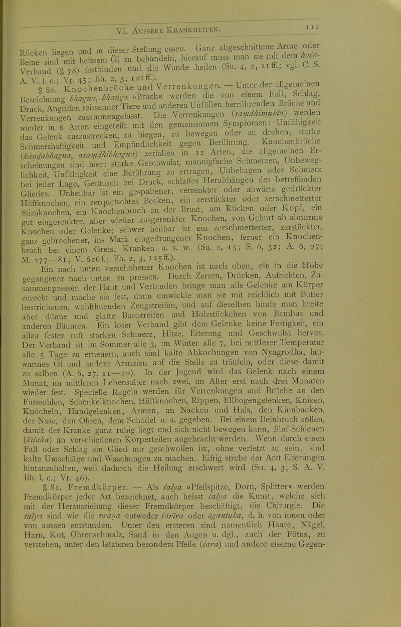 Rücken Hec^en und in dieser Stellung essen. Ganz abgeschnitteae Arme oder äine^Ä heissen. öl zu behandeln, hierauf Verband (§ 78) festbinden und die Wunde heilen (Su. 4, 2, 21 lt., vgl. U \ VI p • Vr a.^' Bh. 2, 3, 121 ff.). Vso' Knochenbrüche und Verrenkungen. - Unter der allgemeinen Bezeichnung ^//«.-//^^ ^/^'?^/A'vr »Bruch« werden die von einem FaU Schlag Dr^ck Angriffen reis^ender Tiere und anderen Unfällen herrührenden Bruche und Verrenkungen zusammengefasst. Die Verrenkungen Cr«;;;^/«,«/.^V^) werden wieder in 6 Arten eingeteilt mit den gemeinsamen Symptomen: Unfähigkeit das Gelenk auszustrecken, zu biegen, zu bewegen oder zu drehen starke Schmerzhaftigkeit und Empfindlichkeit gegen Berührung. knochenbruche {kändahhagna, asa,ndhibhagna) zerfallen in 12 Arten, die allgemeinen Er- scheinungen sind hier: starke Geschwulst, mannigfache Schmerzen, Unbe.veg- lichkeit, Unfähigkeit eine Berührung zu ertragen, Unbehagen oder Schmerz bei ieder Lage, Geräusch bei Druck, schlaffes Herabhängen des betreffenden Ghedes. Unheilbar ist ein gespaltener, verrenkter oder abwärts gedruckter Hüftknochen, ein zerquetschtes Becken, ein zerstückter oder zerschmetterter Stirnknochen, ein Knochenbruch an der Brust, am Rücken oder Kopf, em crut eingerenkter, aber wieder ausgerenkter Knochen, von Geburt ab abnorme Knochen oder Gelenke; schwer heilbar ist ein zerschmetterter, zerstückter, ganz gebrochener, ins Mark eingedrungener Knochen, ferner ein Knochen- bruch bei einem Greis, Kranken u. s. w. (Su. 2, 15; S. 6, 32; A. 6, 27; M. 277—81; V. 626f.; Bh. 2, 3, i2Sff.). . . -.t-i Ein nach unten verschobener Knochen ist nach oben, em m die Hohe gegangener nach unten zu pressen. Durch Zerren, Drücken, Aufrichten, Zu- sammenpressen der Haut und Verbinden bringe man alle Gelenke am Körper zurecht und mache sie fest, dann umwickle man sie mit reichlich mit Butter bestrichenen, wohlthuenden Zeugstreifen, und auf dieselben binde man breite aber dünne und glatte Baststreifen und Holzstückchen von Bambus und anderen Bäumen. Ein loser Verband gibt dem Gelenke keine Festigkeit, ein allzu fester ruft starken Schmerz, Hitze, Eiterung und Geschwulst hervor. Der Verband ist im Sommer alle 3, im Winter alle 7, bei mittlerer Temperatur alle 5 Tage zu erneuern, auch sind kalte Abkochungen von Nyagrodha, lau- warmes Öl und andere Arzneien auf die Stelle zu träufeln, oder diese damit zu salben (A. 6, 27, 11—20). In der Jugend wird das Gelenk nach einem Monat, im mittleren Lebensalter nach zwei, im Alter erst nach drei Monaten wieder fest. Specielle Regeln werden für Verrenkungen und Brüche an den Fusssohlen, Schenkelknochen, Hüftknochen, Rippen, Ellbogengelenken, Knieen, Knöcheln, Handgelenken, Armen, an Nacken und Hals, den Kinnbacken, der Nase, den Ohren, dem Schädel u. a. gegeben. Bei einem Beinbruch sollen, damit der Kranke ganz ruhig Hegt und sich nicht bewegen kann, fünf Schienen {k'daka) an verschiedenen Körperteilen angebracht-werden. Wenn durch einen Fall oder Schlag ein Glied nur geschwollen ist, ohne verletzt zu sein, sind kalte Umschläge und Waschungen zu machen. Eifrig strebe der Arzt Eiterungen hintanzuhalten, weil dadurch die Heilung erschwert wird (Su. 4, 3; S. A. V. Bh. 1. c; Vr. 46). § 81. Fremdkörper. — Als salya »Pfeilspitze, Dorn, Splitter« werden Fremdkörper jeder Art bezeichnet, auch heisst salya die Kunst, welche sich mit der Herausziehung dieser Fremdkörper beschäftigt, die Chirurgie. Die salya sind wie die v7-aua entweder säflra oder äganiuka, d. h. von innen oder von aussen entstanden. Unter den ersteren sind namentlich Haare, Nägel, Harn, Kot, Ohrenschmalz, Sand in den Augen u. dgl., auch der Fötus, zu verstehen, unter den letzteren besonders Pfeile (s'ara) und andere eiserne Gegen-