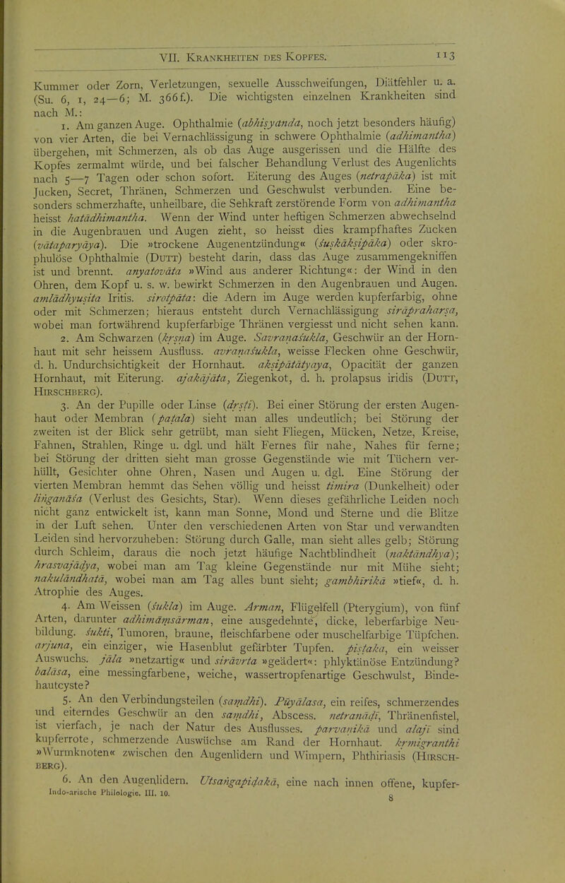 Kummer oder Zorn, Verletzungen, sexuelle Ausschweifungen, Diätfehler u. a. (Su. 6, I, 24—6; M. 366f.). Die wichtigsten einzelnen Krankheiten sind nach M.: 1. Am ganzen Auge. Ophthalmie {abhisydnda, noch jetzt besonders häufig) von vier Arten, die bei Vernachlässigung in schwere Ophthalmie {adhimanthd) übergehen, mit Schmerzen, als ob das Auge ausgerissen und die Hälfte des Kopfes zermalmt würde, und bei falscher Behandlung Verlust des Augenlichts nach 5—7 Tagen oder schon sofort. Eiterung des Auges {netrapäka) ist mit Jucken, Secret, Thränen, Schmerzen und Geschwulst verbunden. Eine be- sonders schmerzhafte, unheilbare, die Sehkraft zerstörende Form von adhimantha heisst hatädhimmitha. Wenn der Wind unter heftigen Schmerzen abwechselnd in die Augenbrauen und Augen zieht, so heisst dies krampfhaftes Zucken (vätaparyäya). Die »trockene Augenentzündung« (suskäksipäka) oder skro- phulöse Ophthalmie (Dutt) besteht darin, dass das Auge zusammengekniffen ist und brennt, anyatoväta »Wind aus anderer Richtung«: der Wind in den Ohren, dem Kopf u. s. w. bewirkt Schmerzen in den Augenbrauen und Augen. amlädhyusita Iritis, sirotpäta: die Adern im Auge werden kupferfarbig, ohne oder mit Schmerzen; hieraus entsteht durch Vernachlässigung siräpraharsa, wobei man fortwährend kupferfarbige Thränen vergiesst und nicht sehen kann. 2. Am Schwarzen {krsna) im Auge. Savranasukla, Geschwür an der Horn- haut mit sehr heissem Ausfluss. avranas'ukla, weisse Flecken ohne Geschwür, d. h. Undurchsichtigkeit der Hornhaut, aksipätätyaya, Opacität der ganzen Hornhaut, mit Eiterung, ajakäjäta, Ziegenkot, d. h. prolapsus iridis (Dutt, Hirschberg). 3. An der Pupille oder Linse {drsti). Bei einer Störung der ersten Augen- haut oder Membran {patald) sieht man alles undeutlich; bei Störung der zweiten ist der Blick sehr getrübt, man sieht Fliegen, Mücken, Netze, Kreise, Fahnen, Strahlen, Ringe u. dgl. und hält Fernes für nahe, Nahes für ferne; bei Störung der dritten sieht man grosse Gegenstände wie mit Tüchern ver- hüllt, Gesichter ohne Ohren, Nasen und Augen u. dgl. Eine Störung der vierten Membran hemmt das Sehen völlig und heisst twiira (Dunkelheit) oder linganäsa (Verlust des Gesichts, Star). Wenn dieses gefährliche Leiden nocli nicht ganz entwickelt ist, kann man Sonne, Mond und Sterne und die Blitze in der Luft sehen. Unter den verschiedenen Arten von Star und verwandten Leiden sind hervorzuheben: Störung durch Galle, man sieht alles gelb; Störung durch Schleim, daraus die noch jetzt häufige Nachtblindheit {naktändhya); hrasvajädya, wobei man am Tag kleine Gegenstände nur mit Mühe sieht; 7iakulä7idhatä, wobei man am Tag alles bunt sieht; gambhirikä »tief«, d. h. Atrophie des Auges. 4. Am Weissen {hikla) im Auge. Arman, Flügelfell (Pterygium), von fünf Arten, darunter adhitnäinsärman, eine ausgedehnte, dicke, leberfarbige Neu- bildung, sukii, Tumoren, braune, fleischfarbene oder musclielfarbige Tüpfchen. arjuna, ein einziger, wie Hasenblut gefärbter Tupfen, pisfaka, ein weisser Auswuchs, jäla »netzartig« und j/räw/a »geädert«: phlyktänöse Entzündung? baläsa, eine messingfarbene, weiche, wassertropfenartige Geschwulst, Binde- hautcyste? 5. An den Verbindungsteilen {samdhi). Füyälasa, ein reifes, schmerzendes und eiterndes Geschwür an den samdhi, Abscess. netranädt, Thränenfistel, ist vierfach, je nach der Natur des Ausflusses, parvauikä und alajl sind kupferrote, schmerzende Auswüchse am Rand der Hornhaut, krmigraiithi »Wurmknoten« zwischen den Augenlidern und Wimpern, Phthiriasis (Hirsch- berg). 6. An den Augenlidern. Utsangapidakä, eine nach innen offene, kupfer- Iiido-.irischc Philologie. III. 10. „