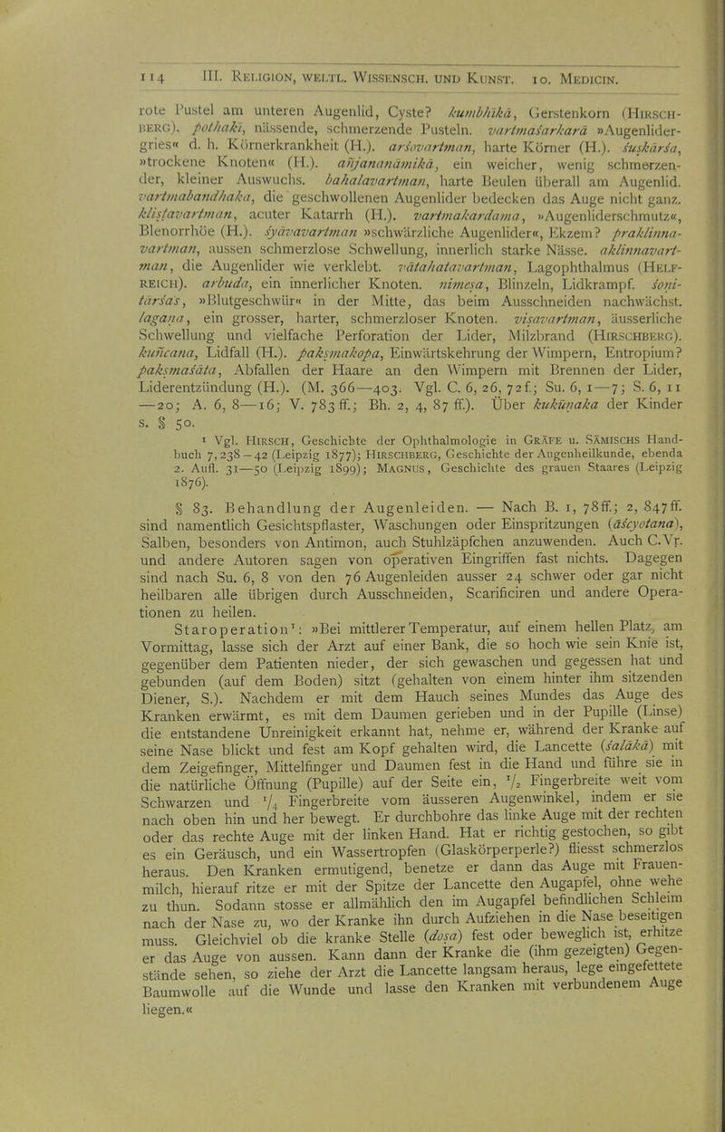 rote Pustel am unteren Augenlid, Cyste? ku7iibJnkä, Gerstenkorn (Hirsch- I!ERg). pot/iak'i, nässende, schmerzende Pusteln, vartmasarkarä »Augenlider- gries« d. h. Kürnerkrankheit (H.). arsovartnum, harte Kömer (H.). iuskärsa, »trockene Knoten« (H.). anjananämikä, ein weicher, wenig schmwzen- der, kleiner Auswuchs, bahalavartman, harte Beulen überall am Augenlid. 7'arimabandhaka, die geschwollenen Augenlider Ijedecken das Auge nicht ganz. kUstavarimtm^ acuter Katarrh (H.). vartmakardama, »Augenliderschmutz«, Blenorrhöe (H.). syävavaritnan »schwärzliche Augenlider«, Ekzem? praklinna- varii/ian, aussen schmerzlose Schwellung, innerlich starke Nässe, aklinnavart- man, die Augenlider wie verklebt, vätahatavartman, Lagophthalmus (Helf- reich), arbtida, ein innerlicher Knoten. ni?nem. Blinzeln, Lidkrampf, soni- tdrsas, »Rlutgeschwür« in der Mitte, das beim Ausschneiden nachwächst. lagaiHi, ein grosser, harter, schmerzloser Knoten. visnvarMan, äusserliche Schwellung und vielfache Perforation der Lider, Milzbrand (Hirschberg). kuncana, Lidfall (H.). /ßAi7«i7/C'(?/ö, Einwärtskehrung der Wimpern, Entropium? paksmasäta, Abfallen der Haare an den Wimpern mit Brennen der Lider, Liderentzündung (H.). (M. 366—403. Vgl. C. 6, 26, 72f; Su. 6, i—7; S. 6, 11 —20; A. 6, 8—16; V. 783 ff.; Bh. 2, 4, 87 ff.). Über kukünaka der Kinder s. S 50- I Vgl. Hirsch, Geschiebte der Ophthalmologie in Gräfe u. Sämischs Hand- buch 7,238-42 (Leipzig 1877); Hirschberg, Geschichte der Augenheilkunde, ebenda 2. Aufl. 31—50 (Leipzig 1S99); Magnus, Geschichte des grauen Staates (Leipzig 1S76). § 83. Behandlung der Augenleiden. — Nach B. i, 78ff.; 2, 847ff. sind namenthch Gesichtspflaster, Waschungen oder Einspritzungen {äscyotana), Salben, besonders von Antimon, auch Stuhlzäpfchen anzuwenden. Auch C.Vr. und andere Autoren sagen von ofoerativen Eingriffen fast nichts. Dagegen sind nach Su. 6, 8 von den 76 Augenleiden ausser 24 schwer oder gar nicht heilbaren alle übrigen durch Ausschneiden, Scarificiren und andere Opera- tionen zu heilen. Staroperation'': »Bei mittlerer Temperatur, auf einem hellen Platz, am Vormittag, lasse sich der Arzt auf einer Bank, die so hoch wie sein Knie ist, gegenüber dem Patienten nieder, der sich gewaschen und gegessen hat und gebunden (auf dem Boden) sitzt (gehalten von einem hinter ihm sitzenden Diener, S.). Nachdem er mit dem Hauch seines Mundes das Auge des Kranken erwärmt, es mit dem Daumen gerieben und in der Pupille (Linse) die entstandene Unreinigkeit erkannt hat, nehme er, v/ährend der Kranke auf seine Nase blickt und fest am Kopf gehalten wird, die Lancette {saläka) mit dem Zeigefinger, Mittelfinger und Daumen fest in die Hand und führe sie in die natürliche Öffnung (Pupille) auf der Seite ein, '/^ Fingerbreite weit vom Schwarzen und V4 Fingerbreite vom äusseren Augenwinkel, indem er sie nach oben hin und her bewegt. Er durchbohre das linke Auge mit der rechten oder das rechte Auge mit der Hnken Hand. Hat er richtig gestochen, so gibt es ein Geräusch, und ein Wassertropfen (Glaskörperperle?) fliesst schmerzlos heraus. Den Kranken ermutigend, benetze er dann das Auge mit Frauen- milch, hierauf ritze er mit der Spitze der Lancette den Augapfel ohne wehe zu thun. Sodann stosse er allmählich den im Augapfel befindhchen Schleim nach der Nase zu, wo der Kranke ihn durch Aufziehen in die Nase beseitigen muss. Gleichviel ob die kranke Stelle {dosa) fest oder beweghch ist erhitze er das Auge von aussen. Kann dann der Kranke die (ihm gezeigten) Gegen- stände sehen, so ziehe der Arzt die Lancette langsam heraus, lege eingefettete Baumwolle auf die Wunde und lasse den Kranken mit verbundenem Auge liegen.«