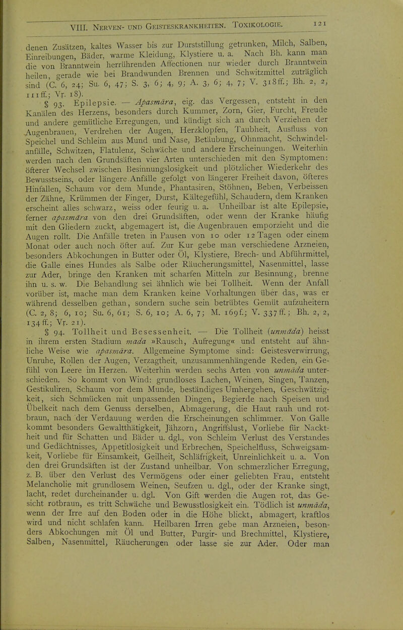 denen Zusätzen, kaltes Wasser bis zur Durststillung getrunken, Milch, Salben, Einreibungen, Bäder, warme Kleidung, Klystiere u. a. Nach Bh. kann man die von Hranntwein herrührenden Aftectionen nur wieder durch Branntwein heilen f^erade wie bei Brandwunden Brennen und Schwitzmittel zuträglich sind (C.°6, 24; Su. 6, 47; S. 3, 6; 4. 9; A. 3, 6; 4, 7; V. 3i8ff.; Bh. 2, 2, iiiff.; Vr. iS). , . ^ § 93. Epilepsie. — Apasmära, eig. das Vergessen, entsteht in den Kanälen des Herzens, besonders durch Kummer, Zorn, Gier, Furcht, Freude und andere gemütliche Erregungen, und kündigt sich an durch Verziehen der .Augenbrauen, Verdrehen der Augen, Herzklopfen, Taubheit, Ausfluss von Speichel und Schleim aus Mund und Nase, Betäubung, Ohnmacht, Schwindel- anfälle, Schwitzen, Flatulenz, Schwäche und andere Erscheinungen. Weiterhin werden nach den Grundsäften vier Arten unterschieden mit den Symptomen: öfterer Wechsel zwischen Besinnungslosigkeit und plötzlicher Wiederkehr des Bewusstseins, oder längere Anfälle gefolgt von längerer Freiheit davon, öfteres Hinfallen, Schaum vor dem Munde, Phantasiren, Stöhnen, Beben, Verbeissen der Zähne, Krümmen der Finger, Durst, Kältegefühl, Schaudern, dem Kranken erscheint alles schwarz, weiss oder feurig u. a. Unheilbar ist alte Epilepsie, ferner apasmära von den drei Grundsäften, oder wenn der Kranke häufig mit den Gliedern zuckt, abgemagert ist, die Augenbrauen emporzieht und die Augen rollt. Die Anfälle treten in Pausen von 10 oder 12 Tagen oder einem Monat oder auch noch öfter auf. Zur Kur gebe man verschiedene Arzneien, besonders Abkochungen in Butter oder Öl, Klystiere, Brech- und Abführmittel, die Galle eines Hundes als Salbe oder Räucherungsmittel, Nasenmittel, lasse zur Ader, bringe den Kranken mit scharfen Mitteln zur Besinnung, brenne ihn u. s. w. Die Behandlung sei ähnlich wie bei Tollheit. Wenn der Anfall vorüber ist, mache man dem Kranken keine Vorhaltungen über das, was er während desselben gethan, sondern suche sein betrübtes Gemüt aufzuheitern (C. 2, 8; 6, 10; Su. 6, 61; S. 6, 10; A. 6, 7; M. i69f.; V. 337 ff.; Bh. 2, 2, 134ff.; Vr. 21). § 94. Tollheit und Besessenheit. — Die Tollheit {tmmada) heisst in ihrem ersten Stadium inada »Rausch, Aufregung« und entsteht auf ähn- liche Weise wie apasmära. Allgemeine Symptome sind: Geistesverwirrung, Unruhe, Rollen der Augen, Verzagtheit, unzusammenhängende Reden, ein Ge- fühl von Leere im Herzen. Weiterhin werden sechs Arten von uninäda unter- schieden. So kommt von Wind: grundloses Lachen, Weinen, Singen, Tanzen, Gestikuliren, Schaum vor dem Munde, beständiges Umhergehen, Geschwätzig- keit, sich Schmücken mit unpassenden Dingen, Begierde nach Speisen und Übelkeit nach dem Genuss derselben, Abmagerung, die Haut rauh und rot- braun, nach der Verdauung werden die Erscheinungen schhmmer. Von Galle kommt besonders Gewaltthätigkeit, Jähzorn, Angriffslust, Vorhebe für Nackt- heit und für Schatten und Bäder u. dgl., von Schleim Verlust des Verstandes und Gedächtnisses, Appetitlosigkeit und Erbrechen, Speichelfluss, Schweigsam- keit, Vorliebe für Einsamkeit, Geilheit, Schläfri'gkeit, Unreinlichkeit u. a. Von den drei Grundsäften ist der Zustand unheilbar. Von schmerzlicher Erregung, z. B. über den Verlust des Vermögens oder einer geliebten Frau, entsteht Melancholie mit grundlosem Weinen, Seufzen u. dgl, oder der Kranke singt, lacht, redet durcheinander u. dgl. Von Gift werden die Augen rot, das Ge- sicht rotbraun, es tritt Schwäche und Bewusstlosigkeit ein. Tödlich ist uninäda, wenn der Irre auf den Boden oder in die Höhe blickt, abmagert, kraftlos wird und nicht schlafen kann. Heilbaren Irren gebe man Arzneien, beson- ders Abkochungen mit Öl und Butter, Purgir- und Brechmittel, Klystiere, Salben, Nasenmittel, Räucherungen oder lasse sie zur Ader. Oder man