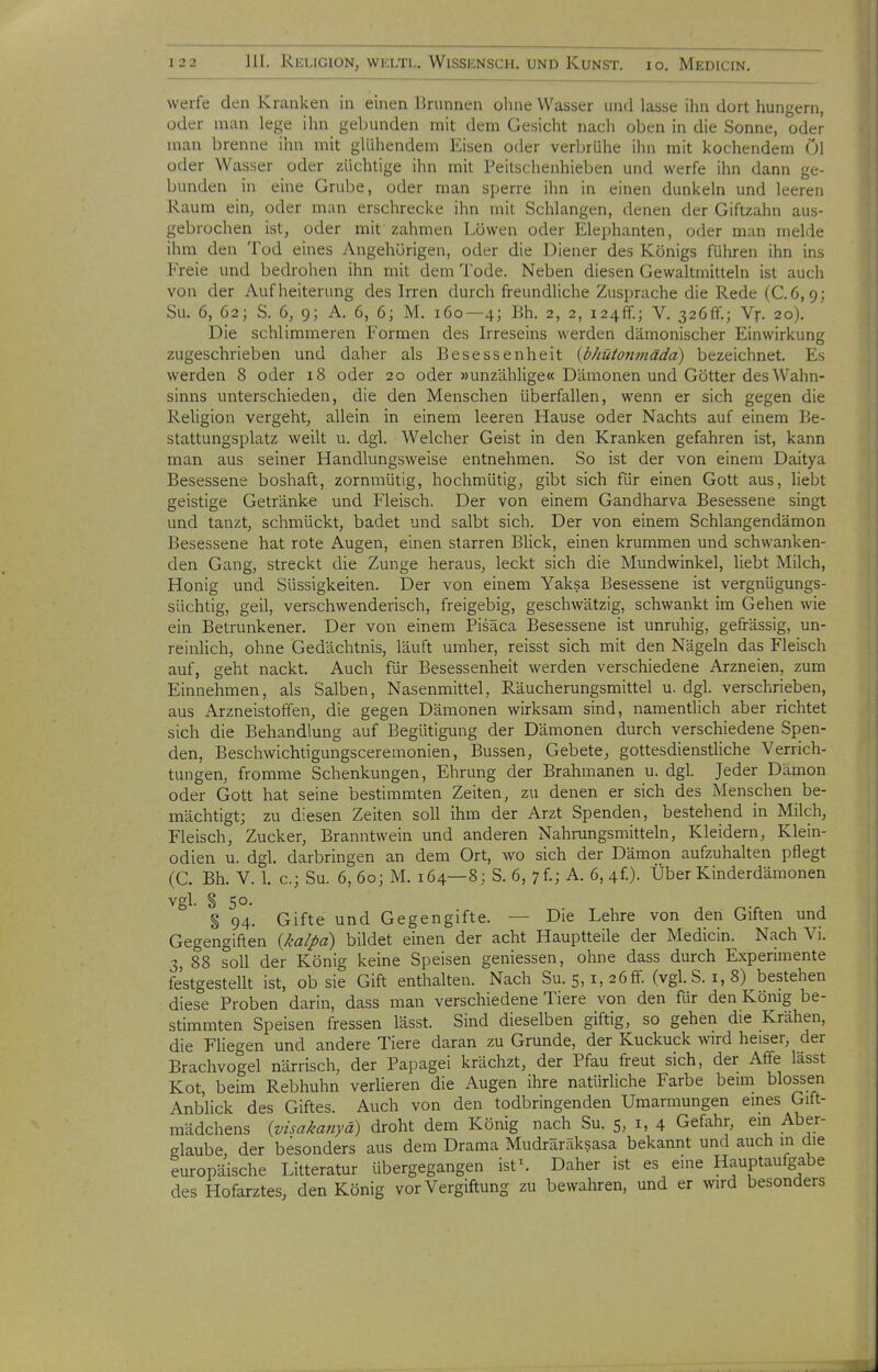 werfe den Kranken in einen Brunnen ohne Wasser und lasse ihn dort hungern, oder man lege ihn gebunden mit dem Gesicht nach oben in die Sonne, oder man brenne ihn mit glühendem Eisen oder verbrühe ihn mit kochendem Öl oder Wasser oder züchtige ihn mit Peitschenhieben und werfe ihn dann ge- bunden in eine Grube, oder man sperre ihn in einen dunkeln und leeren Raum ein, oder man erschrecke ihn mit Schlangen, denen der Giftzahn aus- gebrochen ist, oder mit zahmen Löwen oder Elephanten, oder man melde ihm den Tod eines Angehörigen, oder die Diener des Königs führen ihn ins Freie und bedrohen ihn mit dem Tode. Neben diesen Gewaltmitteln ist auch von der Aufheiterung des Irren durch freundliche Zuspräche die Rede (C.6,9; Su. 6, 62; S. 6, 9; A. 6, 6; M. 160—4; Bh. 2, 2, 124k.; V. 326ff.; Vr. 20). Die schlimmeren Formen des Irreseins werden dämonischer Einwirkung zugeschrieben und daher als Besessenheit {bhüton7nädd) bezeichnet. Es werden 8 oder 18 oder 20 oder »unzählige« Dämonen und Götter des Wahn- sinns unterschieden, die den Menschen überfallen, wenn er sich gegen die Religion vergeht, allein in einem leeren Hause oder Nachts auf einem Be- stattungsplatz weilt u. dgl. Welcher Geist in den Kranken gefahren ist, kann man aus seiner Handlungsweise entnehmen. So ist der von einem Daitya Besessene boshaft, zornmütig, hochmütig, gibt sich für einen Gott aus, liebt geistige Getränke und Fleisch. Der von einem Gandharva Besessene singt und tanzt, schmückt, badet und salbt sich. Der von einem Schlangendämon Besessene hat rote Augen, einen starren Blick, einen krummen und schwanken- den Gang, streckt die Zunge heraus, leckt sich die Mundwinkel, liebt Milch, Honig und Süssigkeiten. Der von einem Yaksa Besessene ist vergnügungs- süchtig, geil, verschwenderisch, freigebig, geschwätzig, schwankt im Gehen wie ein Betrunkener. Der von einem Pisäca Besessene ist unruhig, gefrässig, un- reinlich, ohne Gedächtnis, läuft umher, reisst sich mit den Nägeln das Fleisch auf, geht nackt. Auch für Besessenheit werden verschiedene Arzneien, zum Einnehmen, als Salben, Nasenmittel, Räucherungsmittel u. dgl. verschrieben, aus Arzneistoffen, die gegen Dämonen wirksam sind, namentlich aber richtet sich die Behandlung auf Begütigung der Dämonen durch verschiedene Spen- den, Beschwichtigungsceremonien, Bussen, Gebete, gottesdienstliche Verrich- tungen, fromme Schenkungen, Ehrung der Brahmanen u. dgl. Jeder Dämon oder Gott hat seine bestimmten Zeiten, zu denen er sich des Menschen be- mächtigt; zu diesen Zeiten soll ihm der Arzt Spenden, bestehend in Milch, Fleisch, Zucker, Branntwein und anderen Nahrungsmitteln, Kleidern, Klein- odien u. dgl. darbringen an dem Ort, wo sich der Dämon aufzuhalten pflegt (C. Bh. V. 1. c; Su. 6, 60; M. 164—8; S. 6, yf; A. 6,4f). Über Kinderdämonen vgl. § 50. § 94. Gifte und Gegengifte. — Die Lehre von den Giften und Gegengiften {kalpd) bildet einen der acht Hauptteile der Medicin. Nach Vi. 3, 88 soll der König keine Speisen geniessen, ohne dass durch Experimente festgestellt ist, ob sie Gift enthalten. Nach Su. 5, i, 26ff. (vgl. S. i, 8)^bestehen diese Proben darin, dass man verschiedene Tiere von den für den König be- stimmten Speisen fressen lässt. Sind dieselben giftig, so gehen die Krähen, die Fliegen und andere Tiere daran zu Grunde, der Kuckuck wird heiser, der Brachvogel närrisch, der Papagei krächzt, der Pfau freut sich, der Affe lässt Kot, beim Rebhuhn verlieren die Augen ihre natürliche Farbe beim blossen Anblick des Giftes. Auch von den todbringenden Umarmungen eines Gift- mädchens {visakanyä) droht dem König nach Su. 5, i, 4 Gefahr, em Aber- glaube, der besonders aus dem Drama Mudräräksasa bekannt und auch m die europäische Litteratur übergegangen ist\ Daher ist es eine Hauptaufgabe des Hofarztes, den König vor Vergiftung zu bewahren, und er wird besonders