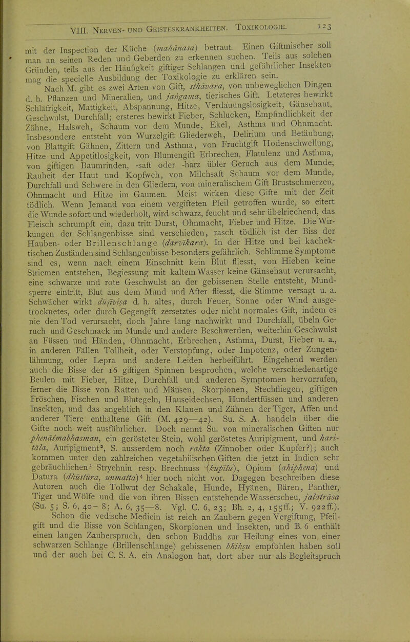mit der Inspection der Küche {viahänasd) betraut. Einen Giftmischer soll man an seinen Reden und Geberden zu erkennen suchen. Teils aus solchen Gründen, teils aus der Häufigkeit giftiger Schlangen und gefahrlicher Insekten macr die'specielle Ausbildung der Toxikologie zu erklären sem. ° Nach M. gibt es zwei Arten von Gift, sthävara, von unbeweglichen Dmgen d h Pflanzen und Mineralien, und jangama, tierisches Gift. Letzteres bewirkt Schläfri^rkeit, Mattigkeit, Abspannung, Hitze, Verdauungslosigkeit, Gänsehaut, Geschwulst, Durchfall; ersteres bewirkt Fieber, Schlucken, Empfindlichkeit der Zähne Halsweh, Schaum vor dem Munde, Ekel, Asthma und Ohnmacht. Insbesondere entsteht von Wurzelgift Gliederweh, Delirium und Betäubung, von Blattgift Gähnen, Zittern und Asthma, von Fruchtgift Hodenschwellung, Hitze und Appetitlosigkeit, von Blumengift Erbrechen, Flatulenz und Asthma, von giftigen Baumrinden, -saft oder -harz übler Geruch aus dem Munde, Rauheit der Haut und Kopfweh, von Milchsaft Schaum vor dem Munde, Durchfall und Schwere in den Gliedern, von mineralischem Gift Brustschmerzen, Ohnmacht und Hitze im Gaumen. Meist wirken diese Gifte mit der Zeit tödlich. Wenn Jemand von einem vergifteten Pfeil getroffen wurde, so eitert die Wunde sofort und wiederholt, wird schwarz, feucht und sehr übelriechend, das Fleisch schrumpft ein, dazu tritt Durst, Ohnmacht, Fieber und Hitze. Die Wir- kungen der Schlangenbisse sind verschieden, rasch tödlich ist der Biss der Hauben- oder Brillenschlange {darvlkara). In der Hitze und bei kachek- tischen Zuständen sind Schlangenbisse besonders gefährlich. Schlimme Symptome sind es, wenn nach einem Einschnitt kein Blut fliesst, von Hieben keine Striemen entstehen, Begiessung mit kaltem Wasser keine Gänsehaut verursacht, eine schwarze und rote Geschwulst an der gebissenen Stelle entsteht, Mund- sperre eintritt, Blut aus dem Mund und After fliesst, die Stimme versagt u. a. Schwächer wirkt düsivisa d. h. altes, durch Feuer, Sonne oder Wind ausge- trocknetes, oder durch Gegengift zersetztes oder nicht normales Gift, indem es nie den Tod verursacht, doch Jahre lang nachwirkt und Durchfall, Übeln Ge- ruch und Geschmack im Munde und andere Beschwerden, weiterhin Geschwulst an Füssen und Händen, Ohnmacht, Erbrechen, Asthma, Durst, Fieber u. a., in anderen Fällen Tollheit, oder Verstopfung, oder Impotenz, oder Zungen- lähmung, oder Lepra und andere Leiden herbeiführt Eingehend werden auch die Bisse der 16 giftigen Spinnen besprochen, welche verschiedenartige Beulen mit Fieber, Hitze, Durchfall und anderen Symptomen hervorrufen, ferner die Bisse von Ratten und Mäusen, Skorpionen, Stechfliegen, giftigen Fröschen, Fischen und Blutegeln, Hauseidechsen, Hundertfüssen und anderen Insekten, und das angeblich in den Klauen und Zähnen der Tiger, Affen und anderer Tiere enthaltene Gift (M. 429—42). Su. S. A. handeln über die Gifte noch weit ausführlicher. Doch nennt Su. von mineralischen Giften nur p/ienäs'mab/iasman, ein gerösteter Stein, wohl geröstetes Auripigment, und /lari- täla^ Auripigment*, S. ausserdem noch rakta (Zinnober oder Kupfer?); auch kommen unter den zahlreichen vegetabilischen Giften die jetzt in Indien sehr gebräuchlichen 3 Strychnin resp. Brechnuss [kufilu), Opium {ahiphena) und Datura {dhüstüra, z/«;««//«)'* hier noch nicht vor. Dagegen besclireiben diese Autoren auch die Tollwut der Schakale, Hunde, Hyänen, Bären, Panther, Tiger und Wölfe und die von ihren Bissen entstehende Wasserscheu, jalaträsa (Su. 5; S. 6, 40- 8; A. 6, 35—8. Vgl. C. 6, 23; Bh. 2, 4, issfif.; V. 922!?.). Schon die vedische Medicin ist reich an Zaubern gegen Vergiftung, Pfeil- gift und die Bisse von Schlangen, Skorpionen und Insekten, und B. 6 enthält einen langen Zauberspruch, den schon Buddha zur Heilung eines von, einer schwarzen Schlange (Brillenschlange) gebissenen bhiksu empfohlen haben soll und der auch bei C. S. A. ein Analogen hat, dort aber nur als Begleitspruch