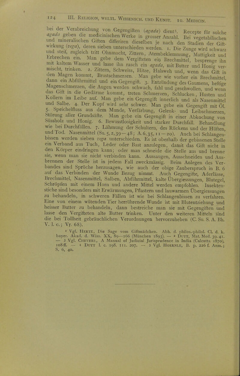 bei der Verabreichung von Gegengiften {agada) dients. Recepte für sddi^e agad. geben d.e medicniischen Werke in grosser Anzahl. Bei vegetabilischen und mu)eral.schen Giften d.fferiren dieselben je nach den Stadien der G ft Wirkung (^-.X^« , deren sieben unterschieden werden, i. Die Zunge wird schwarz und steif, zugleich tritt Ohnmacht, Zittern, Atembeklemmung. Mattigkeit und Erbrechen ein. Man gebe dem Vergifteten ei^ Brechmittel besprenge ihn mit kaltem Wasser und lasse ihn rasch ein agada, mit Butter und Honig ver- mischt trinken. 2. Zittern, Schweiss, Hitze, Halsweh und, wenn das Gift in den Magen kommt, Brustschmerzen. Man gebe wie vorher ein Brechmittel dann ein Abfuhrmittel und ein Gegengift. 3. Kntzündung des Gaumens, heftige Magenschmerzen, die Augen werden schwach, fahl und geschwollen, und wenn das Gitt m die Gedärme kommt, treten Schmerzen, Schlucken, Hu.sten und Kollern im Leibe auf. Man gebe ein Gegengift innerlich und als Nasenmittel und Salbe. 4. Der Kopf wird sehr schwer. Man gebe ein Gegengift mit Öl 5. Speichelfluss aus dem Munde, Verfärbung, Gelenk- und Leibschmerzen Störung aller Grundsäfte. Man gebe ein Gegengift in einer Abkochung von Sussholz und Honig. 6. ßewusstlosigkeit und starker Durchfall. Behandlung wie bei Durchflillen. 7. Lähmung der Schultern, des Rückens und der Hüften undTod. Nasenmittel (Su. 5,2,39-48; A.6,35,11-20). Auch bei Schlangen- bissen werden sieben vega unterschieden. Es ist oberhalb der gebissenen Stelle ein Verband aus Tuch, Leder oder Bast anzulegen, damit das Gift nicht in den Körper eindringen kann; oder man schneide die Stelle aus und brenne sie, wenn man sie nicht verbinden kann. Aussaugen, Ausschneiden und Aus- brennen der Stelle ist in jedem Fall zweckmässig. Beim Anlegen des Ver- bandes sind Sprüche herzusagen, wie auch der obige Zauberspruch in B. 6 auf das Verbinden der Wunde Bezug nimmt. Auch Gegengifte, Aderlässe, Brechmittel, Nasenmittel, Salben, Abführmittel, kalte Übergiessungen, Blutegel, Schröpfen mit einem Horn und andere Mittel werden empfohlen. Insekten- stiche sind besonders mit Erwärmungen, Pflastern und lauwarmen Übergiessungen zu behandeln, in schweren Fällen ist wie bei Schlangenbissen zu verfahren. Eine von einem wütenden Tier herrührende Wunde ist mit Blutentziehung und heisser Butter zu behandeln, dann bestreiche man sie mit Gegengiften und lasse den Vergifteten alte Butter trinken. Unter den weiteren Mitteln sind die bei Tollheit gebräuchUchen Verordnungen hervorzuheben (C. Su. S. A. Bh. V. 1. c; Vr. 68). I Vgl. Hertz, Die Sage vom Giftmädchen. Abh. d. philos.-philol. Cl. d. k. bayer. Akad. d. Wiss. XX, 89—166 (München 1893). — 2 Dutt, Mat. Med. 39. 41. — 3 Vgl. Chevers, A Manual of Judicial Jurisprudence in India (Calcutta 1870), loSff. — 4 Dutt 1. c. 198. 111. 207. — 5 Vgl. Hoernle, B. p. 226 f. Anm.;