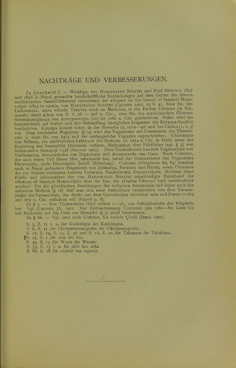 NACHTRÄGE UND VERBESSERUNGEN. Zu Abschnitt I. — Wichtige, von Haraprasad Sha.stri und Prof. Bendall 1897 und 1898 in Nepal gemachte handschriftliche Entdeckungen auf dem Gebiet der alteren medicinischen Sanskritlitteratur verzeichnet der .Report on the Search of Sanskrit Manu- scripts (i8c)K to igooy, von Haraprasad Shastri (Calcutta 1901, 25 S. 4). Jime Hs. des Lankävatara, eines »Hindu Täntrika work on Medicine, in the Durbar Library« (in Kät- mandu) datirt schon von N. S. 28 = 908 n. Chr., eine Hs. des medicinischen Glossars Särottaranirghanta von Acäryyavaryya (sie) ist 1080 n. Chr. geschrieben. Naher wird ein hauptsächlich auf Fieber und ihre Behandlung bezügliches Fragment der Käsyapa-Samhita beschrieben. Käsyapa kommt schon in der Bowerhs (2, 1010—40) und beiCaraka(i, 1,3) vor. Dem berühmten Nägarjuna (§ 14) wird das Yogasataka mit Commentar des Dhanva- päla in einer Hs. von 1415 und der umfangreiche Yogasara zugeschrieben. Cikitsämrta von Milhana, ein ausführliches Lehrbuch der Medicin, ist 1224 n. Chr. in Delhi unter der Regierung des Sumsuddin lltishmish verfasst, Nädiparlksä über Pulsfühlen (vgl. % 3) von Rämacandra Somayäji 1348 (Samvat 1405). Über Tierheilkunde handeln Yogamaiijarl von Vardham.^na, Asvavaidyaka von Dipamkara und Asväyurveda von Gana. Nach CoRDlER, der auch einen Teil dieser Hss. untersucht hat, heisst der Commentator des Yogasataka Dhruvapäla, nicht Dhanvapäla (briefl. Mitteilung). CoRDlER (»Origines« 82, 84\ erwähnt auch in Nepal gefundene Fragmente von Jatükarna, Paräsara und Hanta, sowie Uberreste der von Susruta erwähnten Autoren Vaitarana, Pauskalävata, Gopurarak.sita. Möchten diese Funde und insbesondere der von Haraprasad Shastri angekündigte Extraband der sNotices of Sanskrit Manuscripts« über die Hss. der nDurbar Library« bald veröffentlicht werden! Für die griechischen Beziehungen der indischen Astronomie und daher auch der indischen Medizin (§ 16) darf man sich neue Aufschlüsse versprechen von dem Yavana- jätaka des Yavanesvara, das direkt aus dem Griechischen übersetzt sein und Daten = 169 und 269 n. Chr. enthalten soll (Report p. 8)._ Zu § 5. — Von Vijayaraksita rührt riidäna i—32, von Srlkanlhadatta das Folgende her. Vgl. CoRDiER, JA. 1901. Der Zeitbestimmung CoRDiERS (um 1260—80) kann ich mit Rücksicht auf das Citat aus Hemädri (§ 5) nicht beistimmen. Zu S 66. — Vgl. jetzt auch CüRDIEr, La variole ^itala (Janus 1901). S. 3, Z. II V. für Kaiikäläyas lies Kankälayas. S. 6, Z. 21 für Cikitsäsärasamgraha lUs Cikitsäsamgraha. S. 12, Z. 14, S. 13, Z. 36 und S. 16, Z. 12 für Takasusu lies Takakusu. |S. 17, Z. I für dem lies den. S. 39, Z. für Waser lies Wasser. S. 53, Z. 15 V. u. für dohä lies doha. S. 88, Z. 18 für räjaräi lies rogarät.