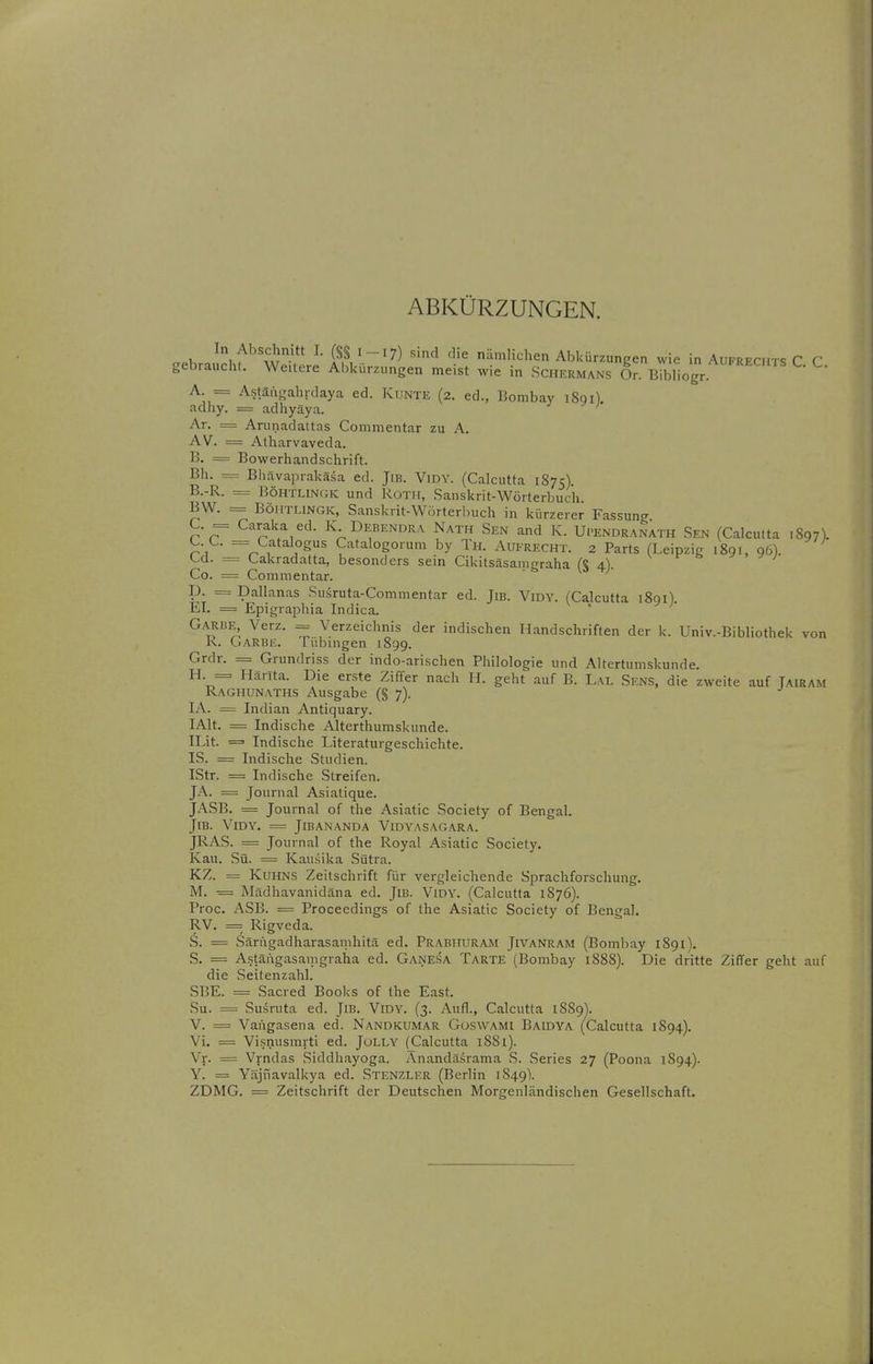ABKÜRZUNGEN. In Abschnitt I. (S§ 1-17) sind die nämlichen Abkürzungen wie in Aufrechts C C gebraucht. Weitere Abkürzungen meist wie in Sciiermans Or. B^bllogr A = Astäiifjahrdaya ed. Kunte (2. ed., Bombay i8qi). adliy. = adhyäya. Ar. = ArunadattQS Commentar zu A. AV. = Atharvaveda. B. = Bowerhandschrift. Bh. = Bhävaprakäsa ed. Jib. Vidy. (Calcutta 1S75). B. -R. = Böhthn(;k und Roth, Sanskrit-Wörterbuch BW. = BÖHTI.INGK, Sanskrit-Wörterbuch in kürzerer Fassung C. = Caraka ed. K Debendra Nath Sen and K. Upendranath Sen (Calculta 1897). C. C. = Catalogus Catalogorum by Th. Aufrecht. 2 Parts (Leipzig 1891, 96). Cd. = Cakradatta, besonders sein Cikitsäsamgraha (§4). ^ ^ Co. = Commentar. p. = Dallanas Susruta-Commentar ed. Jib. Vidy. (Calcutta 1891). EI. = Epigraphia Indica. Garbe, Verz. = Verzeichnis der indischen Handschriften der k. Univ.-Bibliothek von R. Garbe. Tübingen 1899. Grdr. = Grundriss der indo-arischen Philologie und Altertumskunde. ^^^ = Hanta. Die erste Ziffer nach H. geht auf B. Lal Sens, die zweite auf Tairam Raghunaths Ausgabe (§ 7). lA. = Indian Antiquary. lAlt. = Indische Alterthumskunde. ILit. == Indische Literaturgeschichte. IS. = Indische Studien. IStr. = Indische Streifen. JA. = Journal Asiatique. J.\SB. = Journal of the Asiatic Society of Bengal. JlB. VlDY. = JlBANANDA VlDYASAGARA. JRAS. = Journal of the Royal Asiatic Society. Kau. Sü. = Kau.sika Sütra. KZ. = Kuhns Zeitschrift für vergleichende Sprachforschung. M. = Mädhavanidäna ed. JiB. Vidy. (Calcutta 1S76). Proc. ASB. = Procecdings of the Asiatic Society of Bengal. RV. == Rigveda. .S. = vSärugadharasamhitä ed. Prabhuram Jivanram (Bombay 1891). S. = Astäiigasamgraha ed. Ganesa Tarte (Bombay 1888). Die dritte Ziffer geht auf die Seitenzahl. SBE. = Sacred Books of the East. Su. = Susruta ed. JlB. Vidy. (3. Aufl., Calcutta 1889). V. = Vangasena ed. Nandkumar Goswami Baidya (Calcutta 1894). Vi. = Visnusmrti ed. JoLLY (jCalcutta 18S1). Vr. = Vrndas Siddhayoga. Anandasrama S. Series 27 (Poona 1894). Y. = Yäjnavalkya ed. Stenzler (Berlin 1849I ZDMG. = Zeitschrift der Deutschen Morgenländischen Gesellschaft.