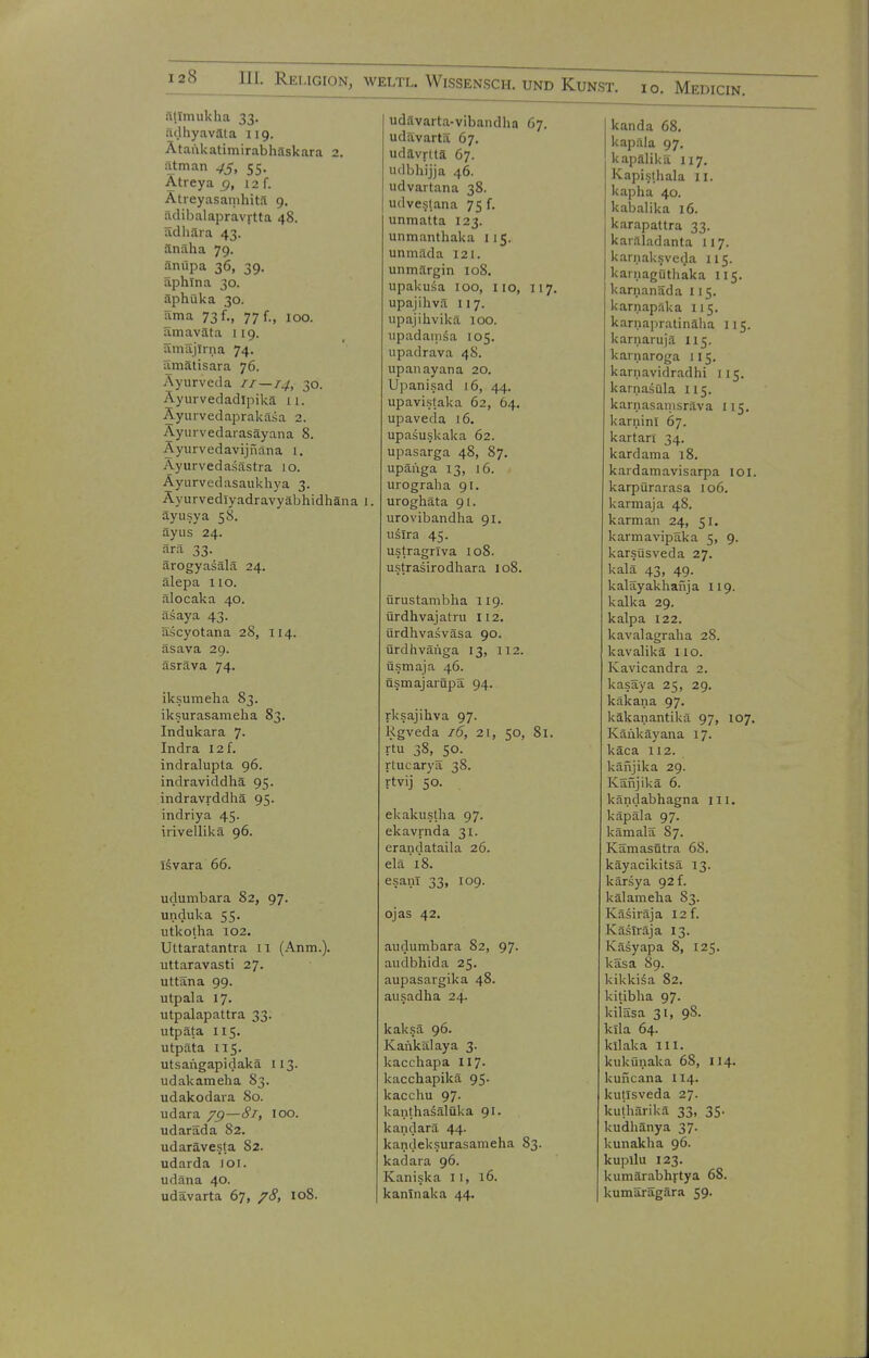 .Itlmukha 33. liilhyaväla 119. Ataukatimirabhaskara 2. atman 75, 55. Atreya g, 12 f. Atreyasamliitä 9. ädibalapravitta 48. ädhära 43. änäha 79. änüpa 36, 39. aphlna 30. äphüka 30. rtma 73/., 77 f., 100. amaväta 1 19. ämäjiina 74. iimätisara 76. Ayurveda 11—14, 30. Äyurvedadipikä 11. Äyuivedaprakäsa 2. Ayurvedarasäyana 8. Äyurvedavijnäna 1. Ayurvedasästra 10. Ayiirvedasaukhya 3. Äyurvedlyadravyäbhidhäna 1. äyusya 58. äyus 24. ärä 33. ärogyasälä 24. älepa HO. älocaka 40. äsaya 43. äscyotana 28, 114. äsava 29. äsräva 74. iksumeha 83. iksurasanieha 83. Indukara 7- Indra 12 f. indralupta 96. indraviddliä 95. indravrddhä 95. indriya 45. irivellikä 96. Isvara 66. udumbara 82, 97. unduka 55. utkolha 102. Uttaratantra IT (Anm.). uttaravasti 27. uttäna 99. utpala 17. utpalapattra 33. utpäta 115. utpäta 115. utsangapidakä 113. udakameha 83. udakodara 80. udara 75)—81, 100. udaräda 82. udarävesla 82. udarda ]Oi. udäna 40. udävarta 67, /<?» 108. udävarta-vibandha 67. udavartä 67. udavrlta 67. udbhijja 46. udvartana 38. udveslana 75 f. unmatta 123. unmanthaka 115. unmäda 121. unmärgin 108. upakusa 100, iio, 117. upajihvä 117. upajihvikä 100. iipadainsa 105. upadrava 48. upanayana 20. Upanisad i6, 44. upavistaka 62, 64. upaveda 16. upasuskaka 62. upasarga 48, 87. upäüga 13, 16. uiograha 91. uroghäta 91. urovibandha 91. uslra 45. ustragriva io8. ustrasirodhara 108. ürustambha 119. ürdhvajatru 112. ürdhvasväsa 90. ürdhväi'iga 13, 112. üsmaja 46. nsmajarSpä 94. rksajihva 97. Rgveda 16, 21, 50, 81. rtu 38, 50. rtucarya 38. rtvij 50. ekakustha 97. ekavrnda 31. erandataila 26. elä'i8. esanl 33, 109. ojas 42. audumbara 82, 97. audbhida 25. aupasargika 48. ausadha 24. kaksä 96. Kankälaya 3. kacchapa II7. kacchapikä 95. kacchu 97. kanthaäälüka 91. kandarä 44. kandeksurasameha 83. kadara 96. Kaniska 11, 16. kantnaka 44. kanda 68. kapala 97. kapälikä 117. Kapislhala 11. kapha 40. kabalika 16. karapattra 33. kardadanta 117. karnaksveda 115. kainagüthaka 115. karnanäda 115. karnapaka 115. karnapratinäha 115. karnarujä 115. karnaroga 115. karnavidradhi 115. karnasQla U5. karnasanisräva 115. karnini 67. kartan 34. kardama 18. kardamavisarpa loi. karpürarasa 106. karmaja 48. k arm an 24, 51. karmavipäka 5, 9. karsüsveda 27. kalä 43, 49. kalayakhafija 119. kalka 29. kalpa 122. kavalagraha 28. kavalikä lio. Kavicandra 2. kasäya 25, 29. käkana 97. käkanantikä 97, 107. Käiikäyana 17. käca 112. känjika 29. Känjikä 6. kändabhagna III. käpäla 97. kämalä 87. Kämasfitra 68. käyacikitsä 13. kärsya 92 f. kälamelia 83. Käsiräja 12 f. Käslräja 13. Käsyapa 8, 125. käsa 89. kikki^a 82. kitibha 97. kiiäsa 31, 98. kila 64. kilaka III. kuküuaka 68, 114. kuncana 114. kutlsveda 27. kuthärikä 33, 35. kudhänya 37. kunakha 96. kupllu 123. kumärabhrtya 68. kumarägära 59.