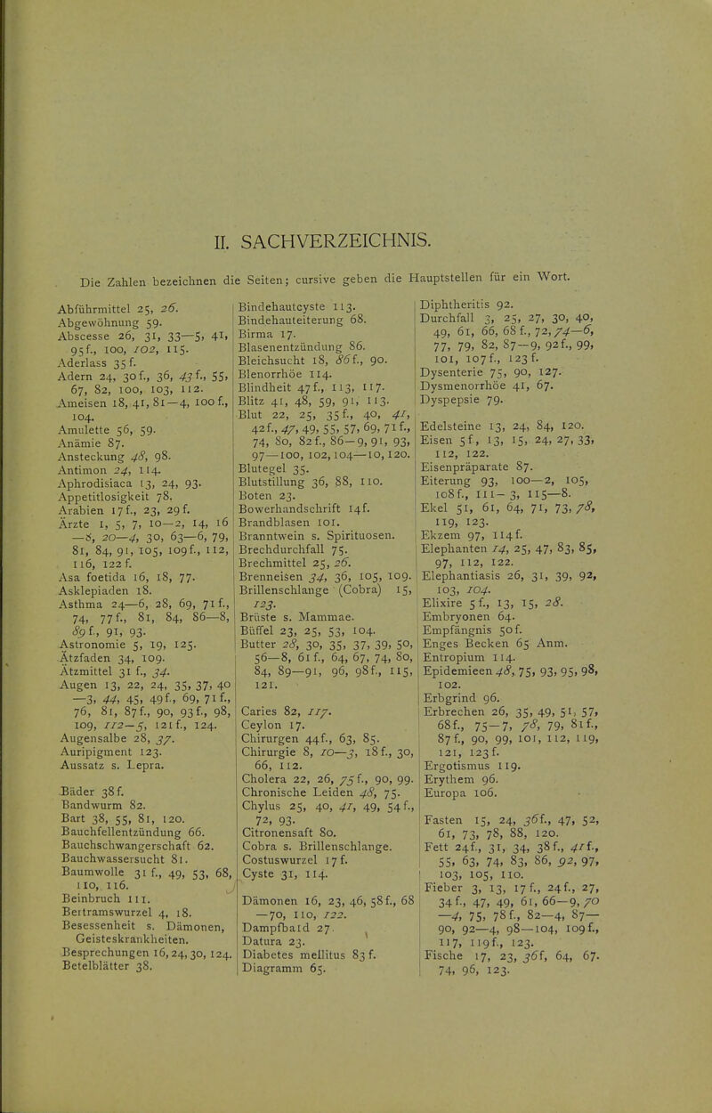 Die Zahlen bezeichnen die Seiten; cursive geben die Hauptstellen für ein Wort. Abführmittel 25, 26. Abgewöhnung 59. Abscesse 26, 31, 33—S. 4ii 95 f., 100, 102, 115. Aderlass 35 f. Adern 24, 30f., 36, 43^-> 55. 67, 82, 100, 103, 112. Ameisen 18,41,81—4, 100 f., 104. Amulette 56, 59. Anämie 87. Ansteckung 4S, 98. Antimon 24, 114. Aphrodisiaca 13, 24, 93. Appetitlosigkeit 78. Arabien 17 f., 23, 29 f. Ärzte I, 5, 7, 10—2, 14, 16 — 6, 20—4, 30. 63—6, 79, 81, 84, 91, 105, 109 f., 112, I 16, 122 f. Asa foetida 16, 18, 77. Asklepiaden 18. Asthma 24—6, 28, 69, 71 f., 74, 77 f., 81, 84, 86-8, Sgi; 91, 93- Astronomie 5, 19, 125. Ätzfaden 34, 109. Ätzmittel 31 f., 34. Augen 13, 22, 24, 35, 37, 40 —3. 44, 45. 49f'. 69, 7if-. 76, 81, 87 f., 90, 93 f., 98, 109, 1:2—5, 121 f., 124. Augensalbe 28, j/. Auripigment 123. Aussatz s. Lepra. Bäder 38 f. Bandwurm 82. Bart 38, 55. 81. 120. Bauchfellentzündung 66. Bauchschwangerschaft 62. Bauchwassersucht 81. Baumwolle 31 f., 49, 53, 68, 110, 116. Beinbruch 111. Bertramswurzel 4, 18. Besessenheit s. Dämonen, Geisteskrankheiten. Besprechungen 16,24,30, 124. Betelblätter 38. Bindehautcyste 113. Bindehauteiterung 68. Birma 17- Blasenentzündung 86. Bleichsucht 18, 86i., 90. Blenorrhöe 114. BHndheit 47 f., 113, 117. Blitz 41, 48, 59, 91, US- Blut 22, 25, 35 f., 40, 41, äfli.,47, 49.55.57. 69, 7if-. 74, 80, 82 f., 86-9,91, 93. 97—100, 102,104—10,120. Blutegel 35. Blutstillung 36, 88, 110. Boten 23. Bowerhandschrift I4f. Brandblasen loi. Branntwein s. Spirituosen. Brechdurchfall 75- 1 Brechmittel 25, 26. Brenneisen 34, 36, 105, 109. Brillenschlange (Cobra) 15, 123. Brüste s. Mammae. Büffel 23, 25, 53, 104. Butter 2c?, 30, 35, 37, 39, 50, 56—8, 61 f., 64, 67, 74, 80, 84, 89—91, 96, 98f., 115, 121. Caries 82, Ceylon 17. Chirurgen 44f-, 63, 85. Chirurgie 8, 10—3, 18 f., 30, 66, 112. Cholera 22, 26, 75 f., 90, 99. Chronische Leiden 48, 75. Chylus 25, 40, 41, 49, 54 f., 72, 93- Citronensaft 80. Cobra s. Brillenschlange. Costuswurzel 17 f. Cyste 31, 114. Dämonen 16, 23, 46, 58 f., 68 — 70, HO, 122. Dampfbaid 27. Datura 23. Diabetes mellitus 83 f. Diagramm 65. Diphtheritis 92. Durchfall 3, 25, 27, 30, 40, 49, 61, 66, 68 f., 72,7.^—6, 77, 79, 82, 87-9. 92 f., 99. 101, io7f., 123 f. Dysenterie 75, 90, 127. Dysmenorrhöe 41, 67. Dyspepsie 79. Edelsteine 13, 24, 84, 120. Eisen 5f, 13, 15, 24, 27, 33, 112, 122. Eisenpräparate 87. Eiterung 93, loo—2, 105, io8f., III- 3. 115—8- Ekel 51, 61, 64, 71, 73, 78, IT9, 123. Ekzem 97, 114 f. Elephanten 14, 25, 47, 83, 85, 97, 112, 122. Elephantiasis 26, 31, 39, 92, 103, 104. Elixire 5 f., 13, 15, 28. Embryonen 64. Empfängnis 50 f. Enges Becken 65 Anm. Entropium 114. Epidemieen 48, 75, 93, 95, 98, 102. Erbgrind 96. Erbrechen 26, 35. 49. 5^» 57. 68f., 75-7. 7^' 79, 81 f., 87 f., 90, 99, 101, 112, 119, 121, 123f. Ergotismus 119. Erythem 96. Europa 106. Fasten 15, 24, j5f., 47, 52, 61, 73. 78, 88, 120. Fett 24f., 31, 34, 38 f., 4il., 55. 63, 74. 83, 86, 92, 97, 103, 105, HO. Fieber 3, 13, 17 f., 24 f., 27, 34 f., 47, 49, 61, 66—9, 70 —4, 75. 78f., 82—4, 87— 90, 92—4, 98—104, 109 f., 117, ii9f., 123. Fische 17, 23, 36'i, 64, 67. 74, 96, 123.
