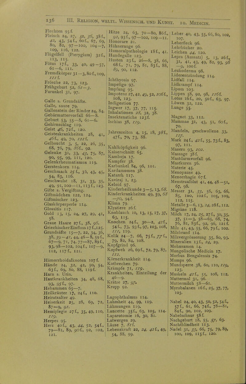 Flechten 95 f. Fleisch 24, 27, j2, 36, 38 f., 42, 43. 54 f., 60 f., 67, 69, 80, 82, 97 — 100, 104—7, 109, 116, 122. Flügelfell (Pterygium) 32 f., 113. 115- Fötus 17 f., 33, 40, 49-57, Ol—6, ui. Fremdkörper 31 —3,80 f., 109, ///f. Frösche 22, 73, 123. Frühgeburt 52, 61—3. Furunkel 31, 97. Galle s. Grundsäfte. Galle, saure 79. Gallenstein der Rinder 24, 84. Gebärmuttervorfall 66—8. Geburt 53, 55-8, 61—6. Gehirnschlag 119. Geist 46, 72 f., 120. Geisteskrankheiten 28, 41, 46L, 49, 70, 121L Gelbsucht 3, 5, 22, 26, 35, 68, 76, 79, 86f., 92. Gelenke 31, 33, 43, 75, 87, 90, 95. 99, III. 120. Gelenkrheumatismus 119. Gerstenkorn 114. Geschmack 25f., 35, 43, 45, 54. 83, 116. Geschwulst 18, 31, 33, 35, 49, 91, 100—11, ii3f., 123. Gifte s. Vergiftung. Giftmädchen 122, 124. Giftmischer 123. Glaskörperperle 114. Glossitis 117. Gold ij, 15, 24, 27, 29, 41, 58. Graue Haare 27 f., 38, g6. Griechischer Einfluss 17 f.,125. Grundsäfte 15—7, 22, 34, 36, 38, 3g-41, 44, 46-8, 59 f., 67—9, 7', 74.77—87, 89f-. 93,98 — 102, I04f., 107—9, 112, 117 f., 121. Hämorrhoidalknoten 107 f. Hände 24, 32, 42, 50, 54, 63 f., 69, 80, 88, 119 f. Harn s. Urin. Hautkrankheiten 34, 48, 68, 93, 55f-, 97- Hebammen 65—7- Heilkräuter 17, 24f., iio. Heiratsalter 49. Heiserkeit 25, 28, 69, 72, 87—9, 91- Hemiplegie 27 f., 35,49,110, J19. Herpes 95. Herz 40 f., 43, 44, 52, 54f-. 79—81, 89, 50f., 92, 102, Hitze 24, 63, 70-80, 86 f., 92, 93 f-, 97—102, 109—11. Honorare 21. Hühnerauge 96. llumoralpathologie i8f., 41. Hundegalle 123. Husten 23 f., 26—8, 38, 66, 68f., 71. 79, 8i, 83f., 88, 8g, 90, 112. Ichthyosis 97. Impetigo 97. Impfung 95. Impotenz 27, 42, 4g, 52, lo6i., 108, 123. Indigestion 77. Ingwer 17, 37, 77, 115. Inhalationen 2c?, 32, 38. Insektenstiche 123 f. Ischias 38, iig. Jahreszeiten 4, 15, 18, 381., 47f.. 70, 73. 88. Kahlköpfigkeit 96. Kaiserschnitt 65. Kamboja 17. Kampfer 38. Karbunkel 84, 96, 101. Kardamomen 38. Katarrh Ii7. Kaviraj I, 23. Keloid 97. Kinderheilkunde 3—5,13,68. Kinderkrankheiten 49, 59, 68 —70, 94 f. Klima 79. . Klystiere 26 f. Knoblauch lo, 13, 15, 17, 37, 63. HS- Knochen 24 f., 30—2, 42 f., 54 f-, 73. 93f-. 97, 103, 108, III, 119. Kolik 24—7. 66, 75 f., 77 f., ^ 79, 82, 84, 108. Kopfgrind 96. Kopfweh 26, 69 f., 72, 79, 87, 112. Körnerkrankheit 114. Kotbrechen 79. Krämpfe 71, iig. Krankheiten, Einteilung der ^ 46—9- Krätze 27, g^» Krupp 92. Lagophthalmus 114. Lahmheit 44, 99, 119. Lähmungen 119. Lancette 35 f., 63, 105, 114. Laparotomie 16, 30, 81. Latwergen 29. Läuse 7, 8i\. Lebenskraft 22, 24, 421, 49, Leber 40, 43, 55,66,80, 102, 107. Leberfleck 96. Lehrbücher 20. I-eichen 44, 120. Lepra (Aussatz) 5, 13, 26 f., 31. 41. 43. 49, 82, 93, g6 —g, 100 f. Leukoderma 98. Liderentzündung 114. Lidfall 114. Lidkrampf 114. Lipom 103. Lippen 58, 92, 98, ii6i. Lotus 16 f., 20, 50 f., 63, 97. Löwen 32, 122. Lunge 55. Magnet 33, 112. Mammae 31, 43, 51, 60L, 70. Mandeln, geschwollene 33, 7/7. Mark 24f., 421, 55, 73 f., 83, 97, III. Masern 93, 102. Massage 38 f. Mastdarmvorfall 96. Mastkuren 36. Materie 45. Menopause 49, Menorrhagie 67 f. Menstrualblut 41, 44, 48—51, 67. 98. Messer 31, 33, 56, 63, 66, 85, 100, 102 f., 105, 109, 112, 115. Metalle 3—6, 13, 24, 28 f., 112. Migräne 118. Milch 17, 24, 25, 27 f., 30, 35, 37, 51—3, 58—65, 68, 74, 76, 81, 83f., 92, 96, 121 f. Milz 41, 43, 55, 66, 79 f., 102. Milzbrand 114. Milzvergrösserung 35, 80, 93. Mineralien 13 f., 24, 29. Mohnsamen 14. Mongolische Medicin 17. Morbus Bengalensis 74. Mumps 96. Mundsperre 38, 60, 110,7/9, 123. Muskeln 42 i., 55, 108, 112. Muttermal 31, 96. Muttermilch 58—61. Myrobalanen 16 f., 25, 37, 77, 103. Nabel 24, 40, 43. 5°, 52, 54 f.. 57 f., 6i, 66, 74f., 78-81, 84f., 90, 102, 109. Nabelschnur 58 f. Nachgeburt 18, 55, 57, 63. Nachtblindheit 113. Nadel 31, 33, 66, 75, 79,89,