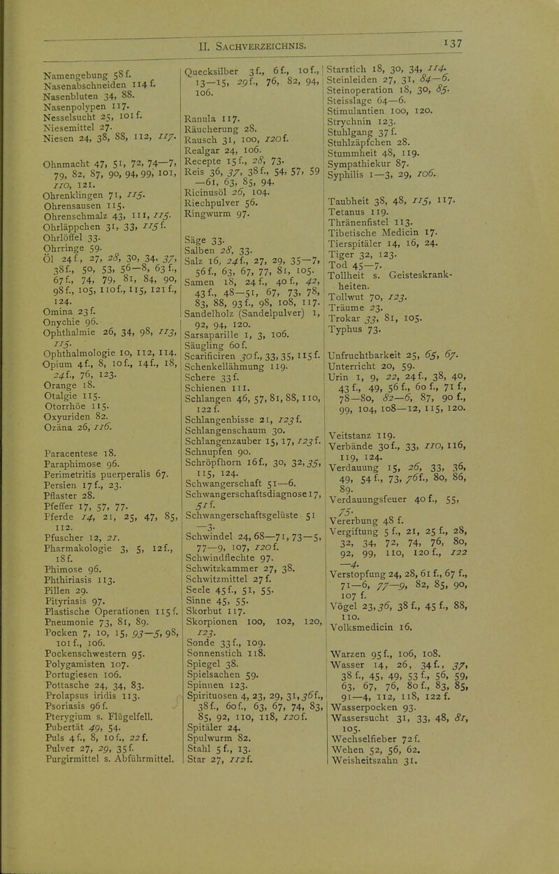 Namengebung 58 f. Nasenabschneiden 114 f- Nasenbluten 34> ^S. Nasenpolypen II7- Nesselsucht 25, 101 f. Niesemittel 27. Niesen 24, 38. 88, 112, 117. Ohnmacht 47. Si. 72, 74—7. 79, 82, 87, 90, 94,99; 101. 110, 121. Ohrenklingen 71, IIS- Ohrensausen 115. Ohrenschmalz 43, Iii, Jz^. Ohrläppchen 31, 33. ■^-^i'f- Ohrlöffel 33. Ohrringe 59. Öl 24 f , 27, 28, 30, 34. 57. 38f., SO, 53. 56-8, 63 f., 67 f.. 74, 79, 81, 84, 90, 98f., 105, iiof., 115, 121 f., 124. Omina 23 f. Onychia 96. Ophthalmie 26, 34, 98. 113^ 115- Ophthalmologie 10, I12, II4. Opium 4f-, 8, 10f., I4f., 18, 24 f., 76, 123. Orange 18. Otalgie 115. Otorrhöe 115. Oxyuriden 82. Ozäna 26, 116. Paracentese 18. Paraphimose 96. Perimetritis puerperalis 67. Persien 17 f., 23. Pflaster 28. Pfeffer 17, 57, 77- Pferde 14, 21, 25, 47, 85, 112. Pfuscher 12, 21. Pharmakologie 3, 5, I2f., 18 f. Phimose 96. Phthiriasis 113. Pillen 29. Pityriasis 97. Plastische Operationen 115 f. Pneumonie 73, 81, 89. Pocken 7, 10, 15, 93—5, 98, 101 f., 106. Pockenschwestern 95. Polygamisten 107. Portugiesen 106. Pottasche 24, 34, 83. Prolapsus iridis II3. Psoriasis 96 f. Pterygium s. Flügelfell. Pubertät 4g, 54. Puls 4 f., 8, 10 f., 22 i. Pulver 27, 2g, 35 f. Purgirmittel s. Abführmittel. Quecksilber 3 f., 6 f., 10 f., '3—^5. 76, 82, 94, 106. Ranula II7. Räucherung 28. Rausch 31, 100, I20i. Realgar 24, 106. Recepte 15 f., 28, 73- Reis 36, 37, 38 f., 54, 57, 59 —61, 63, 85, 94. Ricinusöl 26, 104. Riechpulver 56. Ringwurm 97. Säge 33. Salben 28, 33. Salz 16, 24i., 27, 29, 35—7, 56 f., 63, 67, 77. 81, 105. Samen 18, 24 f., 40 f., 42, 43 f-, 48-51, 67, 73. 78, 83, 88, 93 f., 98, 108, 117. Sandelholz (Sandelpulver) 1, 92, 94. 120. Sarsaparille I, 3, 106. Säugling 60 f. Scarificiren jof., 33, 35, Sf- Schenkellähmung 119. Schere 33 f. Schienen lii. Schlangen 46, 57, 81, 88,1 lo, 122 f. Schlangenbisse 21, /2jf. Schlangenschaum 30. Schlangenzauber 15,17,1231. Schnupfen 90. Schröpfhorn l6f., 30, 32,^5, IIS, 124. Schwangerschaft 51—6. Schwangerschaftsdiagnose 17, Schwangerschaftsgelüste 51 —3- Schwindel 24,68—71,73—5, 77—9, 107, I20i. Schwindflechte 97. Schwitzkammer 27, 38. Schwitzmittel 27 f. Seele 45 f-, Sl, SS- Sinne 45, 55. Skorbut 117. Skorpionen loo, 102, 120, 123. Sonde 33 f., 109. Sonnenstich 118. Spiegel 38. Spielsachen 59. Spinnen 123. Spirituosen 4, 23, 29, 31, jö'f., 38 f., 60f., 63, 67, 74, 83, 85, 92, HO, 118, 120L Spitäler 24. Spulwurm 82. Stahl 5 f., 13. Star 27, Ii2i. Starstich 18, 30, 34, 114' Steinleiden 27, 31, 84—^- Steinoperation 18, 30, 8S- Steisslage 64—6. Stimulantien 100, 120. Strychnin 123. Stuhlgang 3 7 f. Stuhlzäpfchen 28. Stummheit 48, 119. Sympathiekur 87. Syphilis 1—3, 29, 106. Taubheit 38, 48, nS^ 7- Tetanus 119. Thränenfistel II3. Tibetische Medicin 17. Tierspitäler 14, 16, 24. Tiger 32, 123. Tod 45-7- Tollheit s. Geisteskrank- heiten. Tollvrat 70, 123. Träume 23. Trokar 33, 81, 105. Typhus 73. Unfruchtbarkeit 25, 65, 67. Unterricht 20, 59. Urin I, 9, 22, 24f., 38, 40, 43 f-. 49, 56 f-, 60 f., 71 f., 78—80, 82—6, 87, 90 f., 99, 104, 108—12, 115, 120. Veitstanz 119. Verbände 30 f., 33, 7/0,116, 119, 124. Verdauung 15, 26, 33, 36. 49, 54 f-, 73. 7^f-. 80, 86, 89. Verdauungsfeuer 40 f., 55, 75- Vererbung 48 f. Vergiftung 5 f., 21, 25 f., 28, 32, 34. 72. 74, 76, 80, 92, 99, 110, 120 f., 122 —4- Verstopfung 24, 28, 61 f., 67 f., 71—6, 77—9, 82, 85, 90, 107 f. Vögel 21,36, 38 f., 45 f-. 88, HO. Volksmedicin 16. Warzen 95 f., 106, 108. Wasser 14, 26, 34f., 37, 38 f.. 45. 49. 53 f-, 56, 59. 63, 67, 76. 80 f., 83, Bs, 91—4, 112, 118, 122 f. Wasserpocken 93. Wassersucht 31, 33, 48, 81, 105. Wechselfieber 72 f. Wehen 52, 56, 62, Weisheitszahn 31.