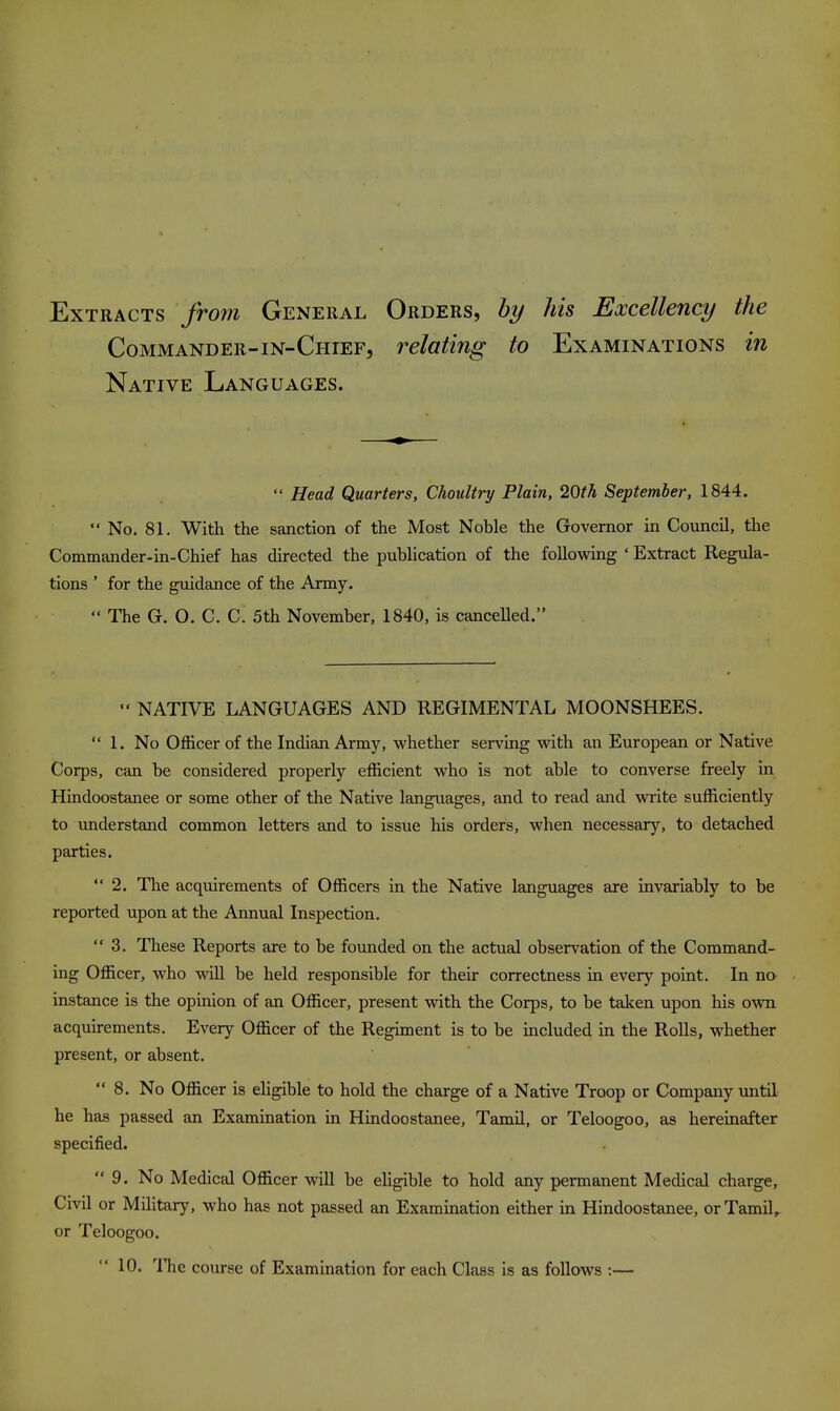 Extracts from General Orders, by his Excellency the Commander-in-Chief, relating to Examinations in Native Languages.  Head Quarters, Choultry Plain, 2Qth September, 1844.  No. 81. With the sanction of the Most Noble the Governor in Council, the Commander-in-Chief has directed the pubHcation of the following ' Extract Regula- tions ' for the guidance of the Army.  The G. O. C. C. 5th November, 1840, is cancelled.  NATIVE LANGUAGES AND REGIMENTAL MOONSHEES.  1. No Officer of the Indian Army, whether serving with an European or Native Corps, can be considered properly efficient who is not able to converse freely in Hindoostanee or some other of the Native languages, and to read and write sufficiently to understand common letters and to issue his orders, when necessary, to detached parties. 2. The acquirements of Officers in the Native languages are invariably to be reported upon at the Annual Inspection.  3. These Reports are to be founded on the actual observation of the Command- ing Officer, who will be held responsible for their correctness in every point. In na instance is the opinion of an Officer, present with the Corps, to be taken upon his own acquirements. Every Officer of the Regiment is to be included in the Rolls, whether present, or absent. 8. No Officer is ehgible to hold the charge of a Native Troop or Company until he has passed an Examination in Hindoostanee, Tamil, or Teloogoo, as hereinafter specified. 9. No Medical Officer will be ehgible to hold any permanent Medical charge. Civil or Military, who has not passed an Examination either in Hindoostanee, or Tamil, or Teloogoo. 10. 'ITie course of Examination for each Class is as follows :—