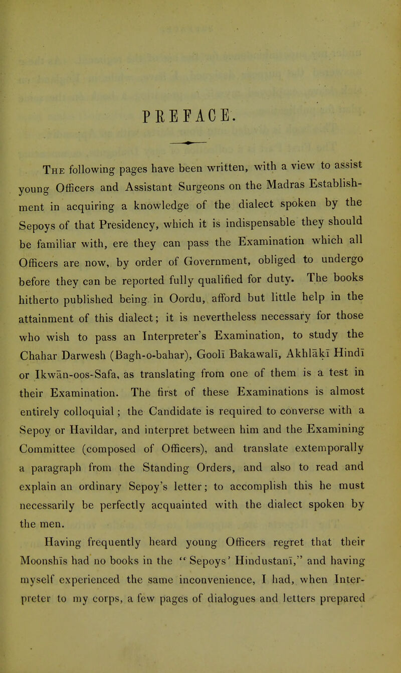 PREFACE The following pages have been written, with a view to assist young Officers and Assistant Surgeons on the Madras Establish- ment in acquiring a knowledge of the dialect spoken by the Sepoys of that Presidency, which it is indispensable they should be familiar with, ere they can pass the Examination which all Officers are now, by order of Government, obliged to undergo before they can be reported fully qualified for duty. The books hitherto published being, in Oordu, afford but little help in the attainment of this dialect; it is nevertheless necessary for those who wish to pass an Interpreter's Examination, to study the Chahar Darwesh (Bagh-o-bahar), Gooli Bakawali, Akhlaki Hindi or Ikwan-oos-Safa, as translating from one of them is a test in their Examination. The first of these Examinations is almost entirely colloquial; the Candidate is required to converse with a Sepoy or Havildar, and interpret between him and the Examining Committee (composed of Officers), and translate extemporally a paragraph from the Standing Orders, and also to read and explain an ordinary Sepoy's letter; to accomplish this he must necessarily be perfectly acquainted with the dialect spoken by the men. Having frequently heard young Officers regret that their Moonshis had no books in the ** Sepoys' Hindustani, and having myself experienced the same inconvenience, I had, when Inter- preter to my corps, a few pages of dialogues and letters prepared