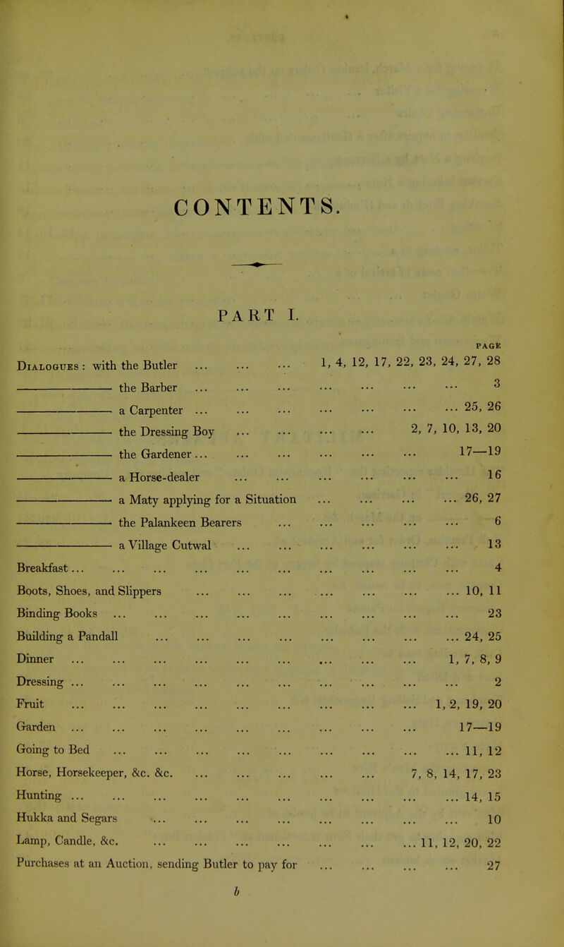 CONTENTS. PART I. PAGE Dialogues : with the Butler 1.4, 12, 17, 22, 23. 24, 27, 28 the Barber ... ... ••• ••• ••• ••• ••• ^ a Carpenter ... ... ••• ••• ••• ■•• ••• 25,26 the Dressing Boy ... ... ••• ••• 2, 7, 10, 13, 20 the Gardener... ... ... ... ••• ••• 17 19 a Horse-dealer ... ... ... ••• ••• ••• 16 a Maty applying for a Situation ... ... ... ... 26,27 the Palankeen Bearers ... ... ... • ■ • • • • 6 a Village Cutwal ... ... ... ... ... ... 13 Breakfast... ... ... ... ... ... ... ... ... ... 4 Boots, Shoes, and Slippers ... ... ... .... ... ... ... 10, 11 Binding Books ... ... ... ... ... ... ... ... ... 23 Building a Pandall 24, 25 Dinner ... ... ... ... ... ... ... ... ... 1, 7, 8, 9 Dressing ... ... ... ... ... ... ... ... ... ... 2 Fruit 1, 2, 19, 20 Garden 17—19 Going to Bed 11,12 Horse, Horsekeeper, &c. &c 7, 8, 14, 17, 23 Hunting 14, 15 Hukka and Segars ... ... ... ... ... ... ... ... 10 Lamp, Candle, &c. 11, 12, 20, 22 Purchases at an Auction, sending Butler to pay for ... ... 27 h