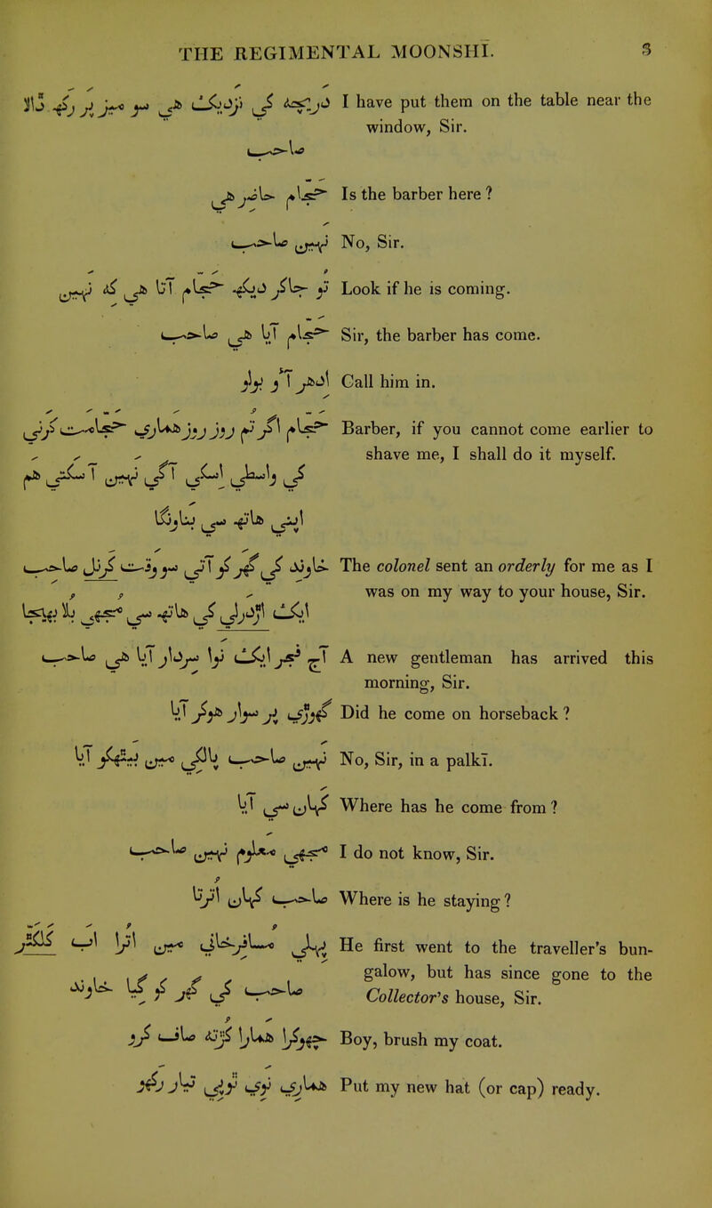 window, Sir. ^^jU- i*^-?^ Is the barber here ? c--^l<« No, Sir. Jb l;T (♦^^ -^^ y Look if he is coming. t-^si-U ^ bl Sir, the barber has come. yi Gall him in. ci^'O^-?;* Sri'^J^J Jv (*^\^ ^ Barber, if you cannot come earlier to y ^ ^ . shave me, I shall do it myself. -e^ Jj^ t^jj L5^' ^ T^l/ '^J^ '^^^ colonel Sent an order It/ for me as I ^ , ** was on my way to your house, Sir. i^>Xa ^ \j\ jltJ^ \y tlXtJys-* ^1 A new gentleman has arrived this morning. Sir. bI jj^ 'rfjj^ Did he come on horseback ? V.' jf^ni ijii^ c-^U ^-^^ No, Sir, in a palki. V.' ij^u^ Where has he come from? S^^** I do not know, Sir. (—-^Lj Where is he staying ? )/1 JU-^U* J.^ He first went to the traveller's bun- . . \t<^f^ galow, but has since gone to the '^a'^ jf J Collector's house. Sir. cJU t3^ \j\AJt> \J^^ Boy, brush my coat. ■^-^ Lsiy Put my new hat (or cap) ready.