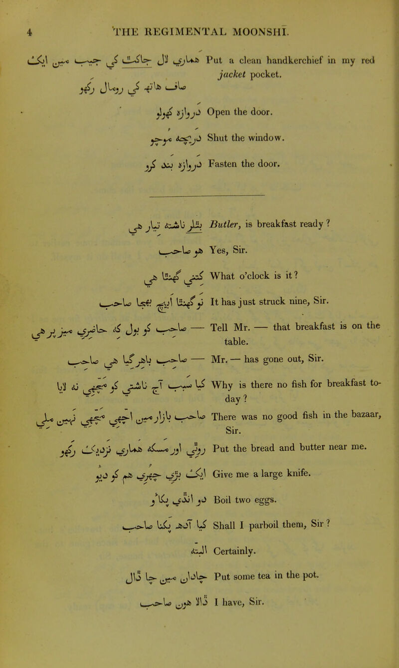 CL^\pr 4?J^ Put a clean handkerchief in my red jacket pocket. ^j^^j'^ Open the door. 9  y^-yo i^.j^ Shut the window, ijcj Fasten the door. jb jjj (I'i-tlj ^ Butler, is breakfast ready ? Uj^^Uj jJb Yes, Sir. ^jb l2i/ What o'clock is it? u^£«-U l:s«^ ^\ ISi^fy It has just struck nine, Sir. N , • ^ J V ^ — Tell Mr. — that breakfast is on the table. i^o-U -a> l-^ y&lj — Mr. — has gone out. Sir. y <)J ^^-^ / U Why is there no fish for breakfast to- day ? lJ^ \J^^ ^ ^li^ i^^U There was no good fish in the bazaar, ^ '■■  ' ' Sir. LKd'iji u/j^ aL-^j^^ (^jj Put the bread and butter near me. ^ •-/^■f- s!}^ Grive me a large knife. ^/Jol J J Boil two eggs. ^^la JbS\ U Shall I parboil them, Sir ? <fc;-l\ Certainly. J^'S u^s-* J'^^ Put some tea in the pot. i^^^la ^ji^ I have, Sir.