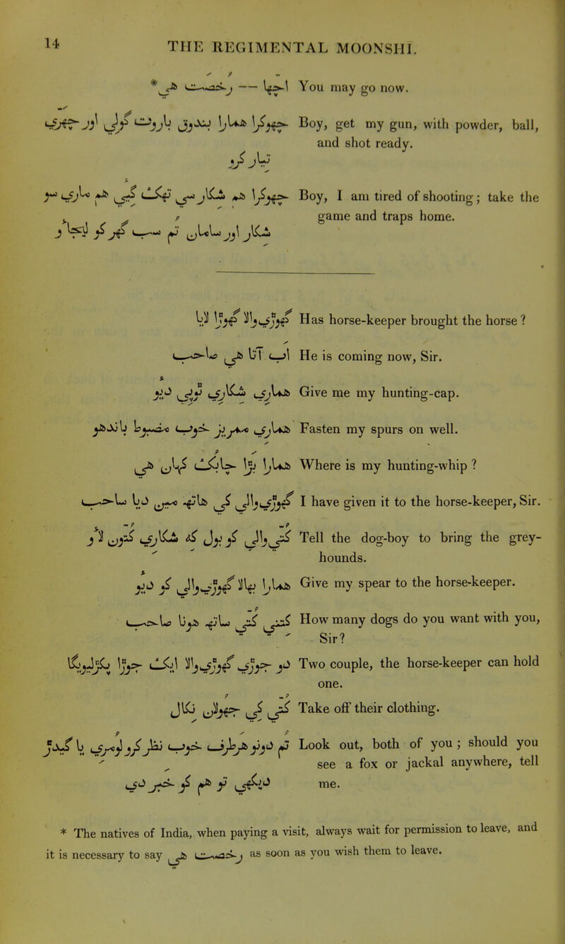 *^ <ji^.As>^j — You may go now. ^J^J^ \Jf^3J^. ^oy> get gu' with powder, ball, and shot ready. ^ ^ *^ Ir^J^ ^°y» 1 t^''^^ shooting; take the ^ ^ f game and traps home. V.^ ^W;^^ Has horse-keeper brought the horse ? c^o-U 1^ bl c_^l He is coming now, Sir. <-^^ ^^^e hunting-cap. ys^b Lj*^ '^^^ ji.j^'*' Fasten my spurs on well. ^ ^-t^ CS-^\:>- 1;Ujfe Where is my hunting-whip ? t^-»Lj b J ^ ^^3^ji^ I have given it to the horse-keeper, Sir. J ^ ^j\Li> if \J^}^ '^^^^ the dog-boy to bring the grey- hounds. y.*^ / J Wj^^ l'^**^ ^'^^ ^P^^^ *° horse-keeper. by& ^ ^ii^ How many dogs do you want with you,  ^ Sir? ifj^JjL ^Jjs>- CSi\ ^Wjj/^J^=ry Two couple, the horse-keeper can hold one. JIC ^ ^ Take off their clothing. Jj^b c^^)^/>j <-r»>^ ..i^^y^J (J Look out, both of you ; should you see a fox or jackal anywhere, tell * The natives of India, when paying a visit, always wait for permission to leave, and it is necessary to say ^ e-^-aci-j as soon as you wish them to leave.