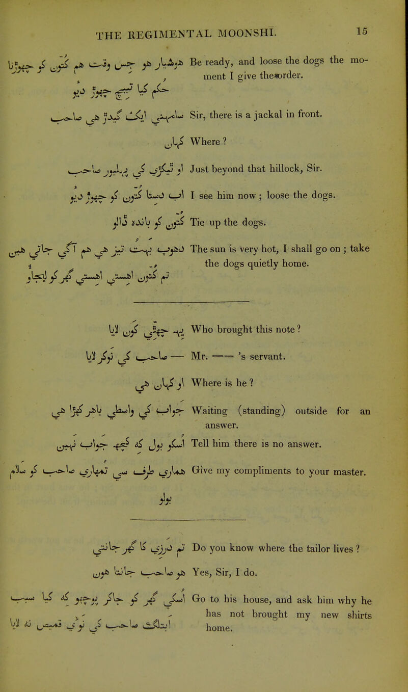 / ^ cr^ Be ready, and loose the dogs the mo- ^ \  , ment I give thenorder. fi> ^jJ* uli^J^ Sir, there is a jackal in front. Where? e_^5^L? v_5^ •^'^^^ beyond that hillock, Sir. t. ^^yi^ li-jJ i~r'\ I see him now ; loose the dogs. ^Ij ifjub ^ Tie up the dogs. . J- - v_5^ ^ jii'^ '-r'y^ '^^^ ^'^ ^^'7 ^ shall go on ; take the dogs quietly home. W (oj^ is°^=^ v. brought this note ? \ii J>^ ^ c-^5^U — Mr. 's servant. Where is he ? ^la-:^^ ^ '^^fT Waiting (standing) outside for an answer. ^ ^ Tell him there is no answer. y' ' 9 ^ t^a^U t/jlfiJ ^ uJ^ ^}'^ ^^'^^ ^1 compliments to your master. ^^sr j4 ^ *j* Do you know where the tailor lives ? liiU- yi) Yes, Sir, I do. ^ ^■JT'^i / J$ ^J^^ Gro to his house, and ask him why he J.' - has not brought my new shirts