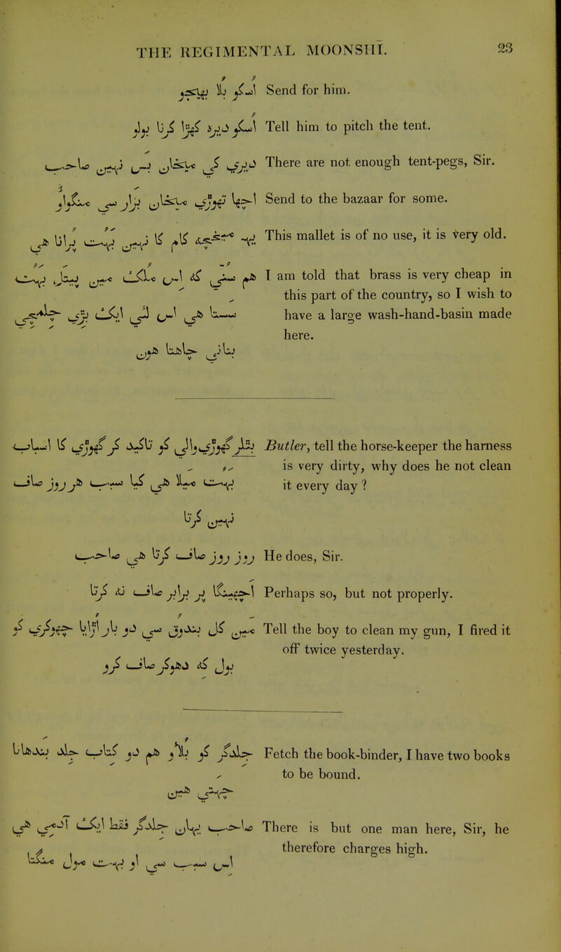 9 9 j:sn^ \i Send for him. lii Ij^^ Tell him to pitch the tent. ^^\^ J:sx< J> ^ji^Ci There are not enough tent-pegs, Sir. i ^ ^ e;^-* S:^J^ ^^^^^ bazaar for some. J. I3ly[ ^ i^^^ V. This mallet is of no use, it is Very old. ^^'J Ji-J tl^i-o ^ ^ T am told that brass is very cheap in this part of the country, so I wish to ^-♦^^ (jSi} ^ (j^^ ^ ^—' have a large wash-hand-basin made here. ^^\^\ irfj^J ^ \^^*^JS^Butler, tell the horse-keeper the harness is very dirty, why does he not clean ^'r^ ^ LS^ it eveiy day ? t-^o^U uJLsJjj J.J He does, Sir. Ij^ uJU ^^tf-^ Perhaps so, but not properly. !^ <^J^if~ V.^;^ (^-» Jj'^^ t:,t^« Tell the boy to clean my gun, I fired it off twice yesterday. IUjoj .^U uj>\^ >i) ^ Fetch the book-binder, I have two books to be bound. ^ ^^-M tl^jl Liii u^>i^\^ There is but one man here. Sir, he ^ therefore charges high.