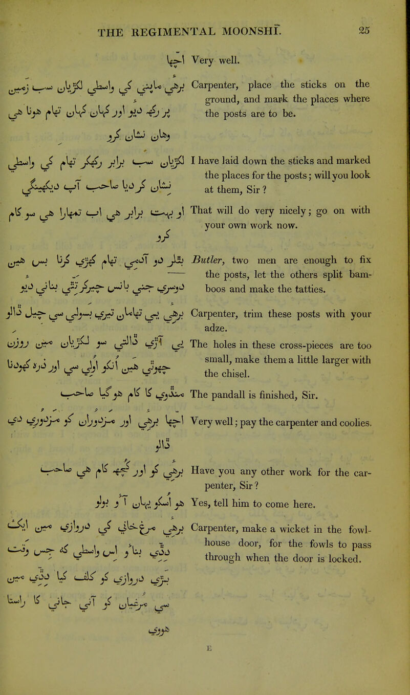 \^:>-\ Very well. cr^*J U^J^ (J^-^b ^/ LTi^ L5^-^ Carpenter, place the sticks on the * *   ground, and mark the places where A the posts are to be. L5^1^ >A0 '^'^ ijV/^ ^ hsive laid down the sticks and marked  ^ the places for the posts; will you look ^^^^j^J cJT V.^> at them, Sir ? ^ (-r'\ ^ j^^y. ^ifJ 'rh^* will do very nicely; go on with your own work now. -?/ ^ii Sutler, two men are enough to fix * the posts, let the others split bam- Ji^ ^iJjr^f - Lr^^ <-^J^ boos and make the tatties. .. * ^'^'^ J*f \^ c)^^ L5^' L5^ Carpenter, trim these posts with your adze. <^j '' The holes in these cross-pieces are too 1. . ^ r I \\ /-x  i; small, make them a little larger with UO^ ^ Jjl jil ^ ^^^^^ c_^U> U^jib i^jJ^ The pandall is finished. Sir. J (-^^'^ ;^ ubj'ir* JJ^ ^'ery well; pay the carpenter and coolies. L--^U ^ ^ jj\ ^ Have you any other work for the car- penter. Sir? A- J ' uV. y'' Yes, tell him to come here. i:;^^ S^jbj'^ S^^t^-* Carpenter, make a wicket in the fowl- ^ . ^ I « house door, for the fowls to pass J LT^ L5^jt/-^ ^ 'i cf^^ through when the door is locked.