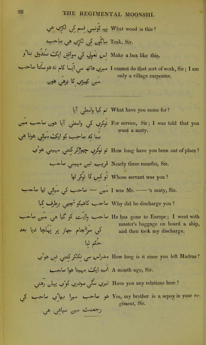 <^ L5^ LS-/ What wood is this ? ^'P J u/^ Teak, Sir. J b jjjj^ cKjJ Lp^r* Lr^ M^^^ a box like this. --^^>►U liL^ys <U LjI ^ I cannot do that sort of work, Sir; I am * ^ only a village carpenter. l»T \J What have you come for? ij;** ^-^^ (jyi> V.' LS^^J l/ -^y service, Sir; I was told that you J want a maty. ^ ^ LS^'^V^ ^ji^ ^^ry y How long have you been out of place ? c-^s>-L? iji^ *-rV^ Nearly three months, Sir. l^'^y y Whose servant was you? c--«r»-L> l^j ^_^2-^ ^ j^p-Ls — I was Mr. 's maty, Sir. \^ ^joj^ (^5f=!^ t-.^^-U Why did he discharge you ? u—-^s^U> ^ L_^>.1<5 He has gone to Europe; I went with ^ ^ master's baggage on board a ship, ^ V.'^ ^ (•VV' and then took my discharge. ^^ ^xx^^ ilKj ^ How long is it since you left Madre^s ? e--o-U U--^ tl^j <-r»^ A month ago, Sir. LS^ ukv. i-^V 'ri''^^ u/*^ Have you any relations here ? ^ L-^5^U u^^V^ u^s^lff Yes, my brother is a sepoy in your re- giment, Sir.