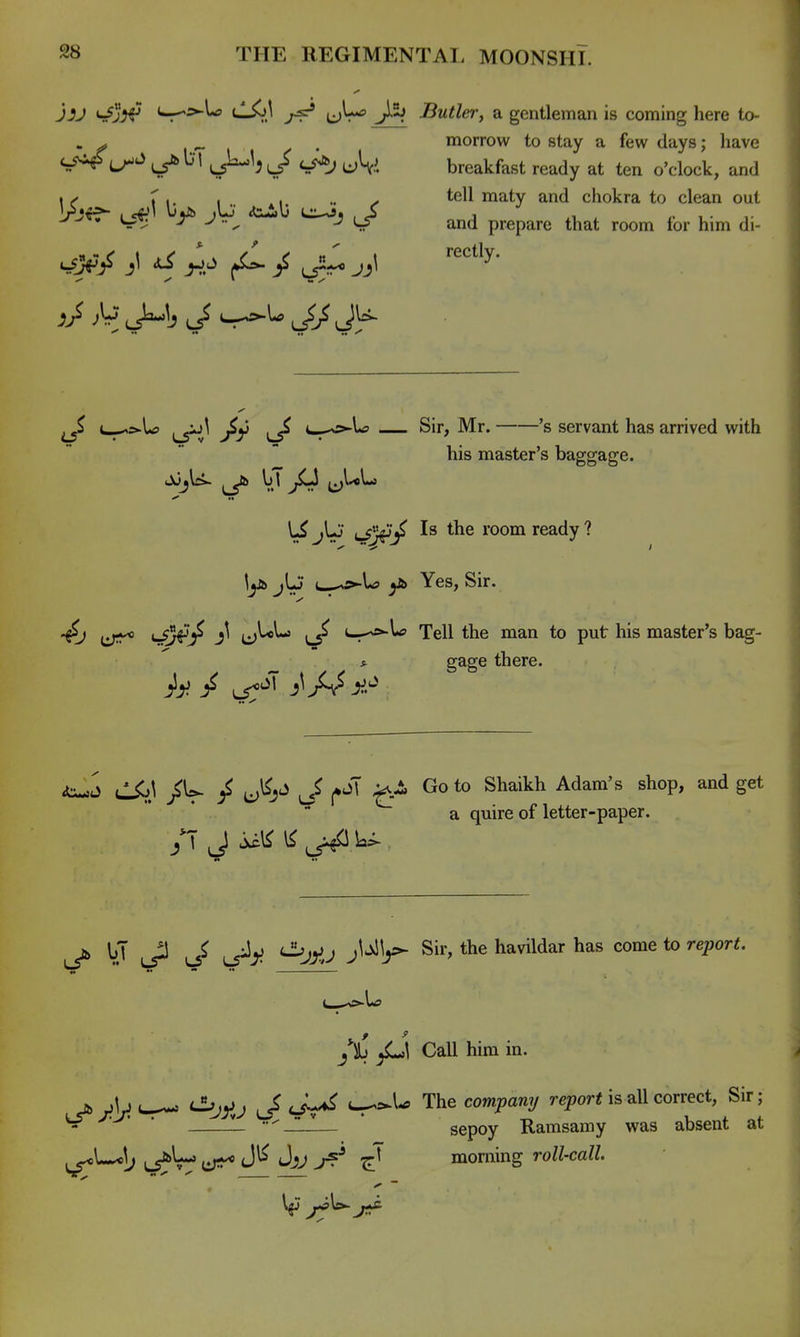 J4^3*^ ^s>Xo CSi\ ijLf J5j Butler, a gentleman is coming here to- . ^ 1-1 /■ • morrow to stay a few days; have J^^jJ cs^j uV. breakfast ready at ten o'clock, and \y r ,. , y tell maty and chokra to clean out ^ • ~ ^ ^ ^^ and prepare that room for him di- c_^>U 4._,^U Sir, Mr. 's servant has arrived with his master's baggage. jUj lSj^^ room ready ? lyb jL) L-^L? Yes, Sir. Vr^^J^ (j^^ u.-^lf Tell the man to put his master's bag- s. gage there. / LT^'^'i' j^/v^^.^ ulio^ / J^j^ J j»oT Go to Shaikh Adam's shop, and get  a quire of letter-paper. k _2 ^ <Jjj}ij jUl^ Sir, the havildar has come to report. fh yL»! Call him in. jb cSjy^^ ^ tjL^ The compan^j report is all correct. Sir; - ■ ' ■ — ^JLl— ' sepoy Ramsamy was absent at ^L^5; L5*W iiT^* 'At'^r?* 7^ mon\\ng roll-call