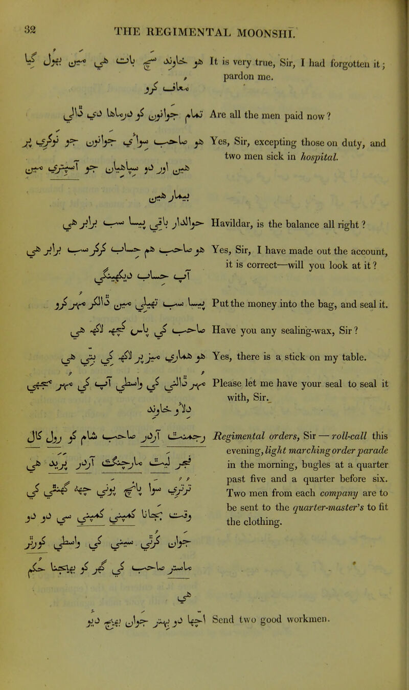 ^ J;^:! u;:?^ ^ y> It is very true, Sir, I had forgotten it; , pardon me. ij'J UUiJ^^ '^'''^ ^ tbe men paid now? W Ir; S-^l^ yj> Yes, Sir, excepting those on duty, and ^ two men sick in hosintal. ^1;^ S^-' j^'^ljs^ Havildar, is the balance all right ? LS^ J^ly S^*^^ w^cs-U Yes, Sir, I have made out the account, ^ ^ it is correct—will you look at it ? ^ « a/ j^^*^ t:;^* \,^^ S^-* Put the money into the bag, and seal it. ^J^^ ^ L-^ss-ltf Have you any sealing-wax. Sir? L5^ L5^ ^ ^^ A ^ Yes, there is a stick on my table. L5^'* y<° l/ L5^!^ lT^^*^ >^ Please let me have your seal to seal it with, Sir._ Jl^ Jjij ^ |»l2i u--':>-ltf j43;T cl-.iA:>-j Regimental orders, Sir — roll-call this Z ^ evening,light marching order parade 'V.^ J*^^ t^*^^ ^^^ in the morning, bugles at a quarter ^ ' , - ' ' past five and a quarter before six. men from each company are to V ✓ 1 I ' » be sent to the quarter-master^s to fit yj/ LS^l^ lt^ vJ/ li^Vr ^ «•» jjj ^.^j ^1^?;- ^^'^^ workmen.