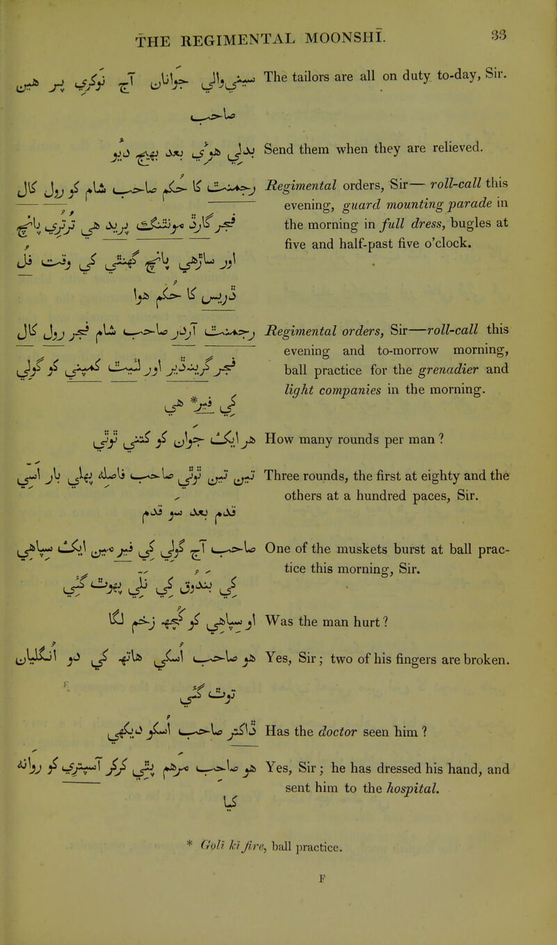 ^ ^ J^\^ J'^^J^ The tailors are all on duty to-day, Sir. J^xj u/V J*^ Send them when they are relieved. J^j ^ c-^U I3 i^^j Regimental orders, Sir— roll-call this evening, guard mounting parade n\ uf;J/ ^ *X>^J (.^.^^ 3;Is the morning in /mZZ dress, bugles at , ^  five and half-past five o'clock. Jl^ J^j^js? ^li c-^r^U jJ);T LiUi^sfj Regimental orders, Sir—roll-call this ^ ! ^ evening and to-morrovi^ morning, iJ^ !^ LsV*^ '-^.-r-^jj^ j^.'^Hr ball practice for the grenadier and Zi^A^ companies in the morning. LS^y ul?^ ^d^^-^ Hovi^ many rounds per man ? L5^^ 1^^^^ L^s>'ia> 1^-,}' Three rounds, the first at eighty and th6 others at a hundred paces, Sir. tlX>J 1^.0 ^ ^1 c_^-s^U One of the muskets burst at ball prac- ^ ^ tice this morniner. Sir. ^ i^L-jjl Was the man hurt? jjULil ^ .^U ^^^1 t-^U y» Yes, Sir; two of his fingers are broken. ^j^.^ ^«*'^ c^-^U Has the doctor seen him ? '^bj / }J Yes, Sir; he has dressed his band, and _______ M I ^ ^ sent hnn to the hospital. 1-5 * GoU kijire, ball practice. P
