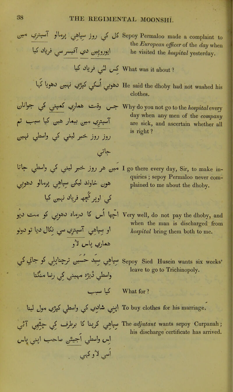 ^J^\ ;iU,J ^U- jjj ^/ Sepoy Permaloo made a complaint to _ the European officer of the t/a?/ when ^ ^ jr^ cT^JJI^J he visited the hospital yesterday. ^ ^V./ ^P What was it about ? V.y>^ L5^^ Ls^y^'^ He said the dhoby had not washed his clothes. U^!^^ l/ u-=r Why do you not go to the ^ospiteZ every . „ day when any men of the companij ^ US ^ ^ gj^j^^ ascertain whether all ... I is right ? cr^V L5^b LS^ jr*^ J^J jjj bU- (J^l? y:*^ Jij ^ I go there every day, Sir, to make in- quiries ; sepoy Permaloo never com- Kj-f^ jlUrJ J4 plained to me about the dhoby. ^ J l::-^^) ^_5^y'»'^ ^ V?'^ Very well, do not pay the dhoby, and ^ when the man is discharged from hospital bring them both to me. cjl^ / ,^--5^ ;^V-» Sepoy Sied Husein wants six weeks' - .. leave to go to Trichinopoly. (^--s What for ? • • •• W Jj^ '-C^ 4^*^^ '^^ ^'^y clothes for his marriage. ^jT ^ *—t;^^ LS^V'*' '^^^ adjutant wants sepoy Curpanah; , his discharge certificate has arrived. u\ J^} ^-^^ L5^1^ C^J J.