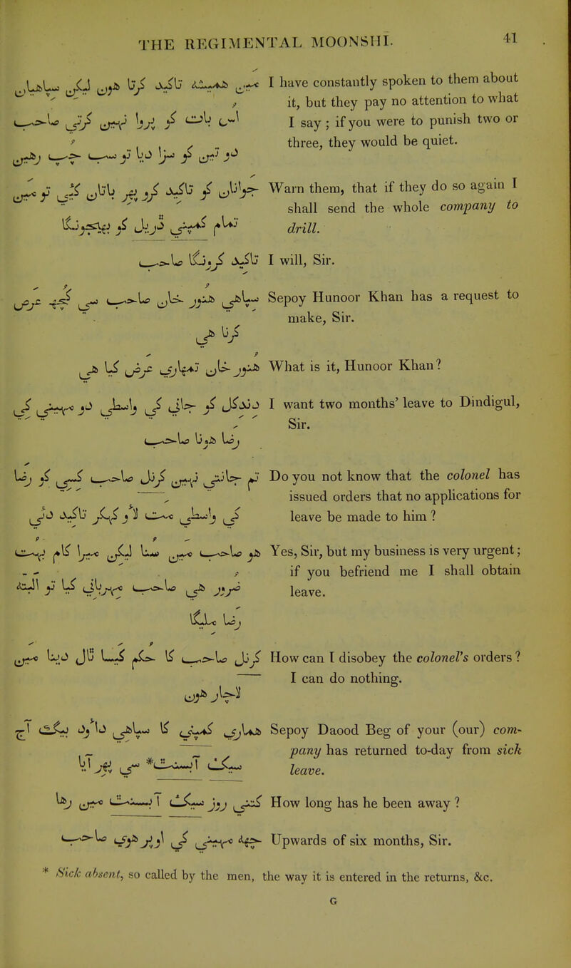 .,UU ^^Jfe V I have constantly spoken to them about ^   , it, but they pay no attention to what ^_^\^ / CLsh (^J I say • if you were to punish two or ^ , , y ^ three, they would be quiet. y V.^ Ir' r c^^ ^'^ ^ '  shall send the whole company to ^^j^^ / i*^^* drill e^^^U 16^^ >xil; I will, Sir. J^y- -t^ us*^ u^>-U ^U. jyJb ^1--= Sepoy Hunoor Khan has a request to make, Sir. 1^ c:;^ j^-'^ What is it, Hunoor Khan? ^ ,J=^S / J^^J I want two months' leave to Dindigul, Sir. Uj Jj^ s^^^ f Do you not know that the colonel has ^  issued orders that no applications for jC^S } ^ c:^* ^^2-: J leave be made to him ? 1*1^ 1^-^ L«» 1^ y!> Yes, Sir, but my business is very urgent; - - ' , if you befriend me I shall obtain \ud JIj L,^ , Jj^^ How can I disobey the coloneVs orders ? I can do nothing. (^V*^ ^ <-SV'*^ Vrt*^ Sepoy Daood Beg of your (our) com- _ ~^ party has returned to-day from sick tiT^* '-^^^ i tli^r^ jij f^j^ How long has he been away ? c_->5^U> ^ i^J*^ ^if- Upwards of six months, Sir. iS'ic/c ahueiii, so called by the men, the way it is entered in the returns, &c.