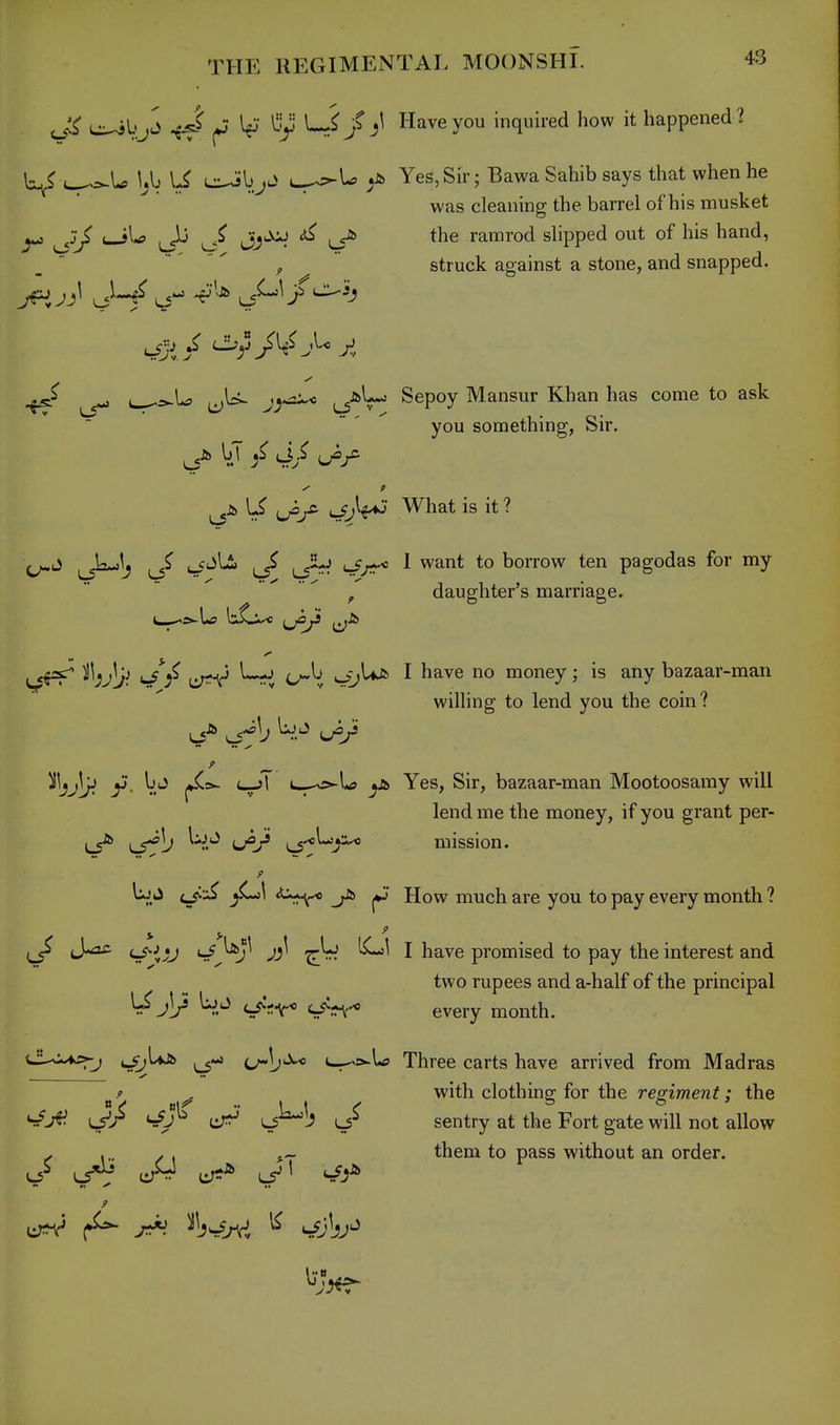 ^kjd ^4 ^ ^ }Have you inquired how it happened? wr>-U. yj \S L-^l^ ^ Yes, Sir; Bawa Sahib says that when he was cleaning the barrel of his musket ^ ^ Jj^^:»J ^ ^ the ramrod slipped out of his hand, struck against a stone, and snapped. -U ^U- Sepoy Mansur Khan has come to ask you something, Sir. \J ^jS- lJjW What is it ? ^■■■^;) ^ l/ kJ^' ^ '^^^t to borrow ten pagodas for my ^ , daughter's marriage. L—'S'-tf U^/^* ij^ ^ / c^^, SrJ^ ^ ^^''^^ ''^^ money; is any bazaar-man wilhng to lend you the coin? ^Ijjljj y. Ijj t—>l I—^vs^U ^Ji> Yes, Sir, bazaar-man Mootoosamy will lend me the money, if you grant per- LS^ L5^b W.*^ L/M mission. 9 UjJ (^jC-;^ jC^l ^■^r^ j*j How much are you to pay every month ? ^ J*a£. c_^^j;j S^^^j^ y'J^ I have promised to pay the interest and two rupees and a-half of the principal ^j]/ W.^ c^'^ir* c/n-* every month. >-j ijij^^ c-^s-U Three carts have arrived from Madras 9 ^ with clothing for the regiment; the ^J^. ij^ ^s^l; sentry at the Fort gate will not allow . \.. / i s.- them to pass without an order. J> u^rJ cT?^ ^5Jl urV ^ ^W>rvi ^ ^Jkj^
