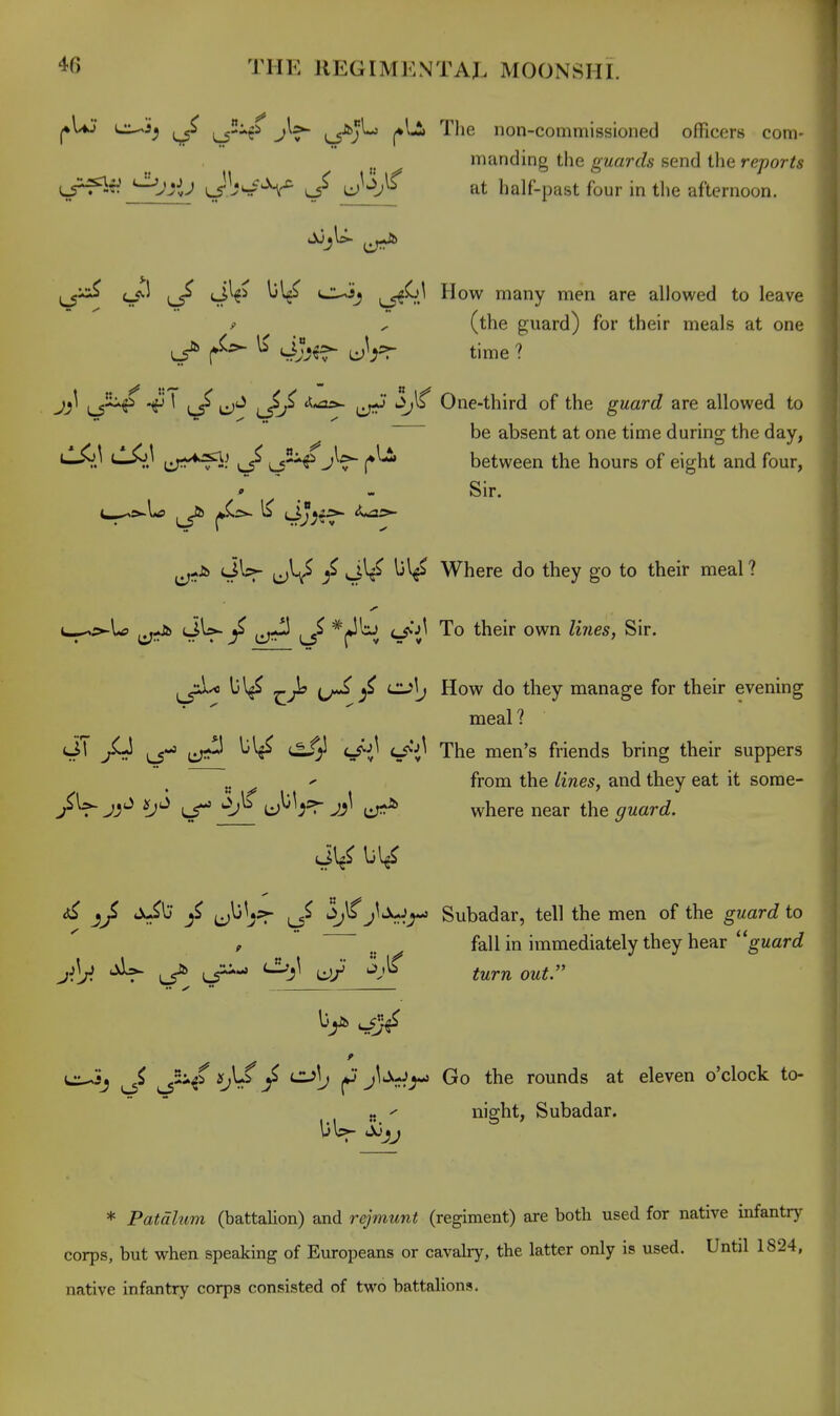 l*Uj c^jj^ i^-c^ i^^j^ Tlie non-commissioned officers com- ^ manding the guards send the reports ^JHJ JW^V uM;^^ at half-past four in the afternoon. i_5^ <_<v.l (Jl^i l)'^ CuSj ^__<f^.^ How many men are allowed to leave p ^ (the guard) for their meals at one ^ ^ \i JJj^s- time ? jijl 1 a;,,a5.- One-third of the guard are allowed to be absent at one time durino- the day, i^.' <-^.' liT^^f^? ^/ ^5--f JV (♦^ between the hours of eight and four, » - Sir. ^-A> lIIsj- (jl^ Ijl^ Where do they go to their meal ? t^5»-U> (JW- ^ fjJ} ^ c/^^ To their own li7ies, Sir. ^^A) ^Jh ^ iZJ>\j How do they manage for their evening meal ? JT ^ ^ ^^-S The men's friends bring their suppers „ ^ from the lines, and they eat it sorae- /V kS ^ JJ^ ^ where near the ^rwartf. Ju^lj (j^^j^ i_5^ '^^J^'^r^^ Subadar, tell the men of the guard to p . fall in immediately they hear ''guard ^ L5^ Li^- '^li^ '^J^ turnout. ** ✓ jj ^ jU-J^ Go the rounds at eleven o'clock to- „ ^ nig^t, Subadar. * Patdlum (battalion) and rejmunt (regiment) are both used for native infantry corps, but when speaking of Europeans or cavalry, the latter only is used. Until 1824, native infantry corps consisted of two battalions.