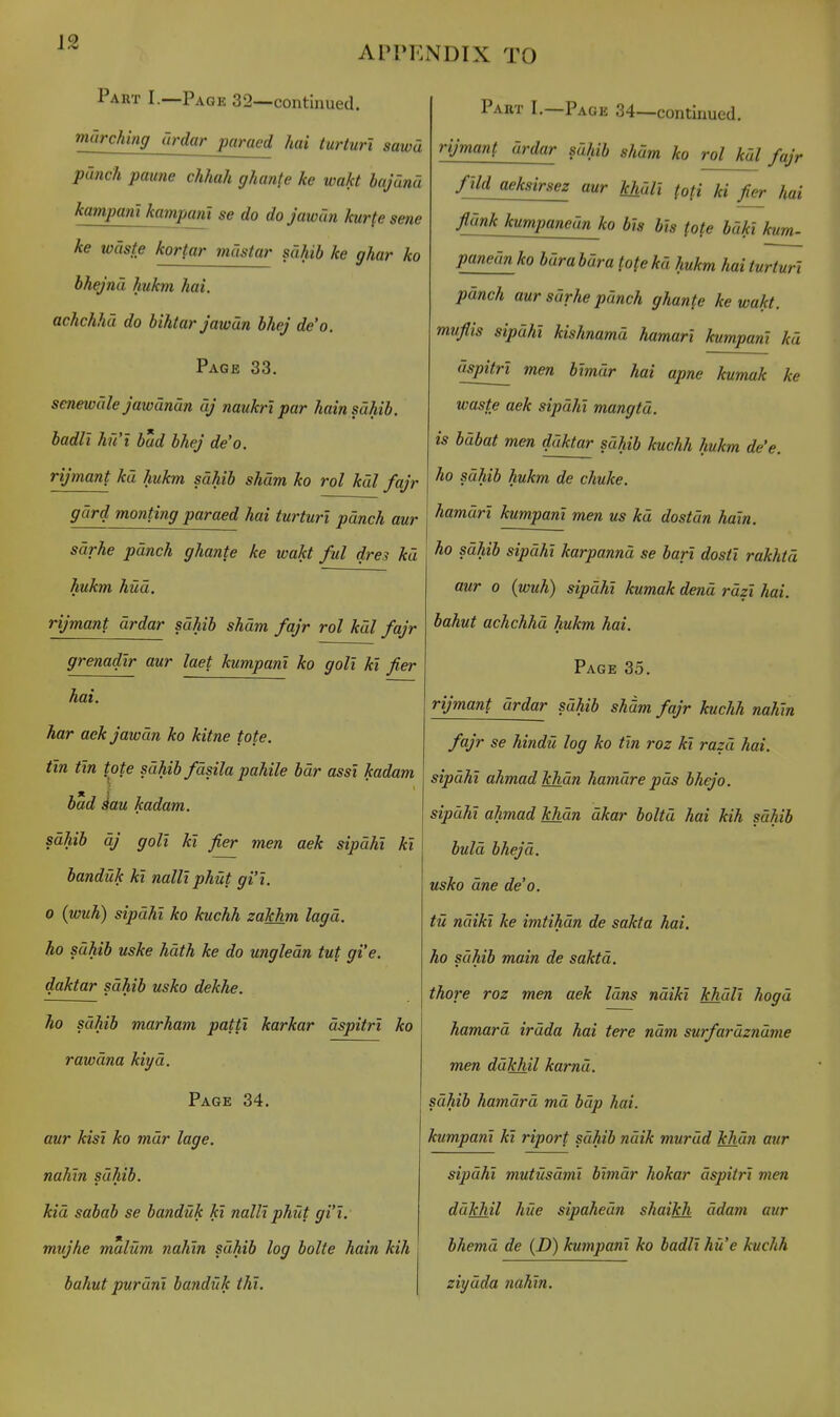 AIM'ENDIX TO Part I.—Page 32—continued. milrching urdar paraed hai turturl sawa punch paune chhah ghanfe he wakt bajdnd kampant kampam se do do jawan kurfe sene ke waste kortar mustar sahib ke ghar ko bhejna hukm hai. achchhd do bihtar jawan bhej de'o. Page 33. senewule jawanan dj naukri par hain sahib. badll hu't bud bhej de'o. rijmant ku hukm sahib sham ko rol kdl fajr gdrd monting paraed hai turturl punch aur sdrhe punch ghante ke wakt ful dres ku hukm hud. rijmant drdar sahib sham fajr rol kdl fajr grenadlr aur laet kumpam ko goll ki fier hai. har aek jawan ko kitne tote. tin tin tote sdhib fdsila pahile bdr assl kadam bad iau kadam. sdhib dj goll kl fier men aek sipdhi kl banduk kl nalll phut gi'l. 0 (wuh) sipdhi ko kuchh zakhm lagd. ho sdhib uske hath ke do ungledn tut gi'e. daktar sdhib usko dekhe. ho sdhib marham pattl karkar dspitrl ko rawdna kiyd. Page 34. aur kisl ko mdr lage. nahln sdhib. kid sabab se banduk kl nalll phut gi'l. mujhe malum nahln sdhib log bolte hain kih bahut purdnl bayiduk thl. Part I.—Page 34—continued. rijmant urdar sdhib shdm ko rol kdl fajr flld aeksirsez aur kjidli (ofi ki fier hai fidnk kumpaneun ko bis bis (ote bdki kum- pmiednko bdrabdra tofekd hukm hai turturl pdnch aur sdrhe punch ghante ke wakt. mufiis sipdhi kishnamd hamari kumpanl kd dspitrl men blmdr hai apne kumak ke waste aek sipdhi mangtd. is bdbat men ddktar sdhib kuchh hukm de'e. ho sdhib hukm de chuke. hamdrl kumpanl men us kd dostdn hain. ho sdhib sipdhi karpannd se barl dostl rakhtd aur 0 (wuh) sipdhi kumak dend rdzl hai. bahut achchhd hukm hai. Page 35. rijmant drdar sdhib sham fajr kuchh nahln fajr se hindU log ko tin roz kl razd hai. sipdhi ahmad khan hamdre pds bhejo. sipdhi ahmad khdn dkar boltd hai kih sdhib buld bhejd. usko dne de'o. ta ndiki ke imtihun de sakta hai. ho sdhib main de saktd. thore roz men aek Idns ndikl khdll hogd hamard irdda hai tere nam surfardzndme men ddkhil karnd. sdhib hamard mu bdp hai. kumpanl kl riporf sdhib ndik murdd khdn aur sipdhi mutUsdml blmdr hokar dspitrl men ddkhil hiie sipahedn shaikh ddam aur bhemu de (D) kumpanl ko badll hit'e kuchh ziydda nahln.