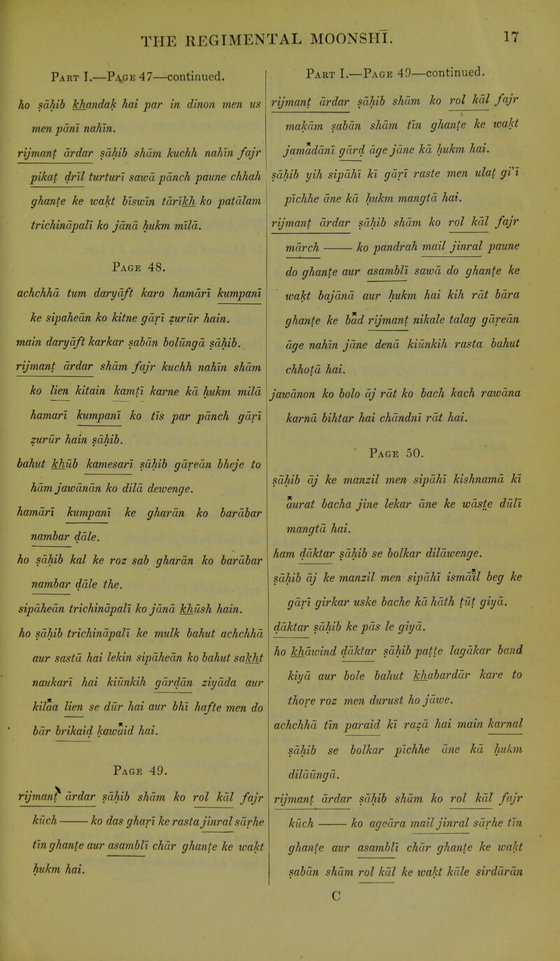 Part I.—P\ge47—continued. ho sahib hhandak hai par in dinon men us men pant nahin. rijmant ardar sahib sham kuchh nahin fajr pikat dril turturi saivd punch paune chhah ghante ke wakt biswin tdrikh ko patalam trichinupali ko jdnd hukm mild. Page 48. achchhd turn darydft karo hamdri kumpanl ke sipahedn ko kitne gdrt zurur hain. main darydft karkar sabdn bolungd sdhib. rijmant drdar sham fajr kuchh nahin shdtn ko lien kitain kamti karne kd hukm mild hamari kumpanl ko tis par pdnch gdrl zurur hain sdhib. bahut khub kamesart sdhib gdredn bheje to ham jawdndn ko dild dewenge. hamdri kumpanl ke ghardn ko bardbar nambar dale. ho sdhib kal ke roz sab ghardn ko bardbar nambar dale the. sipdhedn trichindpali ko Jdnd khush hain. ho sdhib trichindpali ke mulk bahut achchhd aur sastd hai lekin sipdhedn ko bahut sakht naukart hai kiunkih gdrddn ziydda aur kilua lien se diir hai aur bhl hafte men do bdr brikaid kawuid hai. Page 49. rijman^ drdar sdhib shdm ko rol kdl fajr knch ko das gharl ke rastajinral sdrhe tin ghante aur asambll char ghante ke wakt hukm hai. Part I.—Page 49—continued. rijmant drdar sdhib sham ko 7'ol kdl fajr makdm sabdn shdm tin ghante ke loakt jamaddnl gdrd age jane kd hukm hai. sdhib yih sipdhl kl gdrl raste men ulat gi'l plchhe dne kd hukm mangtd hai. rijmant drdar sdhib shdm ko rol kdl fajr mdrch ko pandrah mail jinral paune do ghante aur asambll sawd do ghante ke wakt bajdnd aur hukm hai kih rdt bdra ghante ke bad rijmant nikale talag gdredn dge nahin jdne dend kiunkih rasta bahut chhotd hai. jawdnon ko bolo dj rdt ko bach kach rawdna karnd bihtar hai chdndnl rdt hai. Page 50. sdhib dj ke manzil men sipdhl kishnamd kl aurat bacha jine lekar dne ke wdste dull mangtd hai. ham ddktar sdhib se bolkar dildwenge. sdhib dj ke manzil men sipdhl ismdil beg ke gdrl girkar uske bache kd hdth tut giyd. ddktar sdhib ke pds le giyd. ho khdwind ddktar sdhib patte lagdkar band kiyd aur bole bahut khabarddr kare to thore roz men durust ho jdwe. achchhd tin paraid kl razd hai main karnal sdhib se bolkar plchhe dne kd hukm dildungd. rijmant drdar sdhib shdm ko rol kdl fajr kuch ko agedra mail jinral sdrhe tin gha7ite aur asambll chdr ghante ke wakt sabdn shdm rol kdl ke ivakt kdle sirddrdn C