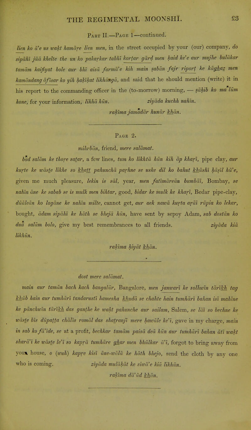 Part II.—Page 1—continued. lien ho d'e us wakt hamare lien men, in the street occupied by your (our) company, do sipahi jud khelte the un ko pakarkar tablii kortar gdrd men kaid ke'e aur mvjlie luldkar tamdm kaifiyat hole aur bhl aisd farmd'e kih main sahdn fajr riport ke kdghaz men kamdndang dfisar ko yih hakikat likhungu, and said that he should mention (write) it in his report to the commanding officer in the (to-morrow) morning, — sahib ko malum hone, for your information, likhd hun. ziyuda kuchh nahin. rakima jamaddr hunur khan. Page 2. mihrbdn, fiiend, mere saldmat. bad saldm ke thore satar, a few lines, turn ko likhtd hun kih dp khari, pipe clay, aur kurte ke wdste likhe so khatt pahunchd parhne se uske dil ko bahut khushi hdsil hu'e, given me much pleasure, lekin is sal, year, men fatimuredn bumbdi, Bombay, se nahin due ke sabah se is mulk men hihtar, good, bidar ke mulk ke khari, Bedar pipe-clay, dudledn ko lagdne ke nahin milte, cannot get, aur aek nawd kurta ardi rupia ko lekar, bought, ddam sipdhi ke hdth se bhejd hun, have sent by sepoy Adam, sab dostdn ko dua saldm bolo, give my best remembrances to all friends. ziydda kid likhun. rakima hiydt khdn. dost mere saldmat. main aur tamdn bach kach bangaliir, Bangalore, men janwari ke solhwin tdrikh tag khub hain aur tumhdri tandarusti hamesha khudd se chahte hain tumhdri bahan isi mahine ke pdnchwin tdrikh das ganthe ke wakt pahunche aur sailam, Salem, se Idi so bechne ke wdste bis dupatta chdlis romdl das shatranji mere hawdle ke't, gave in my charge, main in sab ko fd'tde, se at a profit, bechkar tamdm paisd ded hun dur tumhdri bahan dti wakt shard'i ke wdste le'i so kaprd tumhdre ghar men bhulkar d'l, forgot to bring aw^ay fi-om youx house, o (louh) kapre kisl dne-todld ke hdth hhejo, send the cloth by any one who is coming. ziydda muldkdt ke siiod'e kid likhfin. rakima dd'ild khdn.