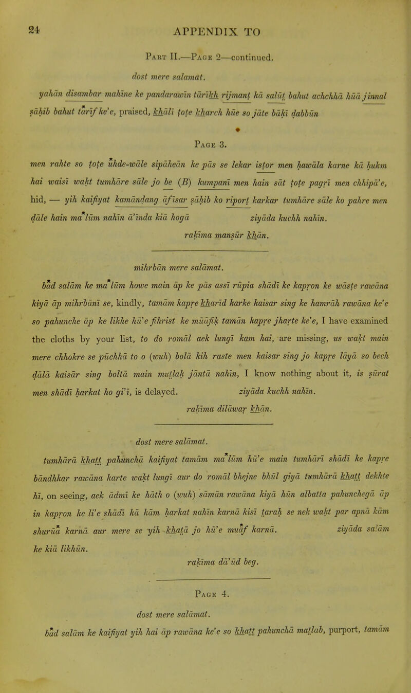 Paut II.—Page 2—continued. dost mere salamat. yahCtn disambar mahine ke pandaraioin tar'ikh rijman{ kd salut hahut achchhd hud jinnal sahib bahut turifkee, praised, Tshdlt {o{.e kharch hue so jate bdki dabbun Page 3. vien rahte so tote uhde-wdle sipdheun ke pas se lekar istor men hawula karne kd liukm hai waist wakt tumhure sale jo be (B) kumpani men hain sat fofe pagr'i men chhipd'e, hid, — yih kaifiyat kamdndang dfisar sahib ko ripoH karkar tumhdrc sdle ko pahre men dale hain malum nahln d'lnda kid hogd ziydda kuchh nahin. rakima mansur khan. mihrbdn mere salamat. bad saldm ke malum howe main dp ke pds assi riipia shddl ke kapron ke waste rawdna kiyd dp mihrbdnl se, kindly, tamdm kapre kharld karke kaisar sing ke hamrdh rawdna kee so pahunche dp ke likhe hue fihrist ke miiufik tamdn kapre jharte ke'e, T have examined the cloths by your list, to do romdl aek lungi kam hai, are missing, us wakt main mere chhokre se puchhd to o (wuh) bold kih raste men kaisar sing Jo kapre Idyd so bech ddld kaisar sing boltd main mutlak jdntd nahin, I know nothing about it, is sia-at men shddi harkat ho gi'i, is delayed. ziydda kuchh nahln. rakima dildwar khan. dost mere salamat. tumhdrd khatt pahunchd kaifiyat tamdm malum hue main tumhdri shddi ke kapre bdndhkar rawdna karte wakt lungi aur do romdl bhejne bhiil giyd tumhdrd khatt dekhte hi, on seeing, aek ddmi ke hdth o (wuh) sdmdn rawdna kiyd hUn albatta pahunchegd dp in kapron ke We shddi kd kdm harkat nahln karnd kist tarah se nek wakt par apnd kdm shurua karnd aur mere se yih khatd jo hue muaf karnd. ziydda saldm ke kid likhun. rakima dd'ud beg. Page 4. dost mere salamat. bud saldm ke kaifiyat yih hai dp rawdna ke'e so khatt pahunchd maflab, purport, tamdin