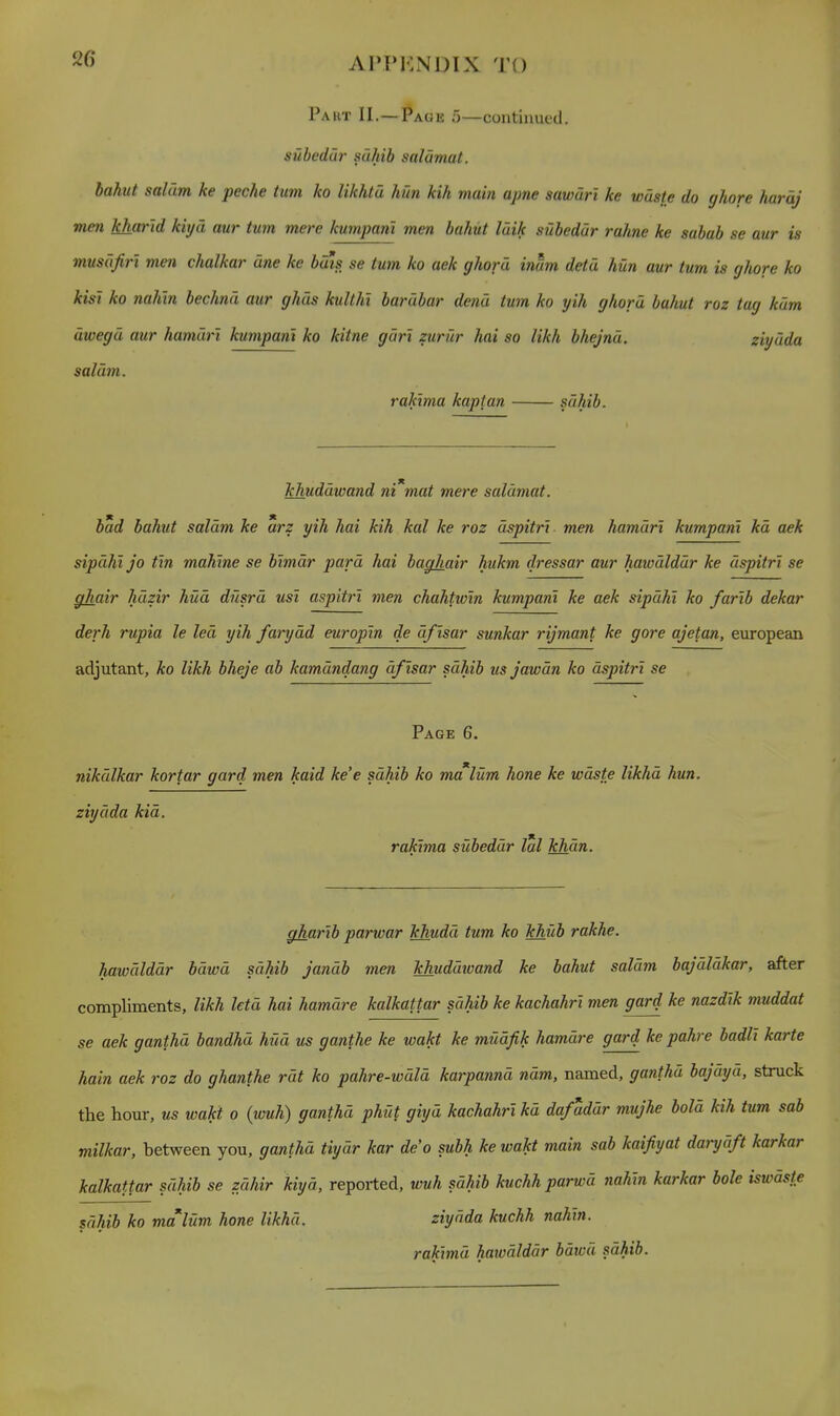 Paut II.—Page o—continued. subedur sahib salamat. bahut saldm ke peche turn ko likhta hun kih main apne sawdri ke waste do ghore hardj men kharid kiyd aur turn mere kumpani men bahut luik subedur rahne ke sabab se aur is musdfiri men chalkar une ke buis se turn ko aek ghord inum detd hun aur tum is ghore ko kist ko nahln bechnd aur ghus kullhi barubar dend tum ko yih ghord bahut roz tag kdm dwegd aur hamdri kumpam ko kitne gdri zurur hai so likh bhejnd. ziydda saldm. rakima kaptan sdhib. khuddwand nCmat mere salamat. bad bahut saldm ke arz yih hai kih kal ke roz dspitrt men hamdri kumpani kd aek sipdhljo tin mahlne se bimdr pard hai baghair hukm dressar aur hawdlddr ke dspitrl se ghair hdzir hud dusrd usi aspitri men chahtwm kumpani ke aek sipdhi ko farib dekar derh rupia le led yih farydd europin de dfisar sunkar rijmant ke gore ajetan, european adjutant, ko likh bheje ab kamdndang dfisar sdhib usjawdn ko dspitrl se Page 6. nikdlkar kortar gard men kaid ke'e sdhib ko malum hone ke wdste likhd hun. ziydda kid. rakima subeddr lal khdn. gharlb parwar khudd tum ko khub rakhe. hawdlddr bdwd sdhib jandb men khuddioand ke bahut saldm bajdldkar, after compliments, likh letd hai hamdre kalkattar sdhib ke kachahrl men gard ke nazdlk muddat se aek ganthd bandhd hud us ganthe ke wakt ke mudfik hamdre gard ke pahre badll karte hain aek roz do ghanthe rdt ko pahre-wdld karpannd ndm, named, ganthd bajdyd, struck the hour, us wakt o (wuh) ganthd phut giyd kachahrl kd dafaddr mujhe bold kih tum sab milkar, between you, ganthd tiydr kar deo subh ke wakt main sab kaifiyat darydft karkar kalkattar sdhib se zdhir kiyd, reported, wuh sdhib kuchh parwd nahln karkar bole iswdste sdhib ko malum hone likhd. ziydda kuchh nahln. raklmd hawdlddr bdwd sdhib.