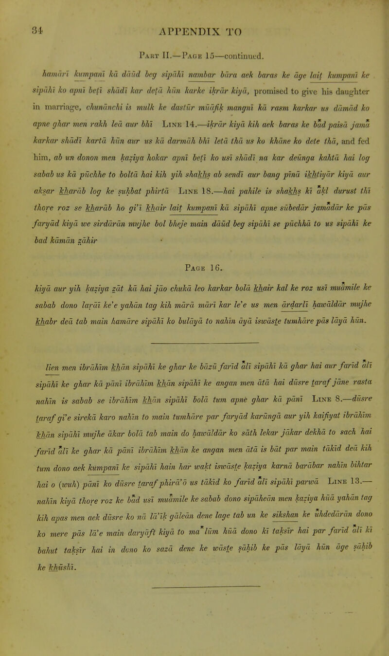 Part II.— Page 15—continued. hamdri kumpani kd daild beg sipdhi nambar bura aek baras he age lail kumpanl ke sipuht ko apnt betl shddt kar de^d hun karke ikrdr kiyd, promised to give his daughter in marriage, chundnchi is mulk ke dastur mudfik mangni kd rasm karkar us ddmdd ko apne ghar men rakh led aur bin Line 14.—ikrdr kiyd kih aek baras ke budpaisd jama karkar shudt kartd him aur us kd darmdh bht letd thd us ko khdne ko dete thd, and fed him, ab un donon men kaziya hokar apni betl ko usi shddt na kar deunga kahtd hai log sabab us kd puchhe to boltd hai kih yih shakhs ab sendi aur bang pmd ikhtiydr kiyd aur aksar khardb log ke suhbat phirtd Line 18.—hai pahile is shakhs kl ukl durust tht thore roz se khardb ho gi'i khair lait kumpani kd sipdht apne sUbeddr jamaddr ke pds farydd kiyd we sirddrdn mvjhe bol bheje main ddud beg sipdhi se puchhd to us sipdhi ke bad kdmdn zdhir Page 16. kiyd aur yih kaziya zdt kd hai jdo chukd leo karkar bold khair kal ke roz usi mudmile ke sabab dono lardi ke'e yahdn tag kih mdrd mdri kar le'e us men drdarli hawdlddr mujhe khabr ded tab main hamdre sipdht ko buldyd to nahln dyd istvdste tumhdre pds Idyd hun. lien men ibruhim khan sipdhi ke ghar ke buzU /arid alt sipdhi kd ghar hai aur/arid alt sipdht ke ghar kd pdm ibrdhim khdn sipdhi ke angan men dtd hai dusre taraf jdne rasta nahin is sabab se ibrdhim khdn sipdht bold turn apne ghar kd pdnl Line 8.—dusre taraf gi'e sirekd karo nahin to main tumhdre par farydd karHngd aur yih kaifiyat ibrdhim Mian sipdhi mujhe dkar bold tab main do hawdlddr ko sdth lekar Jdkar dekhd to sach hai farld all ke ghar kd pant ibrdhim khdn ke angan men dtd is bat par main tdkid ded kih turn dono aek kumpani ke sipdhi hain har wakt iswdste kaziya karnd bardbar nahln bihtar hai 0 {wuh) pdnl ko dusre tarafphird'o us tdktd ko farld all sipdhi parwd Line 13.— nahln kiyd thore roz ke bud usi muumile ke sabab dono sipdhedn men kaziya hid yahdn tag kih apas men aek diisre ko nd la Ik gdledn dene lage tab un ke sikshan ke uhdeddrdn dono ko mere pds Id'e main darydft kiyd to ma'lum hud dono kl takstr hai par farld all kl bahut takslr hai in dono ko sazd dene ke wdste sdhib ke pds Idyd hUn dge sdhib ke Ichushi.