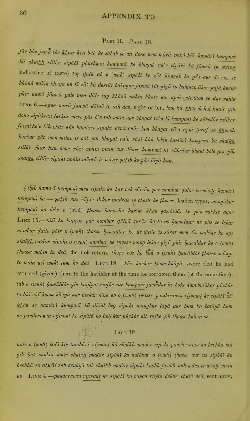 APPENDIX TO Part II.—Page 18. jne.hazjarna the Jchair kist hat ke sabab se un dono men mora man hm hamarl kvmpanl ka shaikh siUur sipahl pcmchwin kumpanl ke hhagat ra'o sipaht ka janwd (a~^ indicative of caste) tor ddla ab o (wuh) sipaM ke zat Jcharab ho gVl aur do roz se khana nahm khaya nn kl z_at ka dastUr haiagarjanwa tut giya to bahman akur puja karke phir nawd jdmvd gale men ddle tag khiind nahm khdte aur apnt z_atwdlon se dur rahte Line 6.-agar nawd jdnwd ddlnd to dth das, eight or ten, hun kd kharch hai Ichair yih dono sipdhedn larkar mere pds d'e tab main aur bhagat ra'o kt kumpanl ke stlbeddr milkar faisalke'e kih chdr hun hamdrd sipdhi dend chdr hun bhagat ra'o apni taraf se kharch karkar zdt men milnd is hat par bhagat rd'o rdzx hud lekin hamarl kumpanl kd shaikh silldr chdr hun dene rdzl nahm main aur dfisre kumpanl ke suheddr bhaut bole par yih shaikh silldr sipdhi nahln mdntd is wdste sahib ke pds Idyd hun. sdhih hamdrl kumpanl men sipdhi ke har aek sdmdn par nambar dalne ke wdste hamdri ^^^P(^»'^ — sdhib das riipia dekar madras se shesh ke thasse. leaden types, mangdkar kumpanl ko de'e o (wuh) thasse hamesha karlm khdn hawdlddr ke pds rakhte agar Line 15.—kisl ko kapron par nambar ddlnd zuriir ho to us hawdlddr ke pds se lekar namhar ddlte phir o {wuh) thasse hawdlddr ko de ddlte is surat men tin mahlne ke dge shaikh maddr sipdhi o (wuh) nambar ke thasse mang lekar giyd phir hawdlddr ko o (ivuh) thasse nahln Id ded, did not return, thore roz ke bad o {wuh) haivdlddr thasse mange to main usl wakt turn ko ded Line 19.—hun karkar kasm khdyd, swore that he had returned (given) them to the havildar at the time he borrowed them (at the same time), tab 0 {wuh) hawdlddr yih kaifiyat mvjhe aur kumpanl jamaddr ko bold ham buldkar puchhe to bhl sdfkasm khdyd aur makar kiyd ab oXwuh) thasse pandarawln rijmant ke sipdhi all Tchdn se hamdrl kumpanl kd duud beg sipdhi mdngkar Idyd aur hum ko batdyd hum us pandarawln rijmant ke sipdhi ko buldkar pUchhe kih tujhe yih thasse kahdn se Page 19. mile 0 {wuh) hold kih tumhdrl rijmant kd shaikh maddr sipdhi pdnch rfipia ko bechhd hai yih hdt sunkar main shaikh maddr sipdhi ko buldkar o (wuh) thasse aur us sipdhi ko bechhd so ahwdl sab sundyd tab shaikh maddr sipdhi kuchh jawdb nahln ded is wdste main us Line 4.—pandarawln rijmant ke sipdhi ko pdnch rf/pia dekar chald ded, sent away.