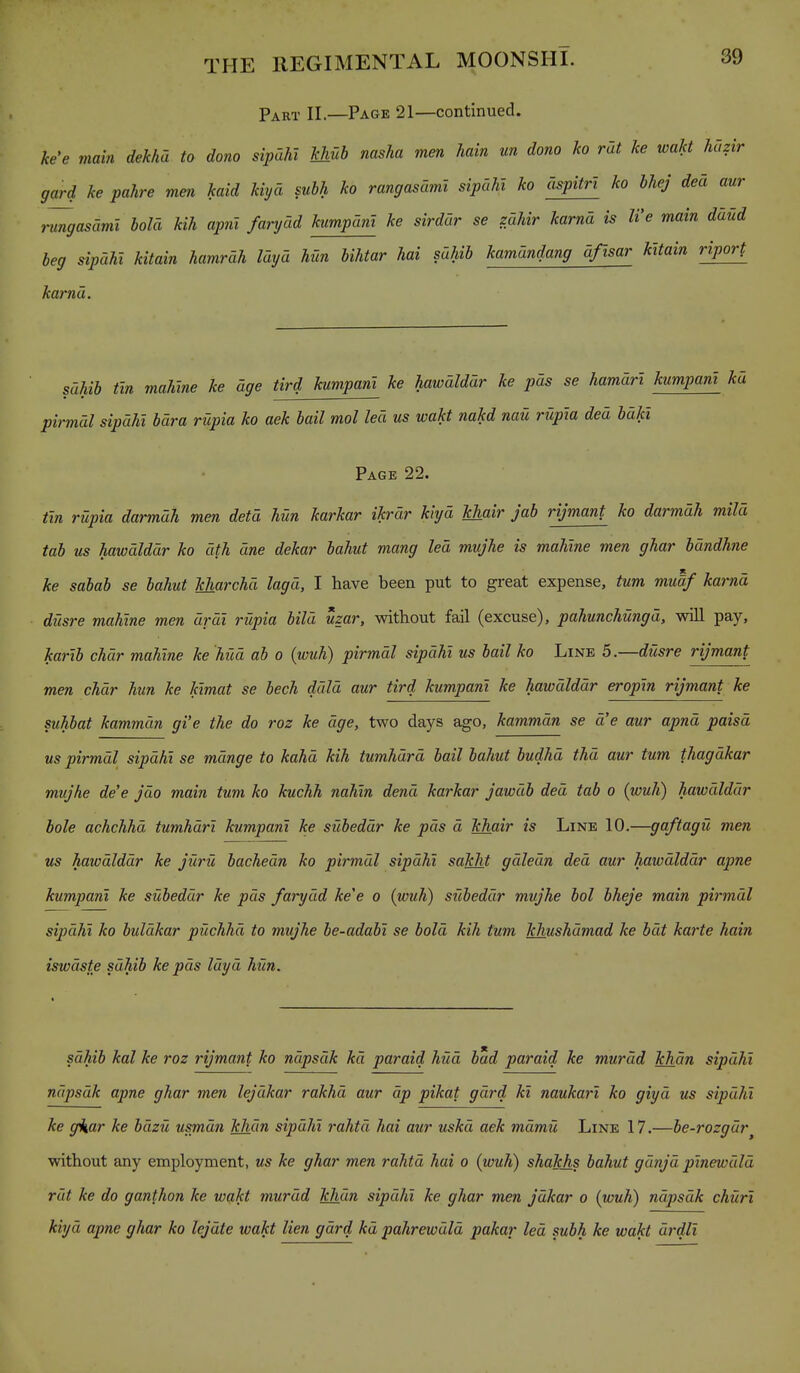 Part II.—Page 21—continued. ke'e main dekhd to dono sipCihl khub nasha men ham un dono ho rat he wakt hazir gard ke pahre mm kaid kiyd subh ko rangasdmi sipdhl ko cispitri ko hhej ded aur rungasdmi hold kih apnl farydd kumpdni ke sirdar se zdhir karnd is We main ddud beg sipdhi kitain hamrdh Idyd hun hihtar hai sdhib kamdndang dftsar kitain riport karnd. sdhib tin mahine ke age tird kumpani ke hawdlddr ke pas se hamdri kumpani kd pirmdl sipdhi bdra rupia ko aek bail mol led us wakt nakd nau rupia ded bdkl Page 22. tin rUpia darmdh men detd hun karkar ikrdr kiyd khair jab rijmant ko darmdh mild tab us hawdlddr ko dth dne dekar bahut mang led mujhe is mahine men ghar bdndhne ke sabab se bahut kharchd lagd, I have been put to great expense, tum muaf karnd diisre mahine men drdi rupia hild uzar, without fail (excuse), pahunchungd, will pay, kar'ib chdr mahine ke hied ab o (wuh) pirmdl sipdhi us bail ko Line 5.—dusre rijmant men chdr hun ke kimat se bech ddld aur tird kumpani ke hawdlddr eropin rijmant ke suhbat kammdn gi'e the do roz ke dge, two days ago, kammdn se d'e aur apnd paisd us pirmdl sipdhi se mdnge to kahd kih tumhdrd bail bahut budhd thd aur tum thagdkar mujhe de'e jdo main tum ko kuchh nahin dend karkar jawdb ded tab o (wuh) hawdlddr bole achchhd tumhdri kumpani ke subeddr ke pds d khair is Line 10.—gaftagu men us hawdlddr ke jiirU bachedn ko pirmdl sipdhi sakht gdledn ded aur hawdlddr apne kumpani ke subeddr ke pds farydd ke'e o (wuh) subeddr mujhe bol bheje main pirmdl sipdhi ko buldkar puchhd to mujhe be-adabi se bold kih tum khushdmad ke bat karte hain iswdste sdhib ke pds Idyd hun. sdhib kal ke roz rijmant ko ndpsdk kd paraid hud bad paraid ke murdd khan sipdhi ndpsdk apne ghar men lejdkar rakhd aur dp pikat gdrd kl naukarl ko giyd us sipdhi ke ffkar ke bdzu usmdn khan sipdhi rahtd hai aur uskd aek mdmii Line 17.—be-rozgdr^ without any employment, us ke ghar men rahtd hai o (wuh) shakhs bahut gunjd pinewdld rut ke do ganthon ke wakt murdd khdn sipdhi ke ghar men jdkar o (wuh) ndpsdk churl kiyd apne ghar ko lejute wakt lien gdrd kd pahrewdld pakar led subh ke wakt di-dll