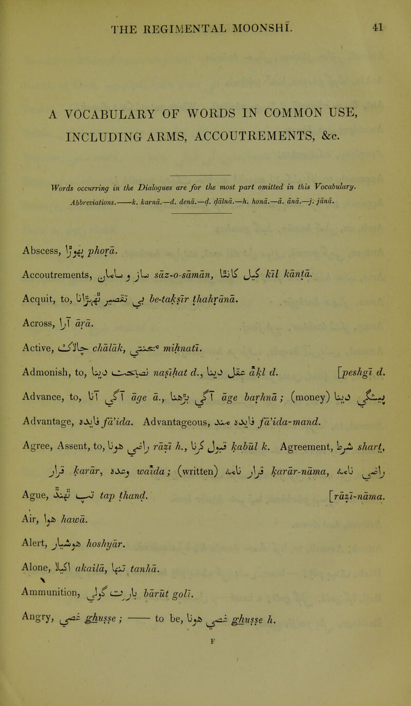 A VOCABULARY OF WORDS IN COMMON USE, INCLUDING ARMS, ACCOUTREMENTS, &c. Words occurring in the Dialogues are for the most part omitted in this Vocabulary. Abbreviations. k. karnd.—d. dend.—d. ddlnd.—h. hand.—d. dnd.—j. jdnd. Abscess, \j j^j phora. Accoutrements, ^jULj ^ jl-s saz-o-saman, 153J^^ kil kdnta. Acquit, to, ^^'j-^ ji^^ he-takslr thahrdnd. Across, \j\ drd. Active, i^^U- chdldk, , ju^-* mihnaft. Admonish, to, UjO L:ussn.>2j nafihat rf., Uj-J JJlc akl d. \j)eshgi d. Advance, to, l)T age d., liJb^lj ^\ dge harhnd; (money) Uj J (^^^i Advantage, fdHda. Advantageous, su^ }sdJ}i fd'ida-mand. Agree, Assent, to, lj^J^ ^\j rdzi h., \jj JjJ kabul k. Agreement, Ir^ shart, j\l Jcardr, sss.^ waida; (written) <ul3 j\^ kardr-ndma, <t«lj ^\j K J. Ague, iic^ tap thand. [rdzi-ndrna. Air, \^ hawd. Alert, jl--i>;i> hoshydr. Alone, \S\ akaild, \^ tanhd. Ammunition, J^fcJ^^jb hdrut goli. Ang^'Y; ghusse; to be, \}^Sb ghusse h. F