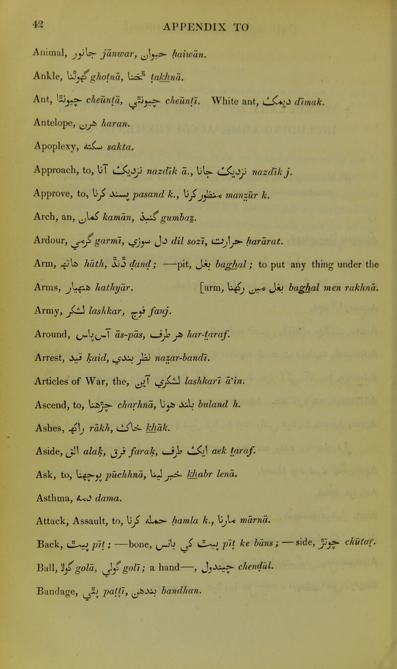 Animal, jjjU- janwar, J^-s- haiwan. Ankle, ghotna, lickr' takhna. Ant, cheunta, ^-3^--=- cheuntl. White ant, (i7/waA:. Antelope, haran. Apoplexy, izL^ sakta. Approach, to, liT uL^.Jfj wazfflA- a., liU dXiJp nazdikj. Approve, to, s:^^pasand k., j^-* manzur k. Arch, an, j^U^ kaman, gumbaz. Ardour, garrrii, ijjy^ d!z7 sozi, ^j\jS>- hararat. Arm, ^Ijs. hath, <iji dand; —pit, haghal; to put any thing under the Arms, hathyar. [arm, l:^^ J*; haghal men rakhna. Army, ^Ll! lashkar, ^ fo^nj. Around, as-pas, uJ^Ss^ har-taraf. Arrest, jJi jtaic?, t^J^ jJ^j nazar-bandi. Articles of War, the, ^\ ^JjlI lashkari a'ln. Ascend, to, charhna, U^is Jcb huland h. Ashes, ^\J rakh, cL/U- khdk. Aside, ^1 alak, farak, (—i)^ •-^.■'3 tfl^^f' Ask, to, Uff-^J puchhna, UJ^aSr Zena. Asthma, <!UJ dama. Attack, Assault, to, 13J hamla k., Ij^U mama. Back, (JUopif; —bone, t^ib tJU.J Jans; —side, Jpj^^ chutaf. Ball, l/gola, ^/gol'i; a hand—, J;^*- chendul. Bandage, palfh bandhan.