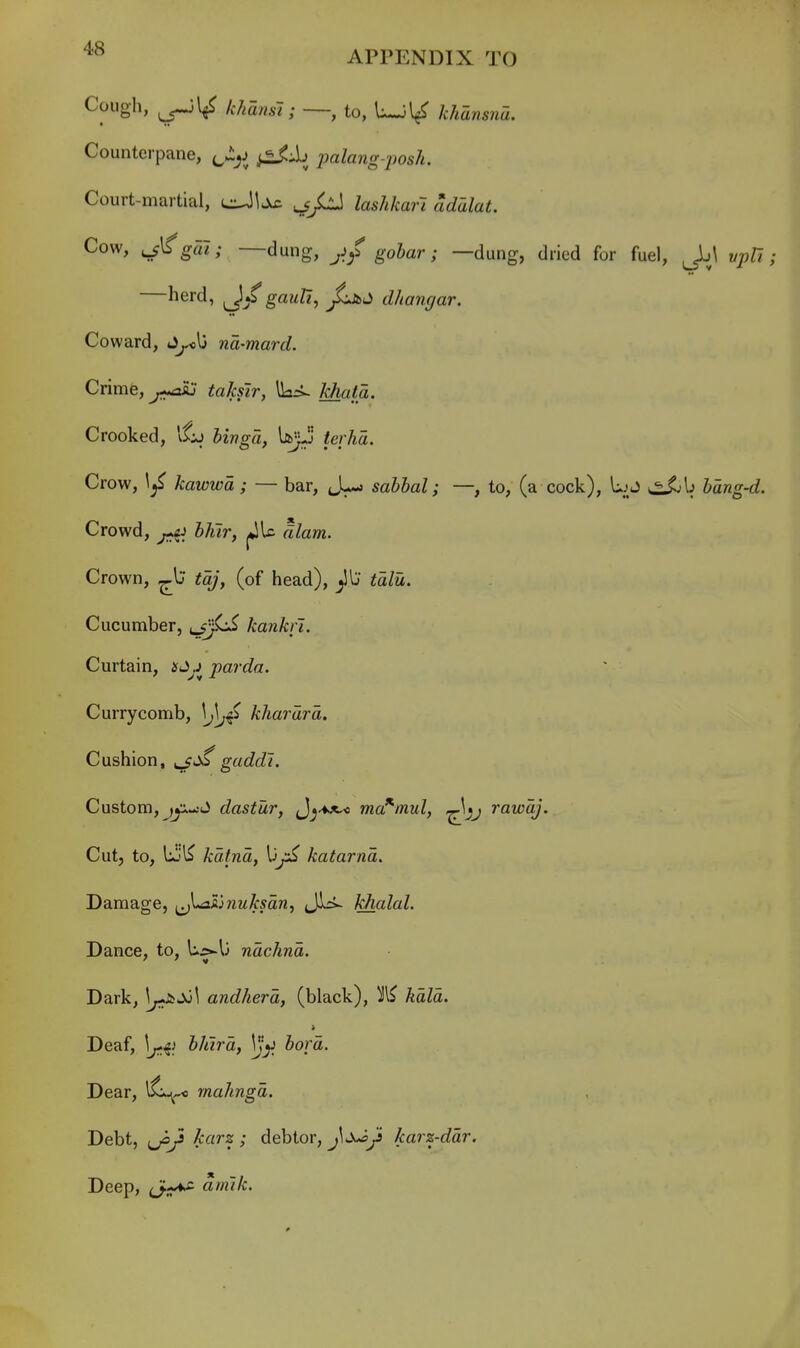 Cough, khansl; —, to, L-Jl/ khdnsna. Counterpane, f^Jiy^ palang-'posh. Court-martial, eJl^ lashkarl adalat. Cow, j€gai; —dung, jifgohar; —dung, dried for fuel, Jj\ vpU; herd, gauU, dhangar. Coward, J^\3 na-mard. Crime, takslr, ^=>~ khata. Crooked, ifkj binga, \ibjjj terlia. Crow, 1^ kawwa ; — bar, sahhal; —, to, (a cock), UjJ hang-d. Crowd, hhtr, jJU alam. Crown, ^l; tajy (of head), ^Ij talu. Cucumber, lSj^ kankfi. Curtain, i^J^j parda. Currycomb, ^j\j4 khardrd. Cushion, gaddl. Custom, J dastur, J^^^^-o ma^mul, rawdj. Cut, to, lijl^ kdtnd, katarnd. Damage, ^\*ahnuksdn, JLi- khalal. Dance, to, Uj>-U ndchnd. Dark, J^Jo^ andherd, (black), ^l^ kdld. Deaf, bhlrd, bora. Dear, l^,^ rnahngd. Debt, ^jo/ karz ; debtor, j^J^y karz-ddr. Deep, (J-^ am'tk.