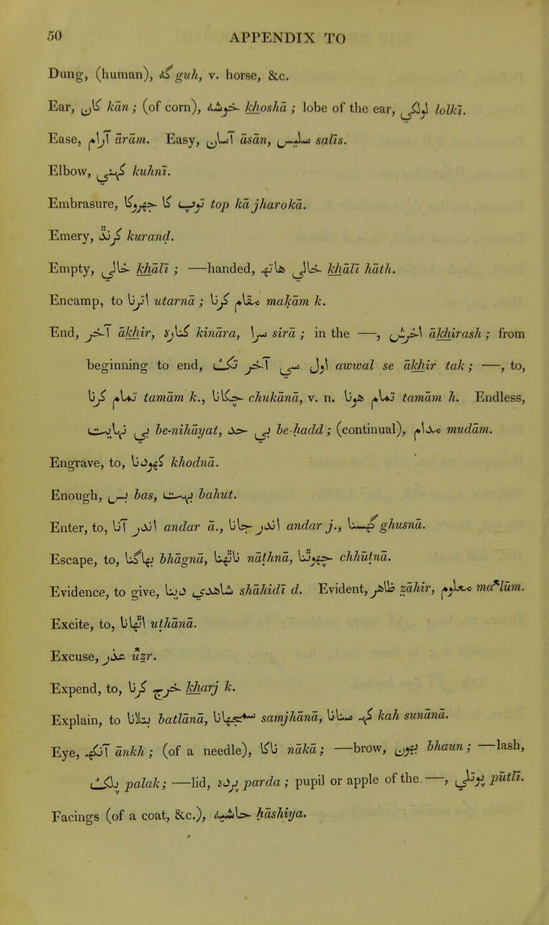 Dung, (human), guli^ v. horse, &c. Ear, ^ kan; (of corn), i-lyi- khosha ; lobe of the ear, lolki. Ease, aram. Easy, ^jLl asan, ^^^^^ sails. Elbow, kuhrii. Embrasure, <—^op kdjharoka. Emery, ju^ kurand. Empty, j^lU- MaZi ; —handed, .jjU ^^U- MaZ7 ^a^/i. Encamp, to utarna ; \)f j*lil<i makam k. End, akhir, ^'c^ kinara, sira ; in the —, aJdiirash ; from beginning to end, lL^j J;^ awwal se akhir tak; —, to, li^ ^UJ tamam k., ^^^f^ ch7ikana, v. n. l3j5> ^\aj tamam h. Endless, •■^.V L5^ he-nihayat, As- he-hadd; (continual), ^\-X< mudam. Engrave, to, biJy^ kliodna. Enough, ^J-J has, <*i:^-^ hahut. Enter, to, UT jJo^ andar a., UU- j^t andarj., ghusna. Escape, to, Ufl^J hhagna, U^'l3 nathna, \^*^ Evidence, to give, ^^JJiU. sAa/^^£^^ rf. Evident,ytll? saAir, ma'-lum. Excite, to, \)\^\ uthana. Excuse, J jic uzr. Expend, to, \jS Jsharj k. Explain, to \jhi hatlana, Ijl^^ samjhana, kah sunana. ■Rye, ,^'\ ankh ; (of a needle), l^U naka; —brow, ^^cJ Maww; —lash, il^^l) ;}aZa/c; —lid, i^^ji^ parda; pupil or apple of the —, putU. Facings (of a coat, &c.), <U-iiL>. hasUya.