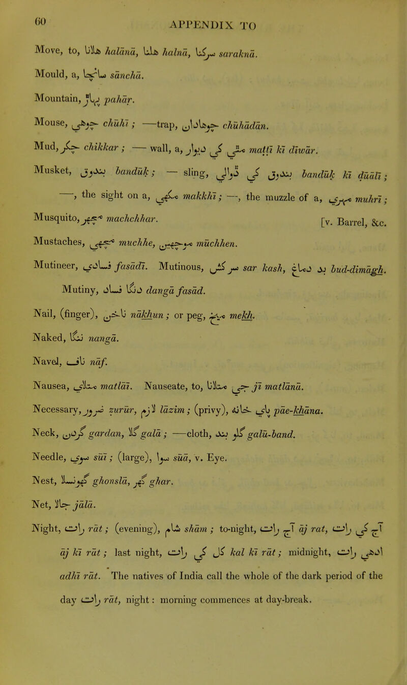 Move, to, \jh> haldiia, LU halna, li^ sarakna. Mould, a, IrsrL sancha. Mountain, Jl^ pahar. Mouse, chuJfi ; —trap, ^^bU^ chuhadan, Mud,/^ cAiMar ; — wall, a, J, Jl^ matfi kl diwar. Musket, ba7iduk; — sling, Jl^j j^^i handuk ki duUi; , the sight on a, makkhi; —, the muzzle of a, muhri; Musquito,^^- machchhar. j-^. Barrel, &c. Mustaches, ^ff* muchhe, muchhen. Mutineer, ^^jUi fasadi. Mutinous, ^ sar kash, iUu^ hud-dimagh. Mutiny, jLi ifjJ dangd fasad. Nail, (finger), ^ri-lj ndkhun; or peg, weM. Naked, ifj nanga. NaveJ, uJl3 wo/. Nausea, c5^3>^ matlai. Nauseate, to, matldnd. Necessary,j^^-tf zurur, ^jl Idzim; (privy), <)GU- t-?^ pae-khdna. Neck, ^^iJ^ gar dan, gala ; —cloth, Jc^j ^ galu-hand. Needle, o^-j (large), sua, v. Eye. Nest, ghonsld, ghar. Net, jaZa. Night, cijI^ rat; (evening), j^li ; to-night, CLi\j a; rat, CL>\j ^1 a; kl rat; last night, cl>\j ^ AaZ H rat; midnight, c:^!^ ^^iiijl adhi rat. The natives of India call the whole of the dark period of the day ClAj rat, night: morning commences at day-break.