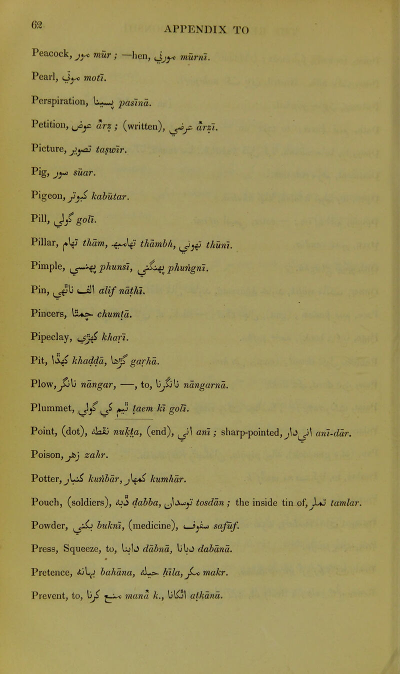 Peacock, mur; —hen, murni. Pearl, d>^^ moti. Perspiration, li-^ pasina. Petition, arz ; (written), arfi. Picture, taswir. Pig, j^-j suar. Pigeon, jjjJ kahutar. Pill, J/ go/?. Pillar, ^\{) tham, .^l^j thamb/i, thuni. Pimple, ^-^^phunsi, ^jL^^phungrii. Pin, ^^\s ir/z/ waif^I. Pincers, llUrs- chumta. Pipeclay, /r^an. Pit, Iti^ khadda, bs«f garhd. Plow,^lj ndngar, —, to, \jjtj\j ndngarnd. Plummet, ^ ^ taem ki goU. Point, (dot), <da53 nuktay (end), am ; sharp-pointed, jb^^j^ ant-ddr. Poison, y&j zahr. Potter, jUi^ kunbdr,j\^ kumhdr. Pouch, (soldiers), <Uj dabha, tosddn ; the inside tin of,JXj tamlar. Powder, ^^jSj hukrii, (medicine), uJ^Amj safuf. Press, Squeeze, to, IxjIj ddhnd, libj dahdnd. Pretence, ^\^_ bahdna, <)lLs^ Kila,^ makr. Prevent, to, mana k,, alkdnd.