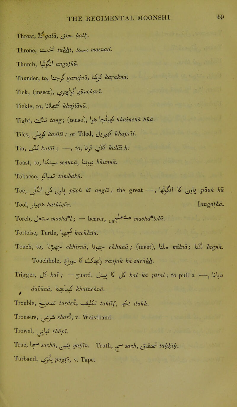 Throat, i^'gala, halk. Throne, taldit, JCw-*^ masnad. Thumb, \^^\ angothd. Thunder, to, garajnd, karakna. Tick, (insect), u//sr^gunchari. Tickle, to, khvjlana., Tight, i^J^ tang; (tense), \^ khainchd hud. Tiles, kawili; or Tiled, Jikhaprll. Tin, t_fK kaldi ; —, to, l3/ kaldi k. Toast, to, li^ senkna, hhunnd. Tobacco, ^l^' tamhdku. Toe, ^^^\ t^j^ j9aow /cl angli; the great —, ^ pao?i /ra Tool, JiathiyTir. [angothd. Torch, J*l^ masha^l; — bearer, ^^^'^ mashc^lchl. Tortoise, Turtle, kochhud. Touch, to, ^J-§^ chhlrnd, chhund; (meet), liLj milnd; lifl lagnd. Touchhole, i^jy^ % <-^-^^ ranjak kd surdJdi. Trigger, kal; —guard, Jix-j 1$* kal kd pital; to pull a —, Ubj dahdnd, khainchnd. Trouble, ^.^X-sj tasdea, i>Jj.$o taklif, c^zz-ZcA. Trousers, ^.C;-- sA«rf, v. Waistband. Trowel, ^^l^f Ma/?7. True, U-» sac/<a, ^^ib ?/a^7«. Truth, ^ sack, tahJak. Turband, ^-fj^ pagrl, v. Tape.